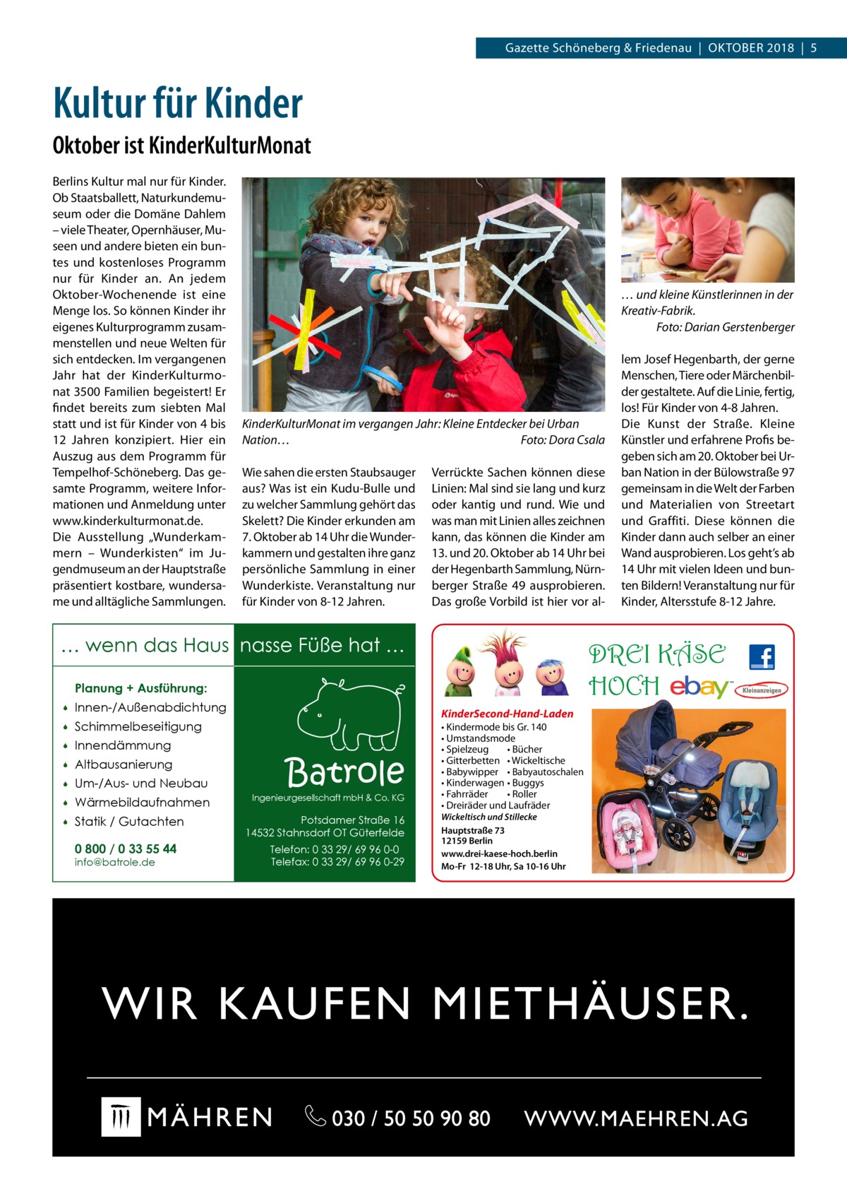 Gazette Schöneberg & Friedenau  |  Oktober 2018  |  5  Kultur für Kinder Oktober ist KinderKulturMonat Berlins Kultur mal nur für Kinder. Ob Staatsballett, Naturkundemuseum oder die Domäne Dahlem – viele Theater, Opernhäuser, Museen und andere bieten ein buntes und kostenloses Programm nur für Kinder an. An jedem Oktober-Wochenende ist eine Menge los. So können Kinder ihr eigenes Kulturprogramm zusammenstellen und neue Welten für sich entdecken. Im vergangenen Jahr hat der KinderKulturmonat 3500 Familien begeistert! Er findet bereits zum siebten Mal statt und ist für Kinder von 4 bis 12  Jahren konzipiert. Hier ein Auszug aus dem Programm für Tempelhof-Schöneberg. Das gesamte Programm, weitere Informationen und Anmeldung unter www.kinderkulturmonat.de. Die Ausstellung „Wunderkammern – Wunderkisten“ im Jugendmuseum an der Hauptstraße präsentiert kostbare, wundersame und alltägliche Sammlungen.  … und kleine Künstlerinnen in der Kreativ-Fabrik. � Foto: Darian Gerstenberger  KinderKulturMonat im vergangen Jahr: Kleine Entdecker bei Urban Nation…� Foto: Dora Csala Wie sahen die ersten Staubsauger aus? Was ist ein Kudu-Bulle und zu welcher Sammlung gehört das Skelett? Die Kinder erkunden am 7. Oktober ab 14 Uhr die Wunderkammern und gestalten ihre ganz persönliche Sammlung in einer Wunderkiste. Veranstaltung nur für Kinder von 8-12 Jahren.  Verrückte Sachen können diese Linien: Mal sind sie lang und kurz oder kantig und rund. Wie und was man mit Linien alles zeichnen kann, das können die Kinder am 13. und 20. Oktober ab 14 Uhr bei der Hegenbarth Sammlung, Nürnberger Straße  49 ausprobieren. Das große Vorbild ist hier vor al … wenn das Haus nasse Füße hat …  DREI KÄSE HOCH  Planung + Ausführung:   Innen-/Außenabdichtung    Schimmelbeseitigung    Innendämmung    Altbausanierung    Um-/Aus- und Neubau    Wärmebildaufnahmen    Statik / Gutachten 0 800 / 0 33 55 44 info@batrole.de  KinderSecond-Hand-Laden  Batrole  Ingenieurgesellschaft mbH & Co. KG  Potsdamer Straße 16 14532 Stahnsdorf OT Güterfelde Telefon: 0 33 29/ 69 96 0-0 Telefax: 0 33 29/ 69 96 0-29  lem Josef Hegenbarth, der gerne Menschen, Tiere oder Märchenbilder gestaltete. Auf die Linie, fertig, los! Für Kinder von 4-8 Jahren. Die Kunst der Straße. Kleine Künstler und erfahrene Profis begeben sich am 20. Oktober bei Urban Nation in der Bülowstraße 97 gemeinsam in die Welt der Farben und Materialien von Streetart und Graffiti. Diese können die Kinder dann auch selber an einer Wand ausprobieren. Los geht’s ab 14 Uhr mit vielen Ideen und bunten Bildern! Veranstaltung nur für Kinder, Altersstufe 8-12 Jahre.  • Kindermode bis Gr. 140 • Umstandsmode • Spielzeug • Bücher • Gitterbetten • Wickeltische • Babywipper • Babyautoschalen • Kinderwagen • Buggys • Fahrräder • Roller • Dreiräder und Laufräder Wickeltisch und Stillecke Hauptstraße 73 12159 Berlin www.drei-kaese-hoch.berlin Mo-Fr 12-18 Uhr, Sa 10-16 Uhr