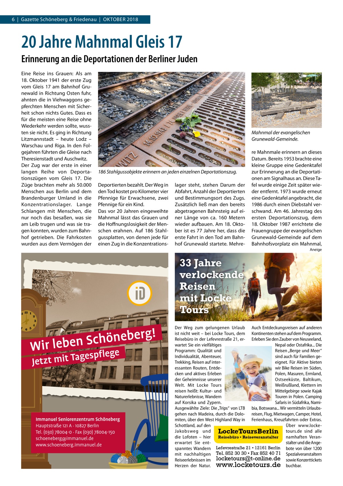 6  |  Gazette Schöneberg & Friedenau  |  Oktober 2018  20 Jahre Mahnmal Gleis 17 Erinnerung an die Deportationen der Berliner Juden Eine Reise ins Grauen: Als am 18. Oktober 1941 der erste Zug vom Gleis  17 am Bahnhof Grunewald in Richtung Osten fuhr, ahnten die in Viehwaggons gepferchten Menschen mit Sicherheit schon nichts Gutes. Dass es für die meisten eine Reise ohne Wiederkehr werden sollte, wussten sie nicht. Es ging in Richtung Litzmannstadt – heute Lodz – Warschau und Riga. In den Folgejahren führten die Gleise nach Theresienstadt und Auschwitz. Der Zug war der erste in einer langen Reihe von Deporta­ tionszügen vom Gleis  17. Die Züge brachten mehr als 50.000 Menschen aus Berlin und dem Brandenburger Umland in die Konzentrationslager. Lange Schlangen mit Menschen, die nur noch das besaßen, was sie am Leib trugen und was sie tragen konnten, wurden zum Bahnhof getrieben. Die Fahrkosten wurden aus dem Vermögen der  Mahnmal der evangelischen Grunewald-Gemeinde.  186 Stahlgussobjekte erinnern an jeden einzelnen Deportationszug. Deportierten bezahlt. Der Weg in den Tod kostet pro Kilometer vier Pfennige für Erwachsene, zwei Pfennige für ein Kind. Das vor 20 Jahren eingeweihte Mahnmal lässt das Grauen und die Hoffnungslosigkeit der Menschen erahnen. Auf 186 Stahlgussplatten, von denen jede für einen Zug in die Konzentrations lager steht, stehen Darum der Abfahrt, Anzahl der Deportierten und Bestimmungsort des Zugs. Zusätzlich ließ man den bereits abgetragenen Bahnsteig auf einer Länge von ca. 160  Metern wieder aufbauen. Am 18. Oktober ist es 77 Jahre her, dass die erste Fahrt in den Tod am Bahnhof Grunewald startete. Mehre re Mahnmale erinnern an dieses Datum. Bereits 1953 brachte eine kleine Gruppe eine Gedenktafel zur Erinnerung an die Deportationen am Signalhaus an. Diese Tafel wurde einige Zeit später wieder entfernt. 1973 wurde erneut eine Gedenktafel angebracht, die 1986 durch einen Diebstahl verschwand. Am 46. Jahrestag des ersten Deportationszug, dem 18. Oktober 1987 errichtete die Frauengruppe der evangelischen Grunewald-Gemeinde auf dem Bahnhofsvorplatz ein Mahnmal, Aneige  33 Jahre verlockende Reisen mit Locke Tours Der Weg zum gelungenen Urlaub Auch Entdeckungsreisen auf anderen ist nicht weit – bei Locke Tours, dem Kontinenten stehen auf dem Programm. Reisebüro in der Lefevrestraße 21, er- Erleben Sie den Zauber von Neuseeland, wartet Sie ein vielfältiges Nepal oder Ostafrika... Die Programm: Qualität und Reisen „Berge und Meer“ Individualität, Abenteuer, sind auch für Familien geTrekking, Reisen auf intereignet. Für Aktive bieten essanten Routen, Entdewir Bike Reisen im Süden, cken und aktives Erleben Polen, Masuren, Ermland, der Geheimnisse unserer Ostseeküste, Baltikum, Welt. Mit Locke Tours Weißrußland, Klettern im reisen heißt: Kultur- und Mittelgebirge sowie Kajak Naturerlebnisse, Wandern Touren in Polen. Camping auf Korsika und Zypern. Safaris in Südafrika, NamiAusgewählte Ziele: Die „Trips“ von LTB bia, Botswana... Wir vermitteln Urlaubsgehen nach Madeira, durch die Dolo- reisen, Flug, Mietwagen, Camper, Hotel, miten, über den West Highland Way in Ferienhaus, Kreuzfahrten oder Extras. Schottland, auf den Über www.lockeJakobsweg und LockeToursBerlin LockeToursBerlin tours.de sind alle die Lofoten – hier Reisebüro namhaften VeranReisebüro •• Reiseveranstalter Reiseveranstalter erwartet Sie entstalter und die AngeLefevrestraße 21 21 •• 12161 12161Berlin Berlin bote von über 1200 spanntes Wandern Lefevrestraße Tel. 852 30 30 • Fax 852 40 71 mit nachhaltigen Tel. 852 30 30 • Fax 852 40 71 Spezialveranstaltern locketours@t-online.de Reiseerlebnissen im locketours@t-online.de sowie Konzerttickets www.locketours.de Herzen der Natur. www.locketours.de buchbar.