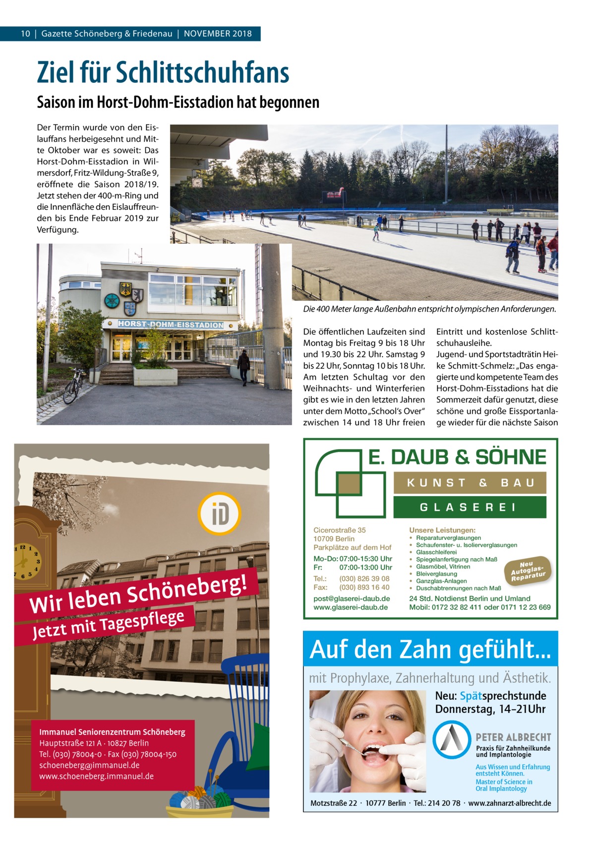 10  |  Gazette Schöneberg & Friedenau  |  November 2018  Ziel für Schlittschuhfans Saison im Horst-Dohm-Eisstadion hat begonnen Der Termin wurde von den Eislauffans herbeigesehnt und Mitte Oktober war es soweit: Das Horst-Dohm-Eisstadion in Wilmersdorf, Fritz-Wildung-Straße 9, eröffnete die Saison 2018/19. Jetzt stehen der 400-m-Ring und die Innenfläche den Eislauffreunden bis Ende Februar 2019 zur Verfügung.  Die 400 Meter lange Außenbahn entspricht olympischen Anforderungen. Die öffentlichen Laufzeiten sind Montag bis Freitag 9 bis 18 Uhr und 19.30 bis 22 Uhr. Samstag 9 bis 22 Uhr, Sonntag 10 bis 18 Uhr. Am letzten Schultag vor den Weihnachts- und Winterferien gibt es wie in den letzten Jahren unter dem Motto „School‘s Over“ zwischen 14 und 18  Uhr freien  Eintritt und kostenlose Schlittschuhausleihe. Jugend- und Sportstadträtin Heike Schmitt-Schmelz: „Das engagierte und kompetente Team des Horst-Dohm-Eisstadions hat die Sommerzeit dafür genutzt, diese schöne und große Eissportanlage wieder für die nächste Saison  K U N S T  &  B A U  G L A S E R E I Cicerostraße 35 10709 Berlin Parkplätze auf dem Hof Mo-Do: 07:00-15:30 Uhr Fr: 07:00-13:00 Uhr Tel.: Fax:  (030) 826 39 08 (030) 893 16 40  post@glaserei-daub.de www.glaserei-daub.de  Unsere Leistungen: • • • • • • • •  Reparaturverglasungen Schaufenster- u. Isolierverglasungen Glasschleiferei Spiegelanfertigung nach Maß Neu Glasmöbel, Vitrinen la s A u to g a tu r Bleiverglasung Repar Ganzglas-Anlagen Duschabtrennungen nach Maß  24 Std. Notdienst Berlin und Umland Mobil: 0172 32 82 411 oder 0171 12 23 669  Auf den Zahn gefühlt... mit Prophylaxe, Zahnerhaltung und Ästhetik. Neu: Spätsprechstunde Donnerstag, 14–21Uhr  Aus Wissen und Erfahrung entsteht Können. Master of Science in Oral Implantology  Motzstraße 22 · 10777 Berlin · Tel.: 214 20 78 · www.zahnarzt-albrecht.de