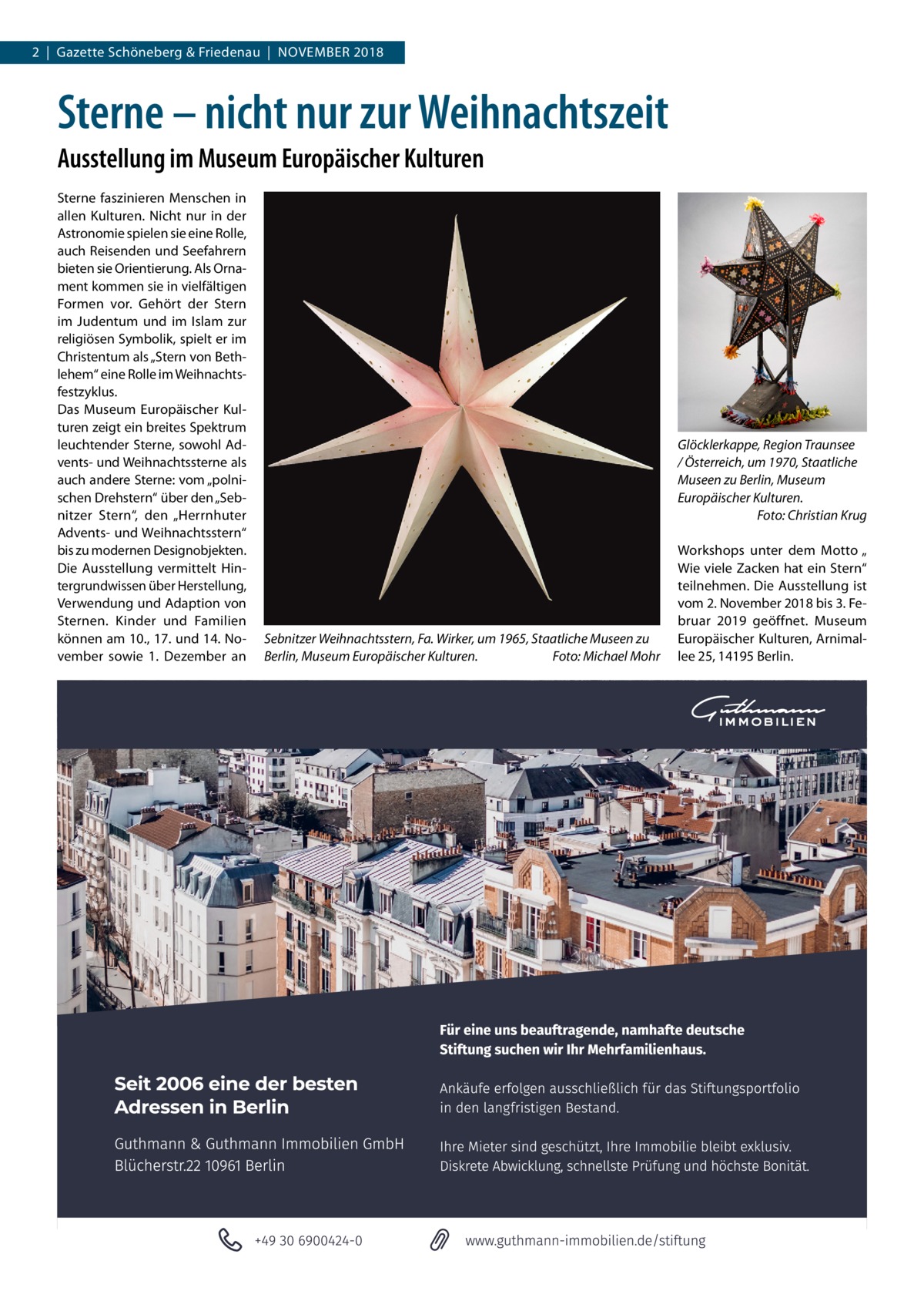 2  |  Gazette Schöneberg & Friedenau  |  November 2018  Sterne – nicht nur zur Weihnachtszeit Ausstellung im Museum Europäischer Kulturen Sterne faszinieren Menschen in allen Kulturen. Nicht nur in der Astronomie spielen sie eine Rolle, auch Reisenden und Seefahrern bieten sie Orientierung. Als Ornament kommen sie in vielfältigen Formen vor. Gehört der Stern im Judentum und im Islam zur religiösen Symbolik, spielt er im Christentum als „Stern von Bethlehem“ eine Rolle im Weihnachtsfestzyklus. Das Museum Europäischer Kulturen zeigt ein breites Spektrum leuchtender Sterne, sowohl Advents- und Weihnachtssterne als auch andere Sterne: vom „polnischen Drehstern“ über den „Sebnitzer Stern“, den „Herrnhuter Advents- und Weihnachtsstern“ bis zu modernen Designobjekten. Die Ausstellung vermittelt Hintergrundwissen über Herstellung, Verwendung und Adaption von Sternen. Kinder und Familien können am 10., 17. und 14. November sowie 1.  Dezember an  Glöcklerkappe, Region Traunsee / Österreich, um 1970, Staatliche Museen zu Berlin, Museum Europäischer Kulturen. � Foto: Christian Krug  Sebnitzer Weihnachtsstern, Fa. Wirker, um 1965, Staatliche Museen zu Berlin, Museum Europäischer Kulturen.� Foto: Michael Mohr  Workshops unter dem Motto „ Wie viele Zacken hat ein Stern“ teilnehmen. Die Ausstellung ist vom 2. November 2018 bis 3. Februar 2019 geöffnet. Museum Europäischer Kulturen, Arnimallee 25, 14195 Berlin.