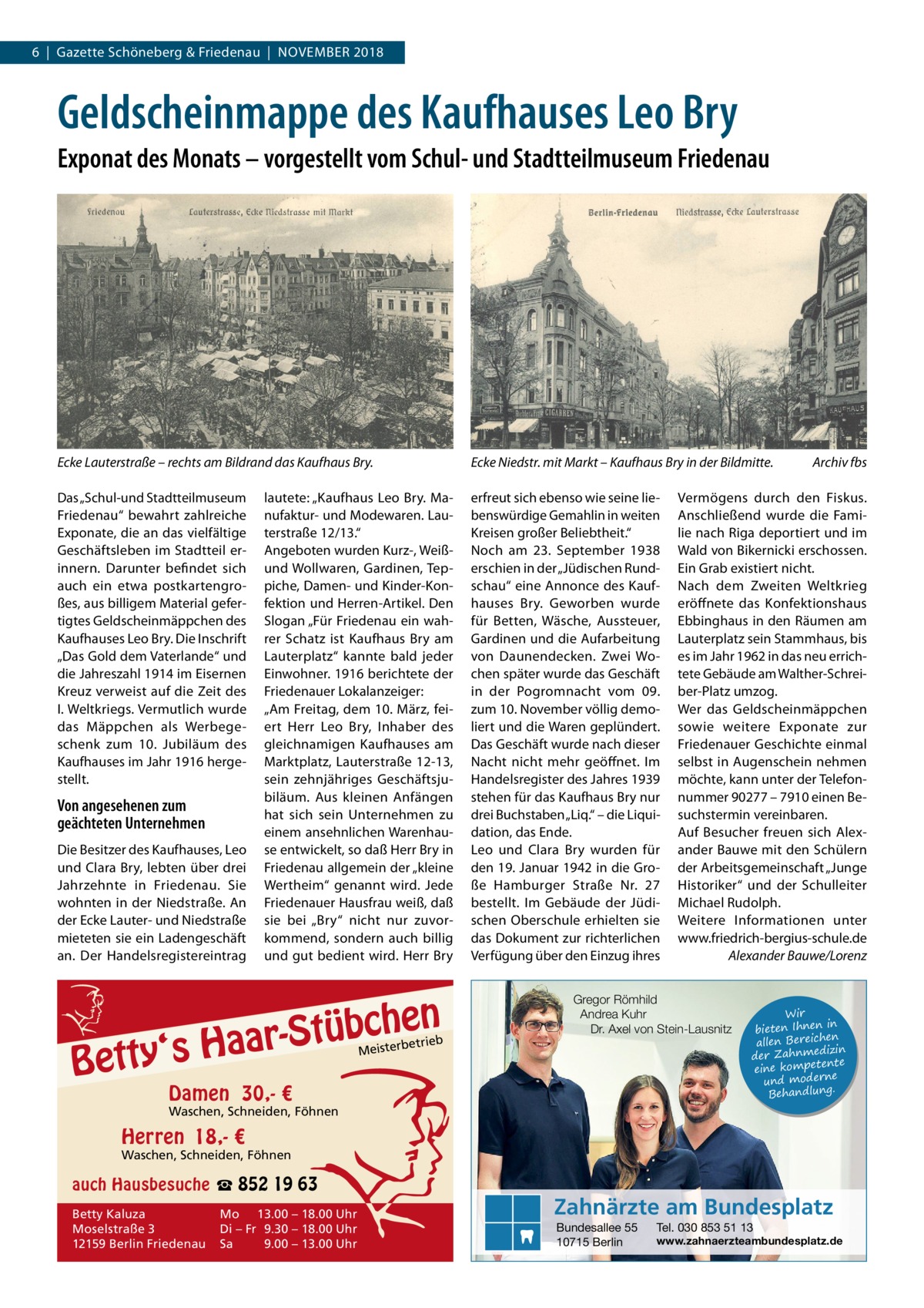 6  |  Gazette Schöneberg & Friedenau  |  November 2018  Geldscheinmappe des Kaufhauses Leo Bry Exponat des Monats – vorgestellt vom Schul- und Stadtteilmuseum Friedenau  Ecke Lauterstraße – rechts am Bildrand das Kaufhaus Bry.  Ecke Niedstr. mit Markt – Kaufhaus Bry in der Bildmitte.�  Das „Schul-und Stadtteilmuseum Friedenau“ bewahrt zahlreiche Exponate, die an das vielfältige Geschäftsleben im Stadtteil erinnern. Darunter befindet sich auch ein etwa postkartengroßes, aus billigem Material gefertigtes Geldscheinmäppchen des Kaufhauses Leo Bry. Die Inschrift „Das Gold dem Vaterlande“ und die Jahreszahl 1914 im Eisernen Kreuz verweist auf die Zeit des I. Weltkriegs. Vermutlich wurde das Mäppchen als Werbegeschenk zum 10. Jubiläum des Kaufhauses im Jahr 1916 hergestellt.  erfreut sich ebenso wie seine liebenswürdige Gemahlin in weiten Kreisen großer Beliebtheit.“ Noch am 23.  September 1938 erschien in der „Jüdischen Rundschau“ eine Annonce des Kaufhauses Bry. Geworben wurde für Betten, Wäsche, Aussteuer, Gardinen und die Aufarbeitung von Daunendecken. Zwei Wochen später wurde das Geschäft in der Pogromnacht vom 09. zum 10. November völlig demoliert und die Waren geplündert. Das Geschäft wurde nach dieser Nacht nicht mehr geöffnet. Im Handelsregister des Jahres 1939 stehen für das Kaufhaus Bry nur drei Buchstaben „Liq.“ – die Liquidation, das Ende. Leo und Clara Bry wurden für den 19. Januar 1942 in die Große Hamburger Straße Nr.  27 bestellt. Im Gebäude der Jüdischen Oberschule erhielten sie das Dokument zur richterlichen Verfügung über den Einzug ihres  Von angesehenen zum geächteten Unternehmen Die Besitzer des Kaufhauses, Leo und Clara Bry, lebten über drei Jahrzehnte in Friedenau. Sie wohnten in der Niedstraße. An der Ecke Lauter- und Niedstraße mieteten sie ein Ladengeschäft an. Der Handelsregistereintrag  lautete: „Kaufhaus Leo Bry. Manufaktur- und Modewaren. Lauterstraße 12/13.“ Angeboten wurden Kurz-, Weißund Wollwaren, Gardinen, Teppiche, Damen- und Kinder-Konfektion und Herren-Artikel. Den Slogan „Für Friedenau ein wahrer Schatz ist Kaufhaus Bry am Lauterplatz“ kannte bald jeder Einwohner. 1916 berichtete der Friedenauer Lokalanzeiger: „Am Freitag, dem 10. März, feiert Herr Leo Bry, Inhaber des gleichnamigen Kaufhauses am Marktplatz, Lauterstraße 12-13, sein zehnjähriges Geschäftsjubiläum. Aus kleinen Anfängen hat sich sein Unternehmen zu einem ansehnlichen Warenhause entwickelt, so daß Herr Bry in Friedenau allgemein der „kleine Wertheim“ genannt wird. Jede Friedenauer Hausfrau weiß, daß sie bei „Bry“ nicht nur zuvorkommend, sondern auch billig und gut bedient wird. Herr Bry  en h c b ü t S ‘s Haar  Betty  etrieb  Vermögens durch den Fiskus. Anschließend wurde die Familie nach Riga deportiert und im Wald von Bikernicki erschossen. Ein Grab existiert nicht. Nach dem Zweiten Weltkrieg eröffnete das Konfektionshaus Ebbinghaus in den Räumen am Lauterplatz sein Stammhaus, bis es im Jahr 1962 in das neu errichtete Gebäude am Walther-Schreiber-Platz umzog. Wer das Geldscheinmäppchen sowie weitere Exponate zur Friedenauer Geschichte einmal selbst in Augenschein nehmen möchte, kann unter der Telefonnummer 90277 – 7910 einen Besuchstermin vereinbaren. Auf Besucher freuen sich Alexander Bauwe mit den Schülern der Arbeitsgemeinschaft „Junge Historiker“ und der Schulleiter Michael Rudolph. Weitere Informationen unter www.friedrich-bergius-schule.de � Alexander Bauwe/Lorenz  Gregor Römhild Andrea Kuhr Dr. Axel von Stein-Lausnitz  Meisterb  Damen 30,- €  Archiv fbs  Wir in bieten Ihnen en allen Bereich izin der Zahnmed nte eine kompete und moderne . Behandlung  Waschen, Schneiden, Föhnen  Herren 18,- €  Waschen, Schneiden, Föhnen  auch Hausbesuche ☎ 852 19 63 Betty Kaluza Moselstraße 3 12159 Berlin Friedenau  Mo 13.00 – 18.00 Uhr Di – Fr 9.30 – 18.00 Uhr Sa 9.00 – 13.00 Uhr  Zahnärzte am Bundesplatz Bundesallee 55 10715 Berlin  Tel. 030 853 51 13  www.zahnaerzteambundesplatz.de