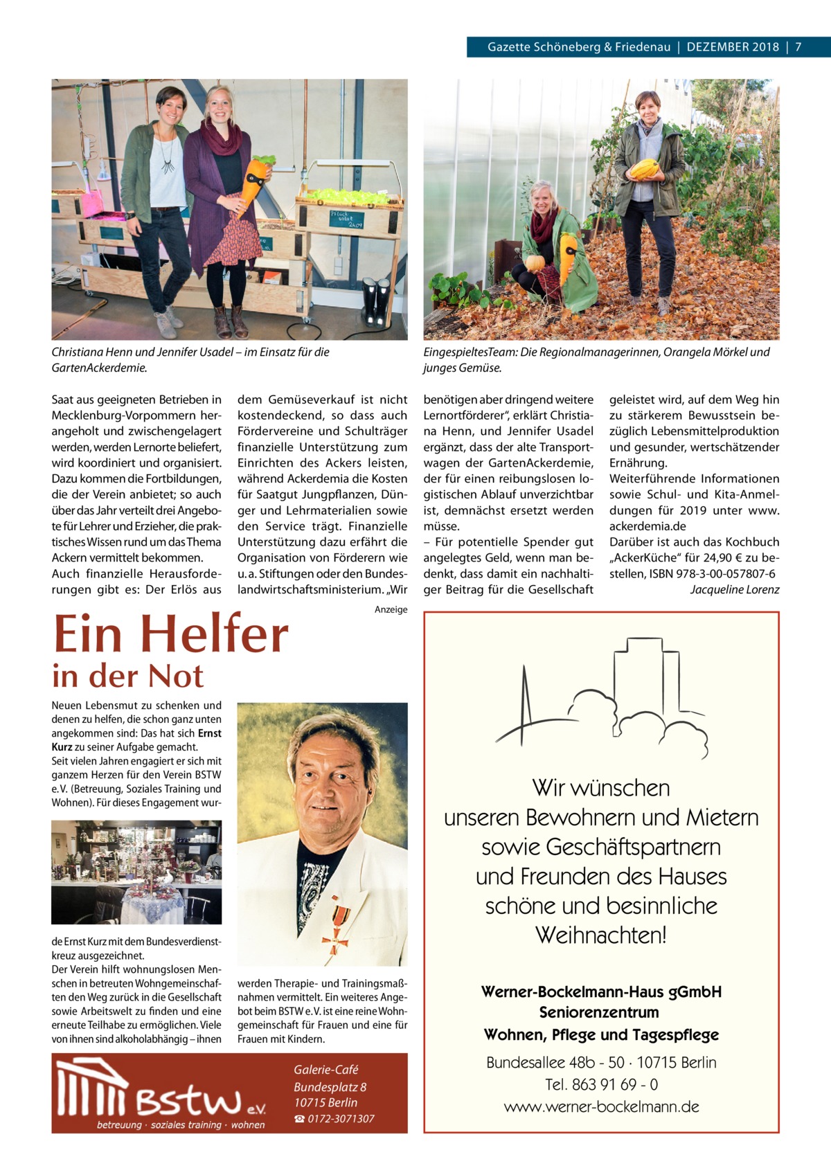 Gazette Schöneberg & Friedenau  |  Dezember 2018  |  7  Christiana Henn und Jennifer Usadel – im Einsatz für die GartenAckerdemie.  EingespieltesTeam: Die Regionalmanagerinnen, Orangela Mörkel und junges Gemüse.  Saat aus geeigneten Betrieben in Mecklenburg-Vorpommern herangeholt und zwischengelagert werden, werden Lernorte beliefert, wird koordiniert und organisiert. Dazu kommen die Fortbildungen, die der Verein anbietet; so auch über das Jahr verteilt drei Angebote für Lehrer und Erzieher, die praktisches Wissen rund um das Thema Ackern vermittelt bekommen. Auch finanzielle Herausforderungen gibt es: Der Erlös aus  benötigen aber dringend weitere Lernortförderer“, erklärt Christiana Henn, und Jennifer Usadel ergänzt, dass der alte Transportwagen der GartenAckerdemie, der für einen reibungslosen logistischen Ablauf unverzichtbar ist, demnächst ersetzt werden müsse. – Für potentielle Spender gut angelegtes Geld, wenn man bedenkt, dass damit ein nachhaltiger Beitrag für die Gesellschaft  dem Gemüseverkauf ist nicht kostendeckend, so dass auch Fördervereine und Schulträger finanzielle Unterstützung zum Einrichten des Ackers leisten, während Ackerdemia die Kosten für Saatgut Jungpflanzen, Dünger und Lehrmaterialien sowie den Service trägt. Finanzielle Unterstützung dazu erfährt die Organisation von Förderern wie u. a. Stiftungen oder den Bundeslandwirtschaftsministerium. „Wir  Ein Helfer  geleistet wird, auf dem Weg hin zu stärkerem Bewusstsein bezüglich Lebensmittelproduktion und gesunder, wertschätzender Ernährung. Weiterführende Informationen sowie Schul- und Kita-Anmeldungen für 2019 unter www. ackerdemia.de Darüber ist auch das Kochbuch „AckerKüche“ für 24,90 € zu bestellen, ISBN 978-3-00-057807-6 � Jacqueline Lorenz  Anzeige  in der Not  Neuen Lebensmut zu schenken und denen zu helfen, die schon ganz unten angekommen sind: Das hat sich Ernst Kurz zu seiner Aufgabe gemacht. Seit vielen Jahren engagiert er sich mit ganzem Herzen für den Verein BSTW e. V. (Betreuung, Soziales Training und Wohnen). Für dieses Engagement wur de Ernst Kurz mit dem Bundesverdienstkreuz ausgezeichnet. Der Verein hilft wohnungslosen Menschen in betreuten Wohngemeinschaften den Weg zurück in die Gesellschaft sowie Arbeitswelt zu finden und eine erneute Teilhabe zu ermöglichen. Viele von ihnen sind alkoholabhängig – ihnen  Wir wünschen unseren Bewohnern und Mietern sowie Geschäftspartnern und Freunden des Hauses schöne und besinnliche Weihnachten! werden Therapie- und Trainingsmaßnahmen vermittelt. Ein weiteres Angebot beim BSTW e. V. ist eine reine Wohngemeinschaft für Frauen und eine für Frauen mit Kindern.  Galerie-Café Bundesplatz 8 10715 Berlin ☎ 0172-3071307  Werner-Bockelmann-Haus gGmbH Seniorenzentrum Wohnen, Pflege und Tagespflege Bundesallee 48b - 50 · 10715 Berlin Tel. 863 91 69 - 0 www.werner-bockelmann.de