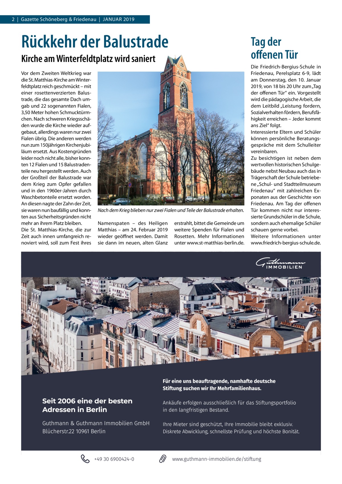 2  |  Gazette Schöneberg & Friedenau  |  JANUAR 2019  Rückkehr der Balustrade  Tag der offenen Tür  Kirche am Winterfeldtplatz wird saniert Vor dem Zweiten Weltkrieg war die St. Matthias-Kirche am Winterfeldtplatz reich geschmückt – mit einer rosettenverzierten Balustrade, die das gesamte Dach umgab und 22 sogenannten Fialen, 3,50 Meter hohen Schmucktürmchen. Nach schweren Kriegsschäden wurde die Kirche wieder aufgebaut, allerdings waren nur zwei Fialen übrig. Die anderen werden nun zum 150jährigen Kirchenjubiläum ersetzt. Aus Kostengründen leider noch nicht alle, bisher konnten 12 Fialen und 15 Balustradenteile neu hergestellt werden. Auch der Großteil der Balustrade war dem Krieg zum Opfer gefallen und in den 1960er-Jahren durch Waschbetonteile ersetzt worden. An diesen nagte der Zahn der Zeit, sie waren nun baufällig und konnten aus Sicherheitsgründen nicht mehr an ihrem Platz bleiben. Die St. Matthias-Kirche, die zur Zeit auch innen umfangreich renoviert wird, soll zum Fest ihres  Nach dem Krieg blieben nur zwei Fialen und Teile der Balustrade erhalten. Namenspaten – des Heiligen Matthias – am 24. Februar 2019 wieder geöffnet werden. Damit sie dann im neuen, alten Glanz  erstrahlt, bittet die Gemeinde um weitere Spenden für Fialen und Rosetten. Mehr Informationen unter www.st-matthias-berlin.de.  Die Friedrich-Bergius-Schule in Friedenau, Perelsplatz 6-9, lädt am Donnerstag, den 10. Januar 2019, von 18 bis 20 Uhr zum „Tag der offenen Tür“ ein. Vorgestellt wird die pädagogische Arbeit, die dem Leitbild „Leistung fordern, Sozialverhalten fördern, Berufsfähigkeit erreichen – Jeder kommt ans Ziel“ folgt. Interessierte Eltern und Schüler können persönliche Beratungsgespräche mit dem Schulleiter vereinbaren. Zu besichtigen ist neben dem wertvollen historischen Schulgebäude nebst Neubau auch das in Trägerschaft der Schule betriebene „Schul- und Stadtteilmuseum Friedenau“ mit zahlreichen Exponaten aus der Geschichte von Friedenau. Am Tag der offenen Tür kommen nicht nur interessierte Grundschüler in die Schule, sondern auch ehemalige Schüler schauen gerne vorbei. Weitere Informationen unter www.friedrich-bergius-schule.de.