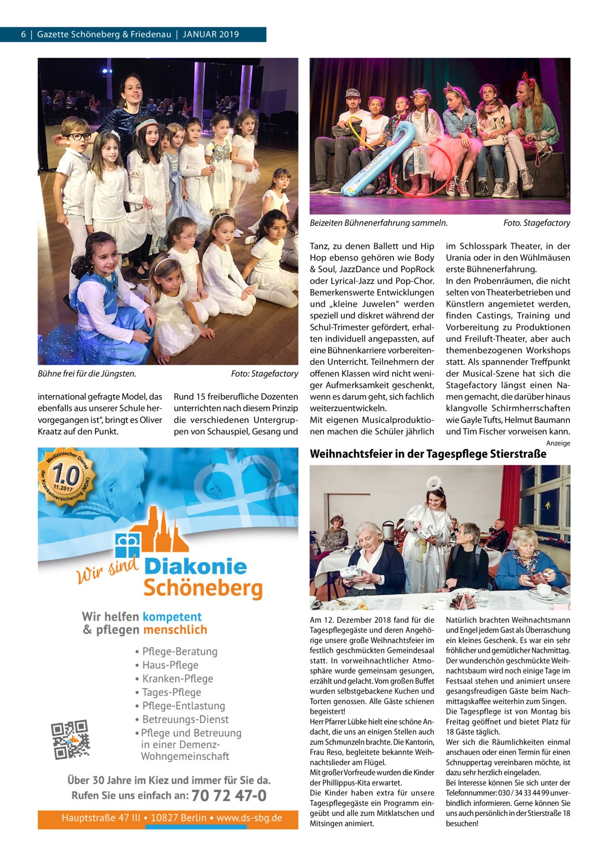 6  |  Gazette Schöneberg & Friedenau  |  Januar 2019  Beizeiten Bühnenerfahrung sammeln.�  Bühne frei für die Jüngsten.� international gefragte Model, das ebenfalls aus unserer Schule hervorgegangen ist“, bringt es Oliver Kraatz auf den Punkt.  Foto: Stagefactory Rund 15 freiberufliche Dozenten unterrichten nach diesem Prinzip die verschiedenen Untergruppen von Schauspiel, Gesang und  Tanz, zu denen Ballett und Hip Hop ebenso gehören wie Body & Soul, JazzDance und PopRock oder Lyrical-Jazz und Pop-Chor. Bemerkenswerte Entwicklungen und „kleine Juwelen“ werden speziell und diskret während der Schul-Trimester gefördert, erhalten individuell angepassten, auf eine Bühnenkarriere vorbereitenden Unterricht. Teilnehmern der offenen Klassen wird nicht weniger Aufmerksamkeit geschenkt, wenn es darum geht, sich fachlich weiterzuentwickeln. Mit eigenen Musicalproduktionen machen die Schüler jährlich  Foto. Stagefactory  im Schlosspark Theater, in der Urania oder in den Wühlmäusen erste Bühnenerfahrung. In den Probenräumen, die nicht selten von Theaterbetrieben und Künstlern angemietet werden, finden Castings, Training und Vorbereitung zu Produktionen und Freiluft-Theater, aber auch themenbezogenen Workshops statt. Als spannender Treffpunkt der Musical-Szene hat sich die Stagefactory längst einen Namen gemacht, die darüber hinaus klangvolle Schirmherrschaften wie Gayle Tufts, Helmut Baumann und Tim Fischer vorweisen kann. Anzeige  Weihnachtsfeier in der Tagespflege Stierstraße  Am 12. Dezember 2018 fand für die Tagespflegegäste und deren Angehörige unsere große Weihnachtsfeier im festlich geschmückten Gemeindesaal statt. In vorweihnachtlicher Atmosphäre wurde gemeinsam gesungen, erzählt und gelacht. Vom großen Buffet wurden selbstgebackene Kuchen und Torten genossen. Alle Gäste schienen begeistert! Herr Pfarrer Lübke hielt eine schöne Andacht, die uns an einigen Stellen auch zum Schmunzeln brachte. Die Kantorin, Frau Reso, begleitete bekannte Weihnachtslieder am Flügel. Mit großer Vorfreude wurden die Kinder der Phillippus-Kita erwartet. Die Kinder haben extra für unsere Tagespflegegäste ein Programm eingeübt und alle zum Mitklatschen und Mitsingen animiert.  Natürlich brachten Weihnachtsmann und Engel jedem Gast als Überraschung ein kleines Geschenk. Es war ein sehr fröhlicher und gemütlicher Nachmittag. Der wunderschön geschmückte Weihnachtsbaum wird noch einige Tage im Festsaal stehen und animiert unsere gesangsfreudigen Gäste beim Nachmittagskaffee weiterhin zum Singen. Die Tagespflege ist von Montag bis Freitag geöffnet und bietet Platz für 18 Gäste täglich. Wer sich die Räumlichkeiten einmal anschauen oder einen Termin für einen Schnuppertag vereinbaren möchte, ist dazu sehr herzlich eingeladen. Bei Interesse können Sie sich unter der Telefonnummer: 030 / 34 33 44 99 unverbindlich informieren. Gerne können Sie uns auch persönlich in der Stierstraße 18 besuchen!