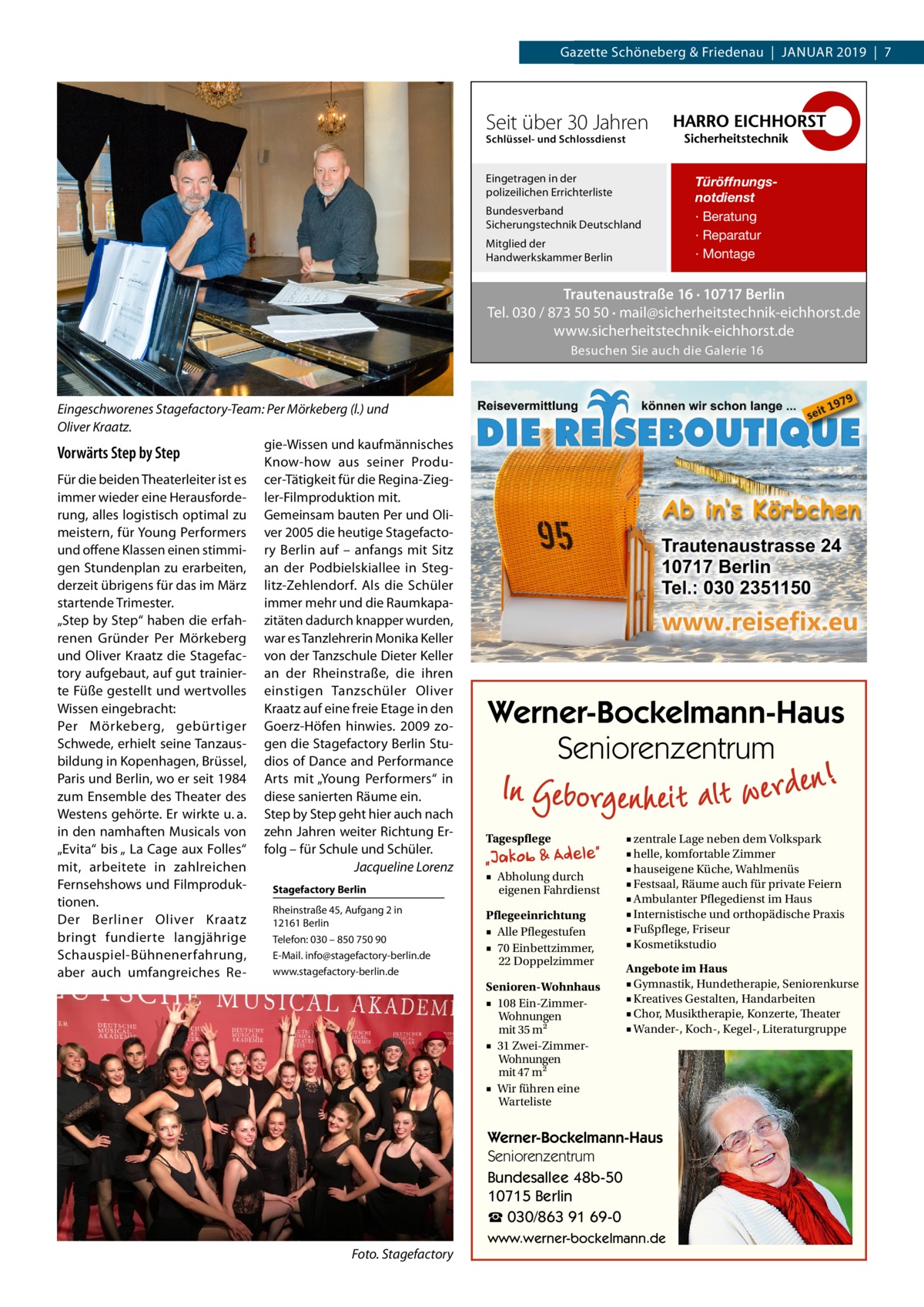 Gazette Datei: Schöneberg 2019-01-Schöneberg & Friedenau  |  Januar   |  Gazette  |  2016  |  7 2019  |  7  Seit über 30 Jahren Schlüssel- und Schlossdienst  Eingetragen in der polizeilichen Errichterliste Bundesverband Sicherungstechnik Deutschland Mitglied der Handwerkskammer Berlin  Türöffnungsnotdienst · Beratung · Reparatur · Montage  Trautenaustraße 16 · 10717 Berlin Tel. 030 / 873 50 50 · mail@sicherheitstechnik-eichhorst.de www.sicherheitstechnik-eichhorst.de Besuchen Sie auch die Galerie 16  Eingeschworenes Stagefactory-Team: Per Mörkeberg (l.) und Oliver Kraatz. gie-Wissen und kaufmännisches Vorwärts Step by Step Know-how aus seiner ProduFür die beiden Theaterleiter ist es cer-Tätigkeit für die Regina-Ziegimmer wieder eine Herausforde- ler-Filmproduktion mit. rung, alles logistisch optimal zu Gemeinsam bauten Per und Olimeistern, für Young Performers ver 2005 die heutige Stagefactound offene Klassen einen stimmi- ry Berlin auf – anfangs mit Sitz gen Stundenplan zu erarbeiten, an der Podbielskiallee in Stegderzeit übrigens für das im März litz-Zehlendorf. Als die Schüler immer mehr und die Raumkapastartende Trimester. „Step by Step“ haben die erfah- zitäten dadurch knapper wurden, renen Gründer Per Mörkeberg war es Tanzlehrerin Monika Keller und Oliver Kraatz die Stagefac- von der Tanzschule Dieter Keller tory aufgebaut, auf gut trainier- an der Rheinstraße, die ihren te Füße gestellt und wertvolles einstigen Tanzschüler Oliver Wissen eingebracht: Kraatz auf eine freie Etage in den Per Mörkeberg, gebürtiger Goerz-Höfen hinwies. 2009 zoSchwede, erhielt seine Tanzaus- gen die Stagefactory Berlin Stubildung in Kopenhagen, Brüssel, dios of Dance and Performance Paris und Berlin, wo er seit 1984 Arts mit „Young Performers“ in zum Ensemble des Theater des diese sanierten Räume ein. Westens gehörte. Er wirkte u. a. Step by Step geht hier auch nach in den namhaften Musicals von zehn Jahren weiter Richtung Er„Evita“ bis „ La Cage aux Folles“ folg – für Schule und Schüler. mit, arbeitete in zahlreichen � Jacqueline Lorenz Fernsehshows und FilmprodukStagefactory Berlin tionen. Rheinstraße 45, Aufgang 2 in Der Berliner Oliver Kraatz 12161 Berlin bringt fundierte langjährige Telefon: 030 – 850 750 90 E-Mail. info@stagefactory-berlin.de Schauspiel-Bühnenerfahrung, www.stagefactory-berlin.de aber auch umfangreiches Re Werner-Bockelmann-Haus Seniorenzentrum Tagespflege ■ Abholung durch eigenen Fahrdienst Pflegeeinrichtung ■ Alle Pflegestufen ■ 70 Einbettzimmer, 22 Doppelzimmer Senioren-Wohnhaus ■ 108 Ein-ZimmerWohnungen mit 35 m2 ■ 31 Zwei-ZimmerWohnungen mit 47 m2 ■ Wir führen eine Warteliste  ■ zentrale Lage neben dem Volkspark ■ helle, komfortable Zimmer ■ hauseigene Küche, Wahlmenüs ■ Festsaal, Räume auch für private Feiern ■ Ambulanter Pflegedienst im Haus ■ Internistische und orthopädische Praxis ■ Fußpflege, Friseur ■ Kosmetikstudio Angebote im Haus ■ Gymnastik, Hundetherapie, Seniorenkurse ■ Kreatives Gestalten, Handarbeiten ■ Chor, Musiktherapie, Konzerte, Theater ■ Wander-, Koch-, Kegel-, Literaturgruppe  Werner-Bockelmann-Haus Seniorenzentrum Bundesallee 48b-50 10715 Berlin ☎ 030/863 91 69-0 �  Foto. Stagefactory  www.werner-bockelmann.de