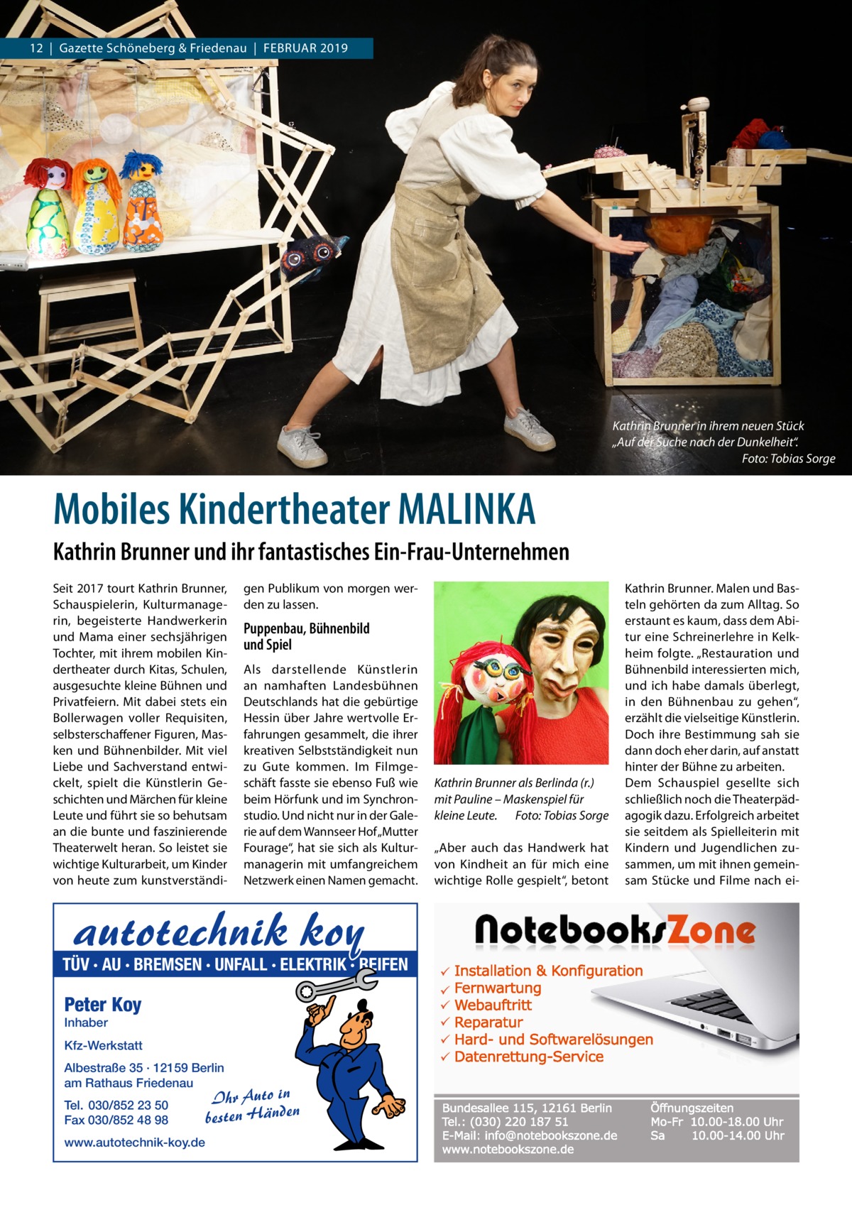 12  |  Gazette Schöneberg & Friedenau  |  Februar 2019  Kathrin Brunner in ihrem neuen Stück „Auf der Suche nach der Dunkelheit“. � Foto: Tobias Sorge  Mobiles Kindertheater MALINKA Kathrin Brunner und ihr fantastisches Ein-Frau-Unternehmen Seit 2017 tourt Kathrin Brunner, Schauspielerin, Kulturmanagerin, begeisterte Handwerkerin und Mama einer sechsjährigen Tochter, mit ihrem mobilen Kindertheater durch Kitas, Schulen, ausgesuchte kleine Bühnen und Privatfeiern. Mit dabei stets ein Bollerwagen voller Requisiten, selbsterschaffener Figuren, Masken und Bühnenbilder. Mit viel Liebe und Sachverstand entwickelt, spielt die Künstlerin Geschichten und Märchen für kleine Leute und führt sie so behutsam an die bunte und faszinierende Theaterwelt heran. So leistet sie wichtige Kulturarbeit, um Kinder von heute zum kunstverständi gen Publikum von morgen werden zu lassen.  Puppenbau, Bühnenbild und Spiel Als darstellende Künstlerin an namhaften Landesbühnen Deutschlands hat die gebürtige Hessin über Jahre wertvolle Erfahrungen gesammelt, die ihrer kreativen Selbstständigkeit nun zu Gute kommen. Im Filmgeschäft fasste sie ebenso Fuß wie beim Hörfunk und im Synchronstudio. Und nicht nur in der Galerie auf dem Wannseer Hof „Mutter Fourage“, hat sie sich als Kulturmanagerin mit umfangreichem Netzwerk einen Namen gemacht.  autotechnik koy  TÜV · AU · BREMSEN · UNFALL · ELEKTRIK · REIFEN  Peter Koy Inhaber  Kfz-Werkstatt Albestraße 35 · 12159 Berlin am Rathaus Friedenau Tel. 030/852 23 50 Fax 030/852 48 98 www.autotechnik-koy.de  Ihr Auto in besten Händen  Kathrin Brunner als Berlinda (r.) mit Pauline – Maskenspiel für kleine Leute.� Foto: Tobias Sorge „Aber auch das Handwerk hat von Kindheit an für mich eine wichtige Rolle gespielt“, betont  Kathrin Brunner. Malen und Basteln gehörten da zum Alltag. So erstaunt es kaum, dass dem Abi­ tur eine Schreinerlehre in Kelkheim folgte. „Restauration und Bühnenbild interessierten mich, und ich habe damals überlegt, in den Bühnenbau zu gehen“, erzählt die vielseitige Künstlerin. Doch ihre Bestimmung sah sie dann doch eher darin, auf anstatt hinter der Bühne zu arbeiten. Dem Schauspiel gesellte sich schließlich noch die Theaterpädagogik dazu. Erfolgreich arbeitet sie seitdem als Spielleiterin mit Kindern und Jugendlichen zusammen, um mit ihnen gemeinsam Stücke und Filme nach e