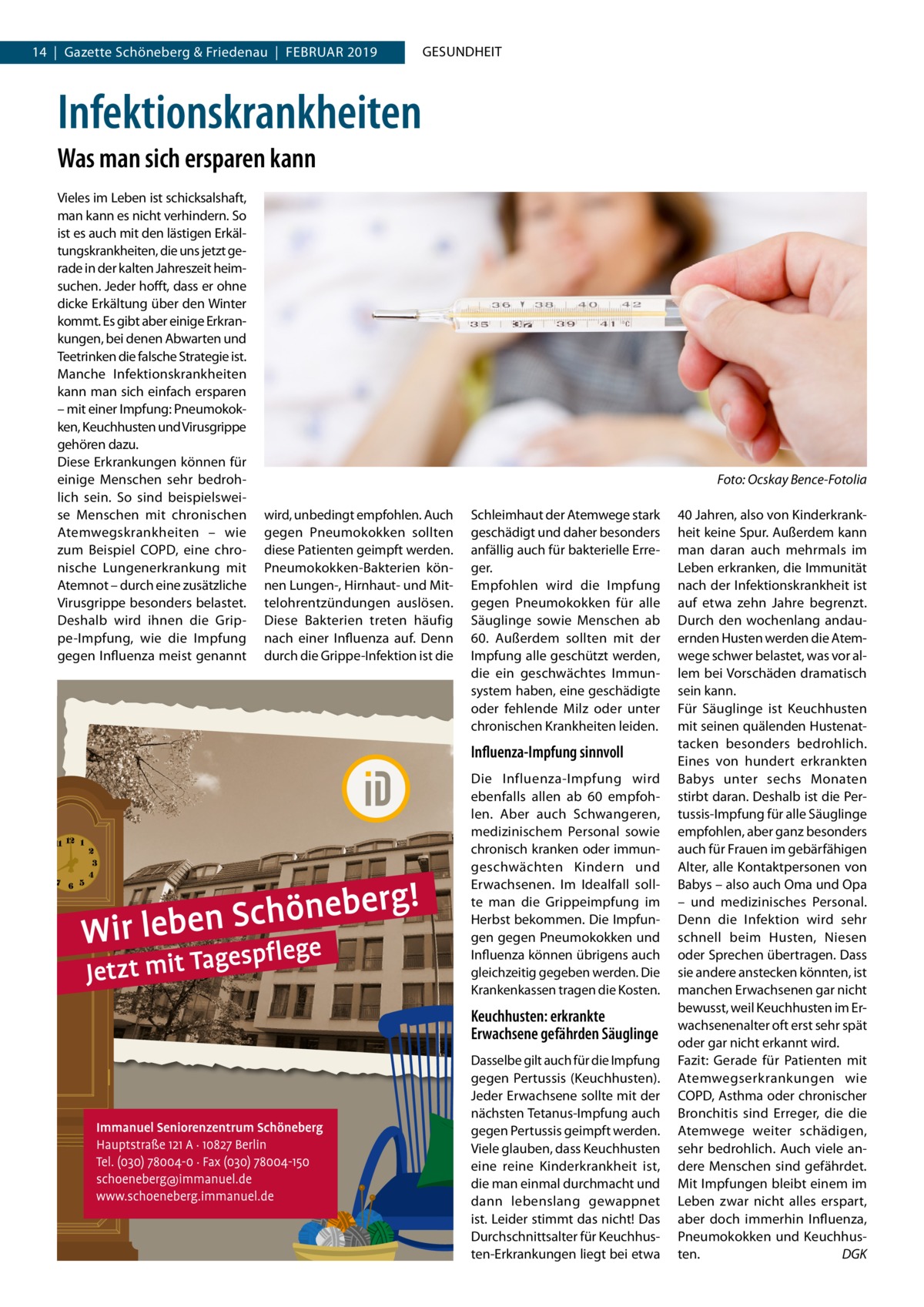 14  |  Gazette Schöneberg & Friedenau  |  Februar 2019  GESUNDHEIT  Infektionskrankheiten Was man sich ersparen kann Vieles im Leben ist schicksalshaft, man kann es nicht verhindern. So ist es auch mit den lästigen Erkältungskrankheiten, die uns jetzt gerade in der kalten Jahreszeit heimsuchen. Jeder hofft, dass er ohne dicke Erkältung über den Winter kommt. Es gibt aber einige Erkrankungen, bei denen Abwarten und Teetrinken die falsche Strategie ist. Manche Infektionskrankheiten kann man sich einfach ersparen – mit einer Impfung: Pneumokokken, Keuchhusten und Virusgrippe gehören dazu. Diese Erkrankungen können für einige Menschen sehr bedrohlich sein. So sind beispielsweise Menschen mit chronischen Atemwegskrankheiten – wie zum Beispiel COPD, eine chronische Lungenerkrankung mit Atemnot – durch eine zusätzliche Virusgrippe besonders belastet. Deshalb wird ihnen die Grippe-Impfung, wie die Impfung gegen Influenza meist genannt  � wird, unbedingt empfohlen. Auch gegen Pneumokokken sollten diese Patienten geimpft werden. Pneumokokken-Bakterien können Lungen-, Hirnhaut- und Mittelohrentzündungen auslösen. Diese Bakterien treten häufig nach einer Influenza auf. Denn durch die Grippe-Infektion ist die  Foto: Ocskay Bence-Fotolia Schleimhaut der Atemwege stark geschädigt und daher besonders anfällig auch für bakterielle Erreger. Empfohlen wird die Impfung gegen Pneumokokken für alle Säuglinge sowie Menschen ab 60. Außerdem sollten mit der Impfung alle geschützt werden, die ein geschwächtes Immunsystem haben, eine geschädigte oder fehlende Milz oder unter chronischen Krankheiten leiden.  Influenza-Impfung sinnvoll Die Influenza-Impfung wird ebenfalls allen ab 60 empfohlen. Aber auch Schwangeren, medizinischem Personal sowie chronisch kranken oder immungeschwächten Kindern und Erwachsenen. Im Idealfall sollte man die Grippeimpfung im Herbst bekommen. Die Impfungen gegen Pneumokokken und Influenza können übrigens auch gleichzeitig gegeben werden. Die Krankenkassen tragen die Kosten.  Keuchhusten: erkrankte Erwachsene gefährden Säuglinge Dasselbe gilt auch für die Impfung gegen Pertussis (Keuchhusten). Jeder Erwachsene sollte mit der nächsten Tetanus-Impfung auch gegen Pertussis geimpft werden. Viele glauben, dass Keuchhusten eine reine Kinderkrankheit ist, die man einmal durchmacht und dann lebenslang gewappnet ist. Leider stimmt das nicht! Das Durchschnittsalter für Keuchhusten-Erkrankungen liegt bei etwa  40 Jahren, also von Kinderkrankheit keine Spur. Außerdem kann man daran auch mehrmals im Leben erkranken, die Immunität nach der Infektionskrankheit ist auf etwa zehn Jahre begrenzt. Durch den wochenlang andauernden Husten werden die Atemwege schwer belastet, was vor allem bei Vorschäden dramatisch sein kann. Für Säuglinge ist Keuchhusten mit seinen quälenden Hustenattacken besonders bedrohlich. Eines von hundert erkrankten Babys unter sechs Monaten stirbt daran. Deshalb ist die Pertussis-Impfung für alle Säuglinge empfohlen, aber ganz besonders auch für Frauen im gebärfähigen Alter, alle Kontaktpersonen von Babys – also auch Oma und Opa – und medizinisches Personal. Denn die Infektion wird sehr schnell beim Husten, Niesen oder Sprechen übertragen. Dass sie andere anstecken könnten, ist manchen Erwachsenen gar nicht bewusst, weil Keuchhusten im Erwachsenenalter oft erst sehr spät oder gar nicht erkannt wird. Fazit: Gerade für Patienten mit Atemwegserkrankungen wie COPD, Asthma oder chronischer Bronchitis sind Erreger, die die Atemwege weiter schädigen, sehr bedrohlich. Auch viele andere Menschen sind gefährdet. Mit Impfungen bleibt einem im Leben zwar nicht alles erspart, aber doch immerhin Influenza, Pneumokokken und Keuchhusten.� DGK