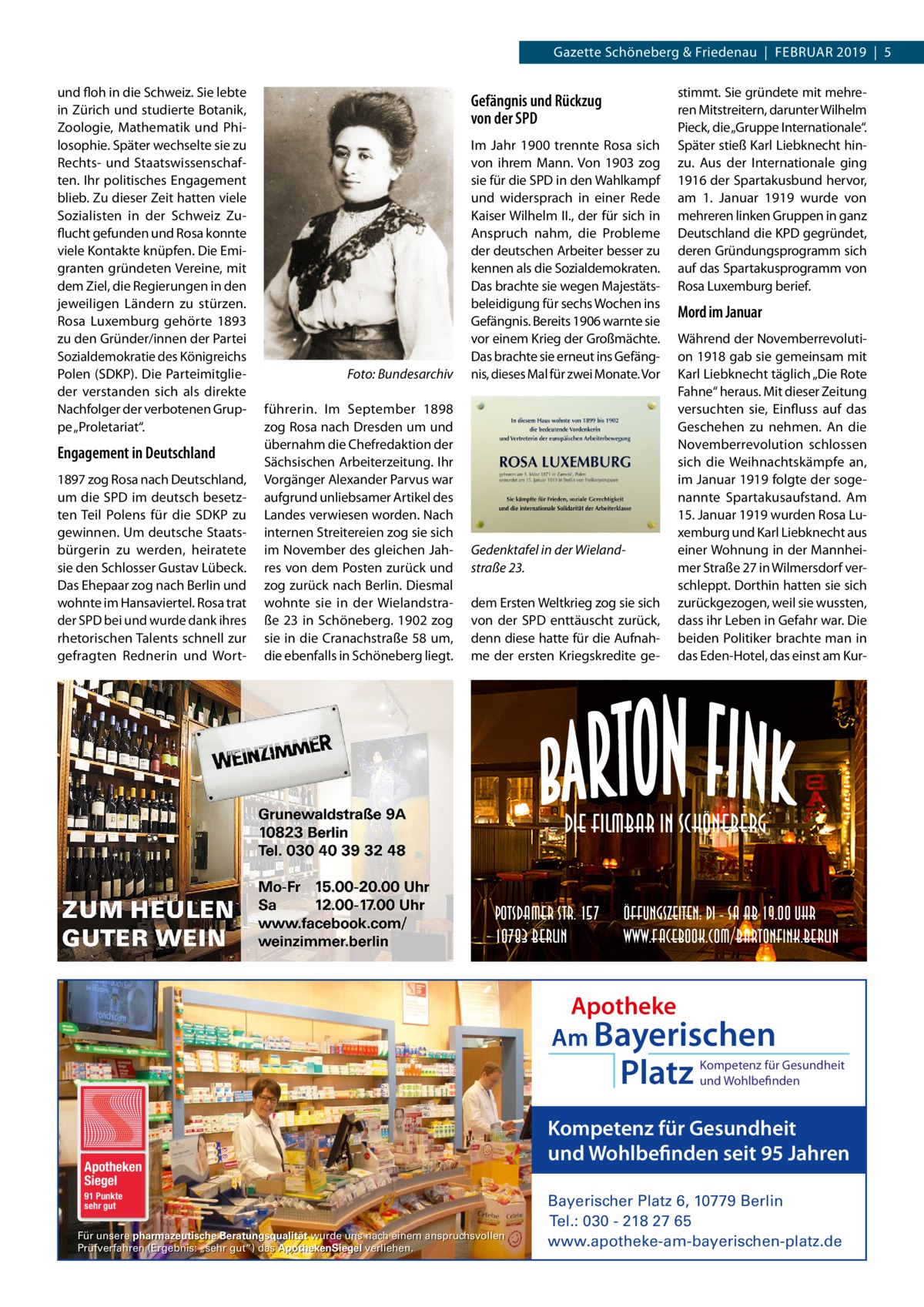 Gazette Schöneberg & Friedenau  |  Februar 2019  |  5 und floh in die Schweiz. Sie lebte in Zürich und studierte Botanik, Zoologie, Mathematik und Philosophie. Später wechselte sie zu Rechts- und Staatswissenschaften. Ihr politisches Engagement blieb. Zu dieser Zeit hatten viele Sozialisten in der Schweiz Zuflucht gefunden und Rosa konnte viele Kontakte knüpfen. Die Emigranten gründeten Vereine, mit dem Ziel, die Regierungen in den jeweiligen Ländern zu stürzen. Rosa Luxemburg gehörte 1893 zu den Gründer/innen der Partei Sozialdemokratie des Königreichs Polen (SDKP). Die Parteimitglieder verstanden sich als direkte Nachfolger der verbotenen Gruppe „Proletariat“.  Engagement in Deutschland 1897 zog Rosa nach Deutschland, um die SPD im deutsch besetzten Teil Polens für die SDKP zu gewinnen. Um deutsche Staatsbürgerin zu werden, heiratete sie den Schlosser Gustav Lübeck. Das Ehepaar zog nach Berlin und wohnte im Hansaviertel. Rosa trat der SPD bei und wurde dank ihres rhetorischen Talents schnell zur gefragten Rednerin und Wort Gefängnis und Rückzug von der SPD  �  Foto: Bundesarchiv  führerin. Im September 1898 zog Rosa nach Dresden um und übernahm die Chefredaktion der Sächsischen Arbeiterzeitung. Ihr Vorgänger Alexander Parvus war aufgrund unliebsamer Artikel des Landes verwiesen worden. Nach internen Streitereien zog sie sich im November des gleichen Jahres von dem Posten zurück und zog zurück nach Berlin. Diesmal wohnte sie in der Wielandstraße 23 in Schöneberg. 1902 zog sie in die Cranachstraße 58 um, die ebenfalls in Schöneberg liegt.  Im Jahr 1900 trennte Rosa sich von ihrem Mann. Von 1903 zog sie für die SPD in den Wahlkampf und widersprach in einer Rede Kaiser Wilhelm II., der für sich in Anspruch nahm, die Probleme der deutschen Arbeiter besser zu kennen als die Sozialdemokraten. Das brachte sie wegen Majestätsbeleidigung für sechs Wochen ins Gefängnis. Bereits 1906 warnte sie vor einem Krieg der Großmächte. Das brachte sie erneut ins Gefängnis, dieses Mal für zwei Monate. Vor  Gedenktafel in der Wieland­ straße 23. dem Ersten Weltkrieg zog sie sich von der SPD enttäuscht zurück, denn diese hatte für die Aufnahme der ersten Kriegskredite ge stimmt. Sie gründete mit mehreren Mitstreitern, darunter Wilhelm Pieck, die „Gruppe Internationale“. Später stieß Karl Liebknecht hinzu. Aus der Internationale ging 1916 der Spartakusbund hervor, am 1.  Januar 1919 wurde von mehreren linken Gruppen in ganz Deutschland die KPD gegründet, deren Gründungsprogramm sich auf das Spartakusprogramm von Rosa Luxemburg berief.  Mord im Januar Während der Novemberrevolution 1918 gab sie gemeinsam mit Karl Liebknecht täglich „Die Rote Fahne“ heraus. Mit dieser Zeitung versuchten sie, Einfluss auf das Geschehen zu nehmen. An die Novemberrevolution schlossen sich die Weihnachtskämpfe an, im Januar 1919 folgte der sogenannte Spartakusaufstand. Am 15. Januar 1919 wurden Rosa Luxemburg und Karl Liebknecht aus einer Wohnung in der Mannheimer Straße 27 in Wilmersdorf verschleppt. Dorthin hatten sie sich zurückgezogen, weil sie wussten, dass ihr Leben in Gefahr war. Die beiden Politiker brachte man in das Eden-Hotel, das einst am Kur Die Filmbar in Schöneberg Potsdamer Str. 157 10783 Berlin  Öffungszeiten: Di - Sa ab 19.00 Uhr www.facebook.com/BartonFink.Berlin  Apotheke Am Bayerischen  Platz  Apotheken Siegel 91 Punkte sehr gut  Für unsere pharmazeutische Beratungsqualität wurde uns nach einem anspruchsvollen Prüfverfahren (Ergebnis: „sehr gut“) das ApothekenSiegel verliehen.  Kompetenz für Gesundheit und Wohlbefinden  Kompetenz für Gesundheit und Wohlbefinden seit 95 Jahren Bayerischer Platz 6, 10779 Berlin Tel.: 030 - 218 27 65 www.apotheke-am-bayerischen-platz.de