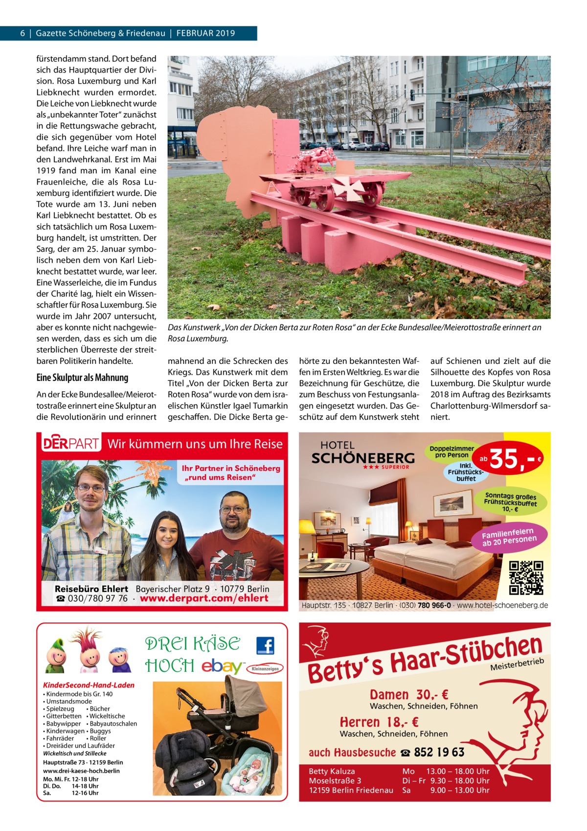 6  |  Gazette Schöneberg & Friedenau  |  Februar 2019 fürstendamm stand. Dort befand sich das Hauptquartier der Division. Rosa Luxemburg und Karl Liebknecht wurden ermordet. Die Leiche von Liebknecht wurde als „unbekannter Toter“ zunächst in die Rettungswache gebracht, die sich gegenüber vom Hotel befand. Ihre Leiche warf man in den Landwehrkanal. Erst im Mai 1919 fand man im Kanal eine Frauenleiche, die als Rosa Luxemburg identifiziert wurde. Die Tote wurde am 13.  Juni neben Karl Liebknecht bestattet. Ob es sich tatsächlich um Rosa Luxemburg handelt, ist umstritten. Der Sarg, der am 25. Januar symbolisch neben dem von Karl Liebknecht bestattet wurde, war leer. Eine Wasserleiche, die im Fundus der Charité lag, hielt ein Wissenschaftler für Rosa Luxemburg. Sie wurde im Jahr 2007 untersucht, aber es konnte nicht nachgewiesen werden, dass es sich um die sterblichen Überreste der streitbaren Politikerin handelte.  Eine Skulptur als Mahnung An der Ecke Bundesallee/Meierottostraße erinnert eine Skulptur an die Revolutionärin und erinnert  Das Kunstwerk „Von der Dicken Berta zur Roten Rosa“ an der Ecke Bundesallee/Meierottostraße erinnert an Rosa Luxemburg. mahnend an die Schrecken des Kriegs. Das Kunstwerk mit dem Titel „Von der Dicken Berta zur Roten Rosa“ wurde von dem israelischen Künstler Igael Tumarkin geschaffen. Die Dicke Berta ge hörte zu den bekanntesten Waffen im Ersten Weltkrieg. Es war die Bezeichnung für Geschütze, die zum Beschuss von Festungsanlagen eingesetzt wurden. Das Geschütz auf dem Kunstwerk steht  Wir kümmern uns um Ihre Reise  auf Schienen und zielt auf die Silhouette des Kopfes von Rosa Luxemburg. Die Skulptur wurde 2018 im Auftrag des Bezirksamts Charlottenburg-Wilmersdorf saniert.  Doppelzimmer pro Person  Ihr Partner in Schöneberg „rund ums Reisen“  ★★★ SUPERIOR  ab Inkl. Frühstücksbuffet  35, €  Sonntags großes Frühstücksbuffet 10,- €  iern Familienfe nen so ab 20 Per  Reisebüro Ehlert Bayerischer Platz 9 · 10779 Berlin ☎ 030/780 97 76 · www.derpart.com/ehlert  DREI KÄSE HOCH KinderSecond-Hand-Laden • Kindermode bis Gr. 140 • Umstandsmode • Spielzeug • Bücher • Gitterbetten • Wickeltische • Babywipper • Babyautoschalen • Kinderwagen • Buggys • Fahrräder • Roller • Dreiräder und Laufräder Wickeltisch und Stillecke Hauptstraße 73 · 12159 Berlin www.drei-kaese-hoch.berlin Mo. Mi. Fr. 12-18 Uhr Di. Do. 14-18 Uhr Sa. 12-16 Uhr  Hauptstr. 135 · 10827 Berlin · (030) 780 966-0 · www.hotel-schoeneberg.de  n  bche ü t S r a a y‘s H  Bett  etrieb Meisterb  Damen 30,- €  Waschen, Schneiden, Föhnen  Herren 18,- €  Waschen, Schneiden, Föhnen  auch Hausbesuche ☎ 852 19 63 Betty Kaluza Moselstraße 3 12159 Berlin Friedenau  Mo 13.00 – 18.00 Uhr Di – Fr 9.30 – 18.00 Uhr Sa 9.00 – 13.00 Uhr