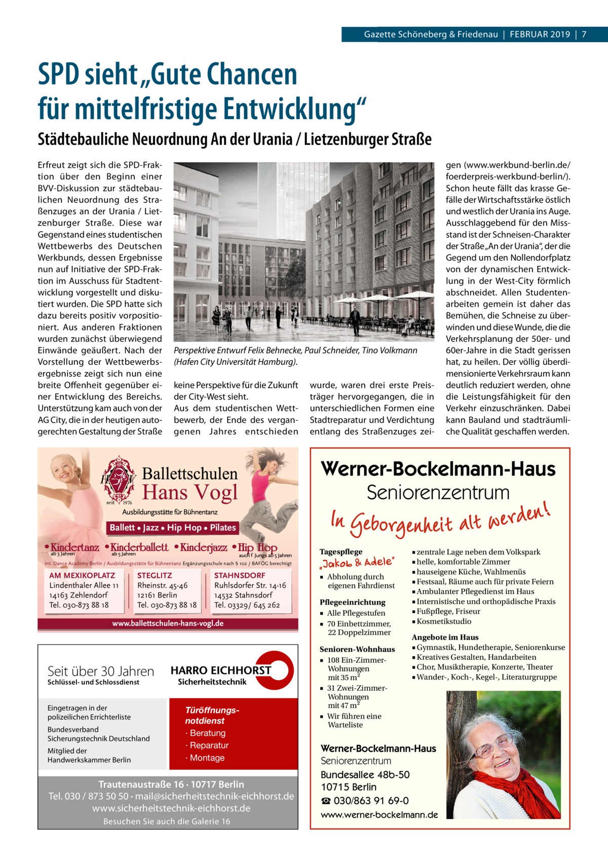 Gazette Datei:Schöneberg 2019-02-Schöneberg & Friedenau  |  Februar   |  Gazette  |  2016  |  7 2019  |  7  SPD sieht „Gute Chancen für mittelfristige Entwicklung“ Städtebauliche Neuordnung An der Urania / Lietzenburger Straße Erfreut zeigt sich die SPD-Fraktion über den Beginn einer BVV-Diskussion zur städtebaulichen Neuordnung des Straßenzuges an der Urania / Lietzenburger Straße. Diese war Gegenstand eines studentischen Wettbewerbs des Deutschen Werkbunds, dessen Ergebnisse nun auf Initiative der SPD-Fraktion im Ausschuss für Stadtentwicklung vorgestellt und diskutiert wurden. Die SPD hatte sich dazu bereits positiv vorpositioniert. Aus anderen Fraktionen wurden zunächst überwiegend Einwände geäußert. Nach der Vorstellung der Wettbewerbsergebnisse zeigt sich nun eine breite Offenheit gegenüber einer Entwicklung des Bereichs. Unterstützung kam auch von der AG City, die in der heutigen autogerechten Gestaltung der Straße  Perspektive Entwurf Felix Behnecke, Paul Schneider, Tino Volkmann (Hafen City Universität Hamburg). keine Perspektive für die Zukunft der City-West sieht. Aus dem studentischen Wettbewerb, der Ende des vergangenen Jahres entschieden  wurde, waren drei erste Preisträger hervorgegangen, die in unterschiedlichen Formen eine Stadtreparatur und Verdichtung entlang des Straßenzuges zei gen (www.werkbund-berlin.de/ foerderpreis-werkbund-berlin/). Schon heute fällt das krasse Gefälle der Wirtschaftsstärke östlich und westlich der Urania ins Auge. Ausschlaggebend für den Missstand ist der Schneisen-Charakter der Straße „An der Urania“, der die Gegend um den Nollendorfplatz von der dynamischen Entwicklung in der West-City förmlich abschneidet. Allen Studentenarbeiten gemein ist daher das Bemühen, die Schneise zu überwinden und diese Wunde, die die Verkehrsplanung der 50er- und 60er-Jahre in die Stadt gerissen hat, zu heilen. Der völlig überdimensionierte Verkehrsraum kann deutlich reduziert werden, ohne die Leistungsfähigkeit für den Verkehr einzuschränken. Dabei kann Bauland und stadträumliche Qualität geschaffen werden.  Werner-Bockelmann-Haus Seniorenzentrum Ballett • Jazz • Hip Hop • Pilates Tagespflege Int. Dance Academy Berlin / Ausbildungsstätte für Bühnentanz Ergänzungsschule nach § 102 / BAFÖG berechtigt  AM MEXIKOPLATZ Lindenthaler Allee 11 14163 Zehlendorf Tel. 030-873 88 18  STEGLITZ Rheinstr. 45-46 12161 Berlin Tel. 030-873 88 18  STAHNSDORF Ruhlsdorfer Str. 14-16 14532 Stahnsdorf Tel. 03329/ 645 262  www.ballettschulen-hans-vogl.de  Seit über 30 Jahren Schlüssel- und Schlossdienst  Eingetragen in der polizeilichen Errichterliste Bundesverband Sicherungstechnik Deutschland Mitglied der Handwerkskammer Berlin  Türöffnungsnotdienst · Beratung · Reparatur · Montage  Trautenaustraße 16 · 10717 Berlin Tel. 030 / 873 50 50 · mail@sicherheitstechnik-eichhorst.de www.sicherheitstechnik-eichhorst.de Besuchen Sie auch die Galerie 16  ■ Abholung durch eigenen Fahrdienst Pflegeeinrichtung ■ Alle Pflegestufen ■ 70 Einbettzimmer, 22 Doppelzimmer Senioren-Wohnhaus ■ 108 Ein-ZimmerWohnungen mit 35 m2 ■ 31 Zwei-ZimmerWohnungen mit 47 m2 ■ Wir führen eine Warteliste  ■ zentrale Lage neben dem Volkspark ■ helle, komfortable Zimmer ■ hauseigene Küche, Wahlmenüs ■ Festsaal, Räume auch für private Feiern ■ Ambulanter Pflegedienst im Haus ■ Internistische und orthopädische Praxis ■ Fußpflege, Friseur ■ Kosmetikstudio Angebote im Haus ■ Gymnastik, Hundetherapie, Seniorenkurse ■ Kreatives Gestalten, Handarbeiten ■ Chor, Musiktherapie, Konzerte, Theater ■ Wander-, Koch-, Kegel-, Literaturgruppe  Werner-Bockelmann-Haus Seniorenzentrum Bundesallee 48b-50 10715 Berlin ☎ 030/863 91 69-0 www.werner-bockelmann.de