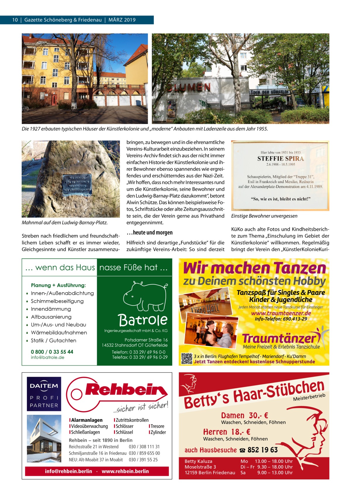 10  |  Gazette Schöneberg & Friedenau  |  März 2019  Die 1927 erbauten typischen Häuser der Künstlerkolonie und „moderne“ Anbauten mit Ladenzeile aus dem Jahr 1955. bringen, zu bewegen und in die ehrenamtliche Vereins-Kulturarbeit einzubeziehen. In seinem Vereins-Archiv findet sich aus der nicht immer einfachen Historie der Künstlerkolonie und ihrer Bewohner ebenso spannendes wie ergreifendes und erschütterndes aus der Nazi-Zeit. „Wir hoffen, dass noch mehr Interessantes rund um die Künstlerkolonie, seine Bewohner und den Ludwig-Barnay-Platz dazukommt“, betont Alwin Schütze. Das können beispielsweise Fotos, Schriftstücke oder alte Zeitungsausschnitte sein, die der Verein gerne aus Privathand entgegennimmt.  Mahnmal auf dem Ludwig-Barnay-Platz. Streben nach friedlichem und freundschaftlichem Leben schafft er es immer wieder, Gleichgesinnte und Künstler zusammenzu …heute und morgen Hilfreich sind derartige „Fundstücke“ für die zukünftige Vereins-Arbeit: So sind derzeit  Einstige Bewohner unvergessen KüKo auch alte Fotos und Kindheitsberichte zum Thema „Einschulung im Gebiet der Künstlerkolonie“ willkommen. Regelmäßig bringt der Verein den „KünstlerKolonieKuri … wenn das Haus nasse Füße hat … Planung + Ausführung:   Innen-/Außenabdichtung    Schimmelbeseitigung    Innendämmung    Altbausanierung    Um-/Aus- und Neubau    Wärmebildaufnahmen    Statik / Gutachten 0 800 / 0 33 55 44  Batrole  Ingenieurgesellschaft mbH & Co. KG  Potsdamer Straße 16 14532 Stahnsdorf OT Güterfelde  info@batrole.de  Telefon: 0 33 29/ 69 96 0-0 Telefax: 0 33 29/ 69 96 0-29  n  bche ü t S r a a y‘s H  Bett IAlarmanlagen IVideoüberwachung ISchließanlagen  ADDICTIVE STOCK - Fotolia  IZutrittskontrollen ISchlösser ITresore ISchlüssel IZylinder  Rehbein − seit 1890 in Berlin Reichsstraße 21 in Westend 030 / 308 111 31 Schmiljanstraße 16 in Friedenau 030 / 859 655 00 NEU: Alt-Moabit 37 in Moabit 030 / 391 55 25  info@rehbein.berlin · www.rehbein.berlin  etrieb Meisterb  Damen 30,- €  Waschen, Schneiden, Föhnen  Herren 18,- €  Waschen, Schneiden, Föhnen  auch Hausbesuche ☎ 852 19 63 Betty Kaluza Moselstraße 3 12159 Berlin Friedenau  Mo 13.00 – 18.00 Uhr Di – Fr 9.30 – 18.00 Uhr Sa 9.00 – 13.00 Uhr