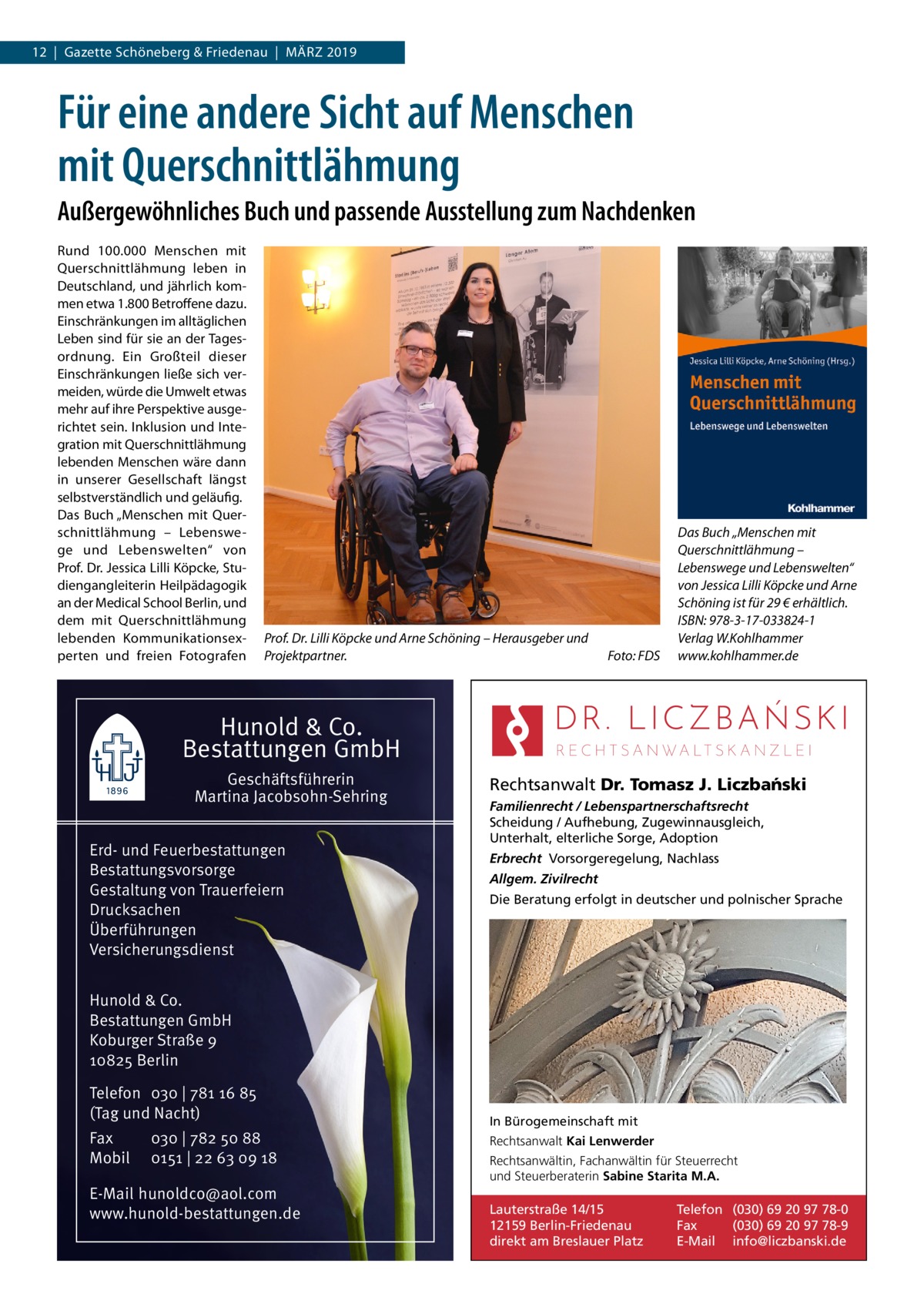 12  |  Gazette Schöneberg & Friedenau  |  März 2019  Für eine andere Sicht auf Menschen mit Querschnittlähmung Außergewöhnliches Buch und passende Ausstellung zum Nachdenken Rund 100.000  Menschen mit Querschnittlähmung leben in Deutschland, und jährlich kommen etwa 1.800 Betroffene dazu. Einschränkungen im alltäglichen Leben sind für sie an der Tagesordnung. Ein Großteil dieser Einschränkungen ließe sich vermeiden, würde die Umwelt etwas mehr auf ihre Perspektive ausgerichtet sein. Inklusion und Integration mit Querschnittlähmung lebenden Menschen wäre dann in unserer Gesellschaft längst selbstverständlich und geläufig. Das Buch „Menschen mit Querschnittlähmung – Lebenswege und Lebenswelten“ von Prof. Dr. Jessica Lilli Köpcke, Studiengangleiterin Heilpädagogik an der Medical School Berlin, und dem mit Querschnittlähmung lebenden Kommunikationsexperten und freien Fotografen  Prof. Dr. Lilli Köpcke und Arne Schöning – Herausgeber und Projektpartner.�  Foto: FDS  Das Buch „Menschen mit Querschnittlähmung – Lebenswege und Lebenswelten“ von Jessica Lilli Köpcke und Arne Schöning ist für 29 € erhältlich. ISBN: 978-3-17-033824-1 Verlag W.Kohlhammer www.kohlhammer.de  Hunold & Co. Bestattungen GmbH Geschäftsführerin Martina Jacobsohn-Sehring Erd- und Feuerbestattungen Bestattungsvorsorge Gestaltung von Trauerfeiern Drucksachen Überführungen Versicherungsdienst  Rechtsanwalt Dr. Tomasz J. Liczba´nski Familienrecht / Lebenspartnerschaftsrecht Scheidung / Aufhebung, Zugewinnausgleich, Unterhalt, elterliche Sorge, Adoption Erbrecht Vorsorgeregelung, Nachlass Allgem. Zivilrecht Die Beratung erfolgt in deutscher und polnischer Sprache  Hunold & Co. Bestattungen GmbH Koburger Straße 9 10825 Berlin Telefon 030 | 781 16 85 (Tag und Nacht) Fax Mobil  030 | 782 50 88 0151 | 22 63 09 18  E-Mail hunoldco@aol.com www.hunold-bestattungen.de  In Bürogemeinschaft mit Rechtsanwalt Kai Lenwerder Rechtsanwältin, Fachanwältin für Steuerrecht und Steuerberaterin Sabine Starita M.A.  Lauterstraße 14/15 12159 Berlin-Friedenau direkt am Breslauer Platz  Telefon (030) 69 20 97 78-0 Fax (030) 69 20 97 78-9 E-Mail info@liczbanski.de