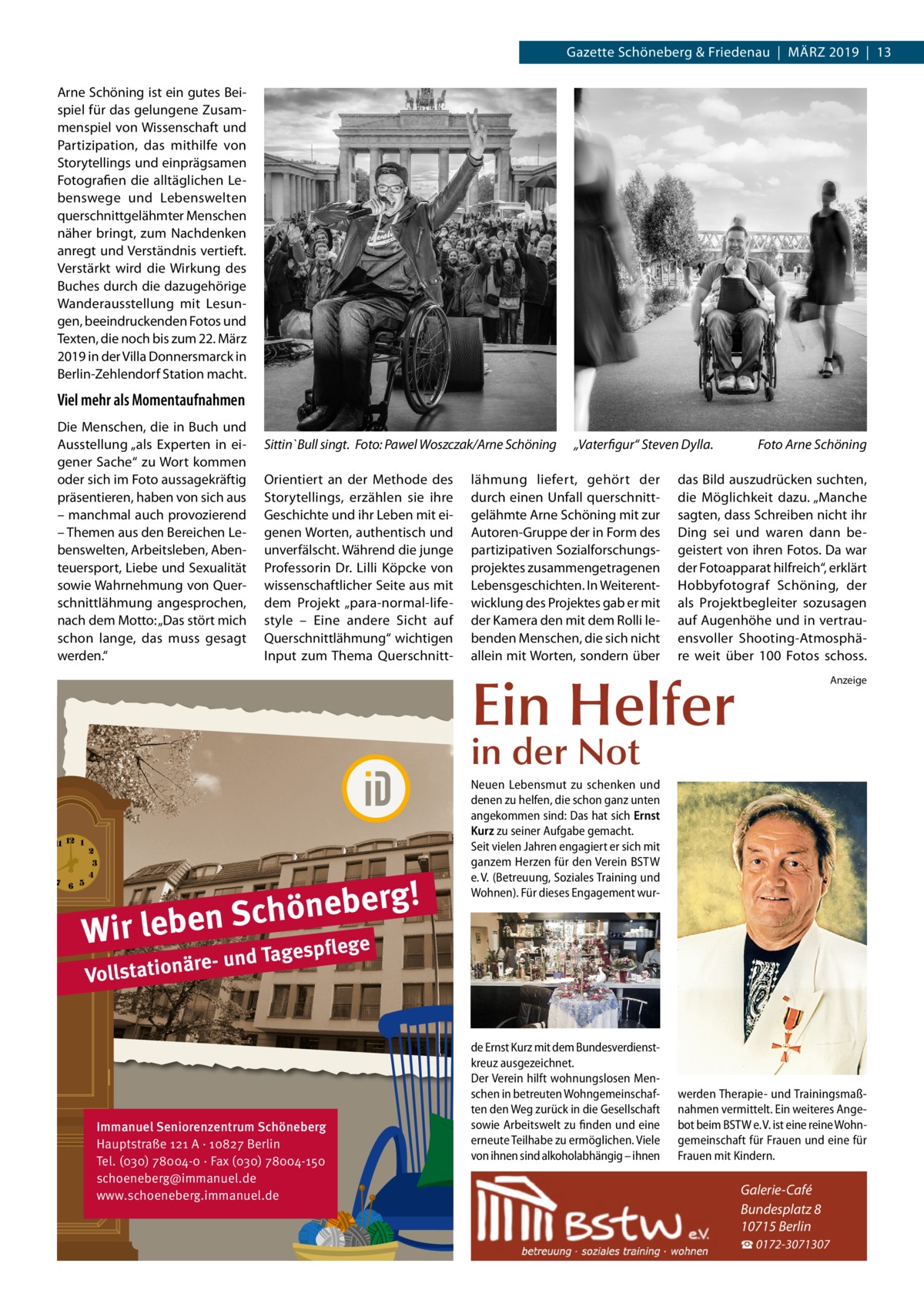 Gazette Schöneberg & Friedenau  |  März 2019  |  13 Arne Schöning ist ein gutes Beispiel für das gelungene Zusammenspiel von Wissenschaft und Partizipation, das mithilfe von Storytellings und einprägsamen Fotografien die alltäglichen Lebenswege und Lebenswelten querschnittgelähmter Menschen näher bringt, zum Nachdenken anregt und Verständnis vertieft. Verstärkt wird die Wirkung des Buches durch die dazugehörige Wanderausstellung mit Lesungen, beeindruckenden Fotos und Texten, die noch bis zum 22. März 2019 in der Villa Donnersmarck in Berlin-Zehlendorf Station macht.  Viel mehr als Momentaufnahmen Die Menschen, die in Buch und Ausstellung „als Experten in eigener Sache“ zu Wort kommen oder sich im Foto aussagekräftig präsentieren, haben von sich aus – manchmal auch provozierend – Themen aus den Bereichen Lebenswelten, Arbeitsleben, Abenteuersport, Liebe und Sexualität sowie Wahrnehmung von Querschnittlähmung angesprochen, nach dem Motto: „Das stört mich schon lange, das muss gesagt werden.“  Sittin`Bull singt. �Foto: Pawel Woszczak/Arne Schöning Orientiert an der Methode des Storytellings, erzählen sie ihre Geschichte und ihr Leben mit eigenen Worten, authentisch und unverfälscht. Während die junge Professorin Dr.  Lilli Köpcke von wissenschaftlicher Seite aus mit dem Projekt „para-normal-lifestyle – Eine andere Sicht auf Querschnittlähmung“ wichtigen Input zum Thema Querschnitt „Vaterfigur“ Steven Dylla.�  lähmung liefert, gehört der durch einen Unfall querschnittgelähmte Arne Schöning mit zur Autoren-Gruppe der in Form des partizipativen Sozialforschungsprojektes zusammengetragenen Lebensgeschichten. In Weiterentwicklung des Projektes gab er mit der Kamera den mit dem Rolli lebenden Menschen, die sich nicht allein mit Worten, sondern über  Foto Arne Schöning  das Bild auszudrücken suchten, die Möglichkeit dazu. „Manche sagten, dass Schreiben nicht ihr Ding sei und waren dann begeistert von ihren Fotos. Da war der Fotoapparat hilfreich“, erklärt Hobbyfotograf Schöning, der als Projektbegleiter sozusagen auf Augenhöhe und in vertrauensvoller Shooting-Atmosphäre weit über 100 Fotos schoss.  Ein Helfer  Anzeige  in der Not  g! r e b e n ö h c S Wir leben ge  Neuen Lebensmut zu schenken und denen zu helfen, die schon ganz unten angekommen sind: Das hat sich Ernst Kurz zu seiner Aufgabe gemacht. Seit vielen Jahren engagiert er sich mit ganzem Herzen für den Verein BSTW e. V. (Betreuung, Soziales Training und Wohnen). Für dieses Engagement wur e d Tagespfl  äre- un Vollstation  Immanuel Seniorenzentrum Schöneberg Hauptstraße 121 A · 10827 Berlin Tel. (030) 78004-0 · Fax (030) 78004-150 schoeneberg@immanuel.de www.schoeneberg.immanuel.de  de Ernst Kurz mit dem Bundesverdienstkreuz ausgezeichnet. Der Verein hilft wohnungslosen Menschen in betreuten Wohngemeinschaften den Weg zurück in die Gesellschaft sowie Arbeitswelt zu finden und eine erneute Teilhabe zu ermöglichen. Viele von ihnen sind alkoholabhängig – ihnen  werden Therapie- und Trainingsmaßnahmen vermittelt. Ein weiteres Angebot beim BSTW e. V. ist eine reine Wohngemeinschaft für Frauen und eine für Frauen mit Kindern.  Galerie-Café Bundesplatz 8 10715 Berlin ☎ 0172-3071307