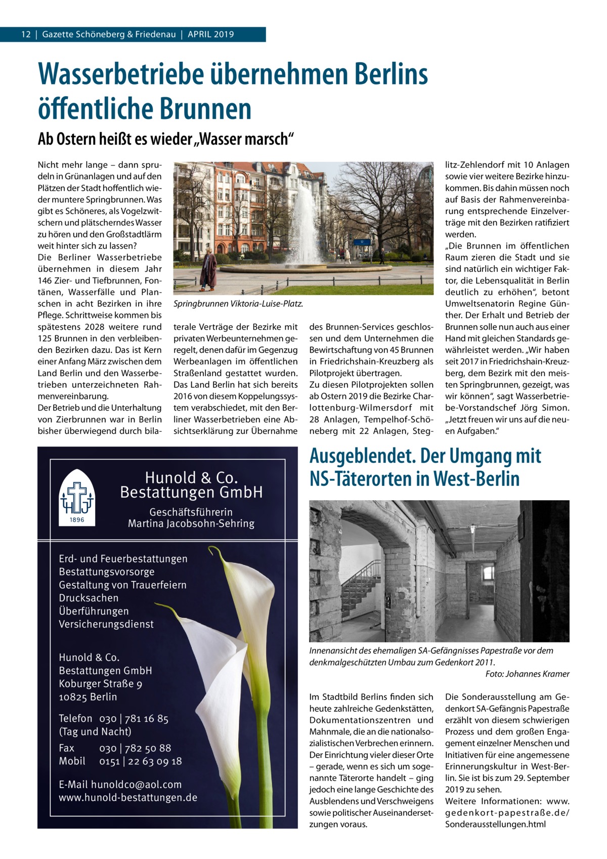 12  |  Gazette Schöneberg & Friedenau  |  April 2019  Wasserbetriebe übernehmen Berlins öffentliche Brunnen Ab Ostern heißt es wieder „Wasser marsch“ Nicht mehr lange – dann sprudeln in Grünanlagen und auf den Plätzen der Stadt hoffentlich wieder muntere Springbrunnen. Was gibt es Schöneres, als Vogelzwitschern und plätscherndes Wasser zu hören und den Großstadtlärm weit hinter sich zu lassen? Die Berliner Wasserbetriebe übernehmen in diesem Jahr 146 Zier- und Tiefbrunnen, Fontänen, Wasserfälle und Planschen in acht Bezirken in ihre Pflege. Schrittweise kommen bis spätestens 2028 weitere rund 125 Brunnen in den verbleibenden Bezirken dazu. Das ist Kern einer Anfang März zwischen dem Land Berlin und den Wasserbetrieben unterzeichneten Rahmenvereinbarung. Der Betrieb und die Unterhaltung von Zierbrunnen war in Berlin bisher überwiegend durch bila Springbrunnen Viktoria-Luise-Platz. terale Verträge der Bezirke mit privaten Werbeunternehmen geregelt, denen dafür im Gegenzug Werbeanlagen im öffentlichen Straßenland gestattet wurden. Das Land Berlin hat sich bereits 2016 von diesem Koppelungssystem verabschiedet, mit den Berliner Wasserbetrieben eine Absichtserklärung zur Übernahme  Hunold & Co. Bestattungen GmbH  des Brunnen-Services geschlossen und dem Unternehmen die Bewirtschaftung von 45 Brunnen in Friedrichshain-Kreuzberg als Pilotprojekt übertragen. Zu diesen Pilotprojekten sollen ab Ostern 2019 die Bezirke Charlottenburg-Wilmersdorf mit 28  Anlagen, Tempelhof-Schöneberg mit 22  Anlagen, Steg litz-Zehlendorf mit 10  Anlagen sowie vier weitere Bezirke hinzukommen. Bis dahin müssen noch auf Basis der Rahmenvereinbarung entsprechende Einzelverträge mit den Bezirken ratifiziert werden. „Die Brunnen im öffentlichen Raum zieren die Stadt und sie sind natürlich ein wichtiger Faktor, die Lebensqualität in Berlin deutlich zu erhöhen“, betont Umweltsenatorin Regine Günther. Der Erhalt und Betrieb der Brunnen solle nun auch aus einer Hand mit gleichen Standards gewährleistet werden. „Wir haben seit 2017 in Friedrichshain-Kreuzberg, dem Bezirk mit den meisten Springbrunnen, gezeigt, was wir können“, sagt Wasserbetriebe-Vorstandschef Jörg Simon. „Jetzt freuen wir uns auf die neuen Aufgaben.“  Ausgeblendet. Der Umgang mit NS-Täterorten in West-Berlin  Geschäftsführerin Martina Jacobsohn-Sehring Erd- und Feuerbestattungen Bestattungsvorsorge Gestaltung von Trauerfeiern Drucksachen Überführungen Versicherungsdienst Hunold & Co. Bestattungen GmbH Koburger Straße 9 10825 Berlin Telefon 030 | 781 16 85 (Tag und Nacht) Fax Mobil  030 | 782 50 88 0151 | 22 63 09 18  E-Mail hunoldco@aol.com www.hunold-bestattungen.de  Innenansicht des ehemaligen SA-Gefängnisses Papestraße vor dem denkmalgeschützten Umbau zum Gedenkort 2011. � Foto: Johannes Kramer Im Stadtbild Berlins finden sich heute zahlreiche Gedenkstätten, Dokumentationszentren und Mahnmale, die an die nationalsozialistischen Verbrechen erinnern. Der Einrichtung vieler dieser Orte – gerade, wenn es sich um sogenannte Täterorte handelt – ging jedoch eine lange Geschichte des Ausblendens und Verschweigens sowie politischer Auseinandersetzungen voraus.  Die Sonderausstellung am Gedenkort SA-Gefängnis Papestraße erzählt von diesem schwierigen Prozess und dem großen Engagement einzelner Menschen und Initiativen für eine angemessene Erinnerungskultur in West-Berlin. Sie ist bis zum 29. September 2019 zu sehen. Weitere Informationen: www. g e d e n k o r t - p a p e s t r a ß e. d e / Sonderausstellungen.html