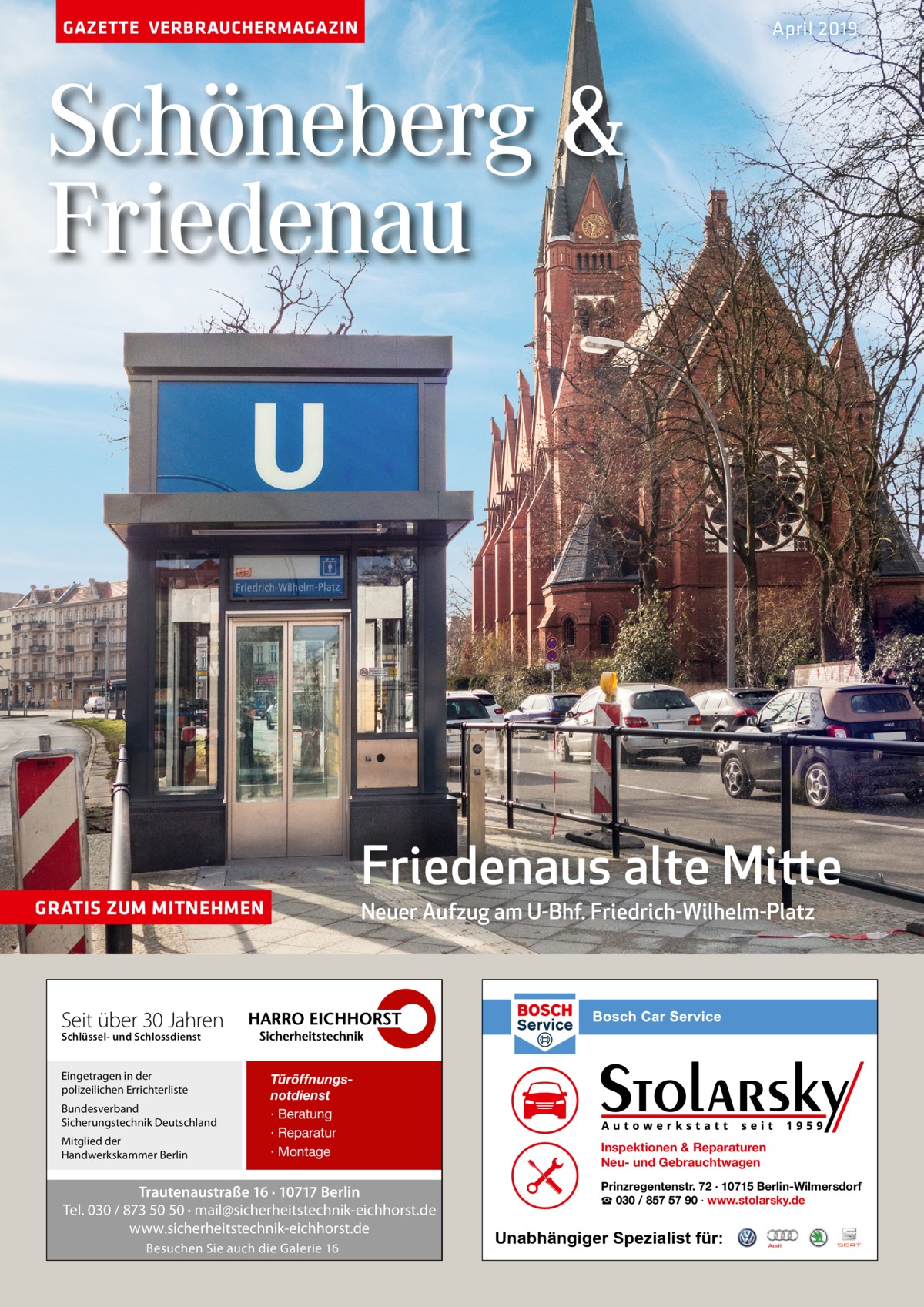 GAZETTE VERBRAUCHERMAGAZIN  April 2019  Schöneberg & Friedenau  Friedenaus alte Mitte Neuer Aufzug am U-Bhf. Friedrich-Wilhelm-Platz  GRATIS ZUM MITNEHMEN  Seit über 30 Jahren Schlüssel- und Schlossdienst  Eingetragen in der polizeilichen Errichterliste Bundesverband Sicherungstechnik Deutschland Mitglied der Handwerkskammer Berlin  Türöffnungsnotdienst · Beratung · Reparatur · Montage  Trautenaustraße 16 · 10717 Berlin Tel. 030 / 873 50 50 · mail@sicherheitstechnik-eichhorst.de www.sicherheitstechnik-eichhorst.de Besuchen Sie auch die Galerie 16  Inspektionen & Reparaturen Neu- und Gebrauchtwagen Prinzregentenstr. 72 · 10715 Berlin-Wilmersdorf ☎ 030 / 857 57 90 · www.stolarsky.de  Unabhängiger Spezialist für: