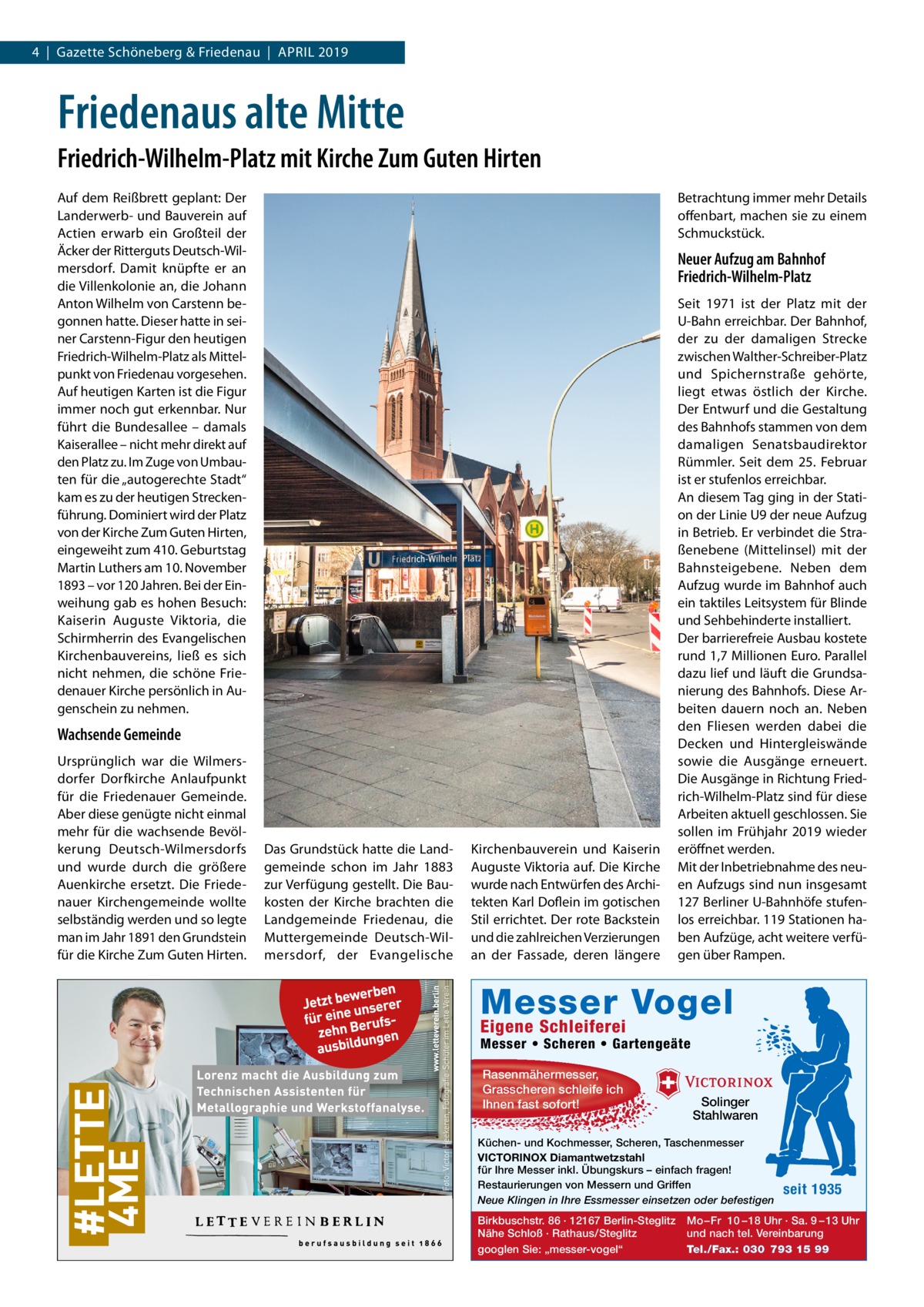 4  |  Gazette Schöneberg & Friedenau  |  April 2019  Friedenaus alte Mitte Friedrich-Wilhelm-Platz mit Kirche Zum Guten Hirten Auf dem Reißbrett geplant: Der Landerwerb- und Bauverein auf Actien erwarb ein Großteil der Äcker der Ritterguts Deutsch-Wilmersdorf. Damit knüpfte er an die Villenkolonie an, die Johann Anton Wilhelm von Carstenn begonnen hatte. Dieser hatte in seiner Carstenn-Figur den heutigen Friedrich-Wilhelm-Platz als Mittelpunkt von Friedenau vorgesehen. Auf heutigen Karten ist die Figur immer noch gut erkennbar. Nur führt die Bundesallee – damals Kaiserallee – nicht mehr direkt auf den Platz zu. Im Zuge von Umbauten für die „autogerechte Stadt“ kam es zu der heutigen Streckenführung. Dominiert wird der Platz von der Kirche Zum Guten Hirten, eingeweiht zum 410. Geburtstag Martin Luthers am 10. November 1893 – vor 120 Jahren. Bei der Einweihung gab es hohen Besuch: Kaiserin Auguste Viktoria, die Schirmherrin des Evangelischen Kirchenbauvereins, ließ es sich nicht nehmen, die schöne Friedenauer Kirche persönlich in Augenschein zu nehmen.  Betrachtung immer mehr Details offenbart, machen sie zu einem Schmuckstück.  Neuer Aufzug am Bahnhof Friedrich-Wilhelm-Platz  Wachsende Gemeinde Ursprünglich war die Wilmersdorfer Dorfkirche Anlaufpunkt für die Friedenauer Gemeinde. Aber diese genügte nicht einmal mehr für die wachsende Bevölkerung Deutsch-Wilmersdorfs und wurde durch die größere Auenkirche ersetzt. Die Friedenauer Kirchengemeinde wollte selbständig werden und so legte man im Jahr 1891 den Grundstein für die Kirche Zum Guten Hirten.  Das Grundstück hatte die Landgemeinde schon im Jahr 1883 zur Verfügung gestellt. Die Baukosten der Kirche brachten die Landgemeinde Friedenau, die Muttergemeinde Deutsch-Wilmersdorf, der Evangelische  Kirchenbauverein und Kaiserin Auguste Viktoria auf. Die Kirche wurde nach Entwürfen des Architekten Karl Doflein im gotischen Stil errichtet. Der rote Backstein und die zahlreichen Verzierungen an der Fassade, deren längere  Seit 1971 ist der Platz mit der U-Bahn erreichbar. Der Bahnhof, der zu der damaligen Strecke zwischen Walther-Schreiber-Platz und Spichernstraße gehörte, liegt etwas östlich der Kirche. Der Entwurf und die Gestaltung des Bahnhofs stammen von dem damaligen Senatsbaudirektor Rümmler. Seit dem 25.  Februar ist er stufenlos erreichbar. An diesem Tag ging in der Station der Linie U9 der neue Aufzug in Betrieb. Er verbindet die Straßenebene (Mittelinsel) mit der Bahnsteigebene. Neben dem Aufzug wurde im Bahnhof auch ein taktiles Leitsystem für Blinde und Sehbehinderte installiert. Der barrierefreie Ausbau kostete rund 1,7 Millionen Euro. Parallel dazu lief und läuft die Grundsanierung des Bahnhofs. Diese Arbeiten dauern noch an. Neben den Fliesen werden dabei die Decken und Hintergleiswände sowie die Ausgänge erneuert. Die Ausgänge in Richtung Friedrich-Wilhelm-Platz sind für diese Arbeiten aktuell geschlossen. Sie sollen im Frühjahr 2019 wieder eröffnet werden. Mit der Inbetriebnahme des neuen Aufzugs sind nun insgesamt 127 Berliner U-Bahnhöfe stufenlos erreichbar. 119 Stationen haben Aufzüge, acht weitere verfügen über Rampen.  Messer Vogel Eigene Schleiferei  Messer • Scheren • Gartengeäte Rasenmähermesser, Grasscheren schleife ich Ihnen fast sofort!  Solinger Stahlwaren  Küchen- und Kochmesser, Scheren, Taschenmesser VICTORINOX Diamantwetzstahl für Ihre Messer inkl. Übungskurs – einfach fragen! Restaurierungen von Messern und Griffen Neue Klingen in Ihre Essmesser einsetzen oder befestigen Birkbuschstr. 86 · 12167 Berlin-Steglitz Nähe Schloß · Rathaus/Steglitz googlen Sie: „messer-vogel“  seit 1935  Mo – Fr 10 – 18 Uhr · Sa. 9 – 13 Uhr und nach tel. Vereinbarung Tel./Fax.: 030 793 15 99