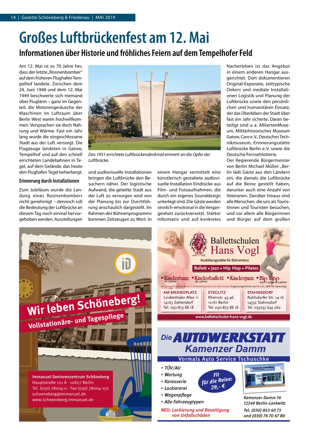 14  |  Gazette Schöneberg & Friedenau  |  Mai 2019  Großes Luftbrückenfest am 12. Mai Informationen über Historie und fröhliches Feiern auf dem Tempelhofer Feld Am 12.  Mai ist es 70  Jahre her, dass der letzte „Rosinenbomber“ auf dem früheren Flughafen Tempelhof landete. Zwischen dem 24. Juni 1948 und dem 12. Mai 1949 beschwerte sich niemand über Fluglärm – ganz im Gegenteil, die Motorengeräusche der Maschinen im Luftraum über Berlin West waren hochwillkommen. Versprachen sie doch Nahrung und Wärme. Fast ein Jahr lang wurde die eingeschlossene Stadt aus der Luft versorgt. Die Flugzeuge landeten in Gatow, Tempelhof und auf den schnell errichteten Landebahnen in Tegel, auf dem Gelände, das heute den Flughafen Tegel beherbergt.  Erinnerung durch Installationen Zum Jubiläum wurde die Landung eines Rosinenbombers nicht genehmigt – dennoch soll die Bedeutung der Luftbrücke an diesem Tag noch einmal hervorgehoben werden. Ausstellungen  Das 1951 errichtete Luftbrückendenkmal erinnert an die Opfer der Luftbrücke. und audiovisuelle Installationen bringen die Luftbrücke den Besuchern näher. Der logistische Aufwand, die geteilte Stadt aus der Luft zu versorgen wird von der Planung bis zur Durchführung anschaulich dargestellt. Im Rahmen des Bühnenprogramms kommen Zeitzeugen zu Wort. In  einem Hangar vermittelt eine künstlerisch gestaltete audiovisuelle Installation Eindrücke aus Film- und Fotoaufnahmen, die durch ein eigenes Sounddesign unterlegt sind. Die Gäste werden sinnlich-emotional in die Vergangenheit zurückversetzt. Stärker informativ und auf konkretes  Nacherleben ist das Angebot in einem anderen Hangar ausgerichtet. Dort dokumentieren Original-Exponate, zeittypische Dekors und mediale Installationen Logistik und Planung der Luftbrücke sowie den persönlichen und humanitären Einsatz, der das Überleben der Stadt über fast ein Jahr sicherte. Daran beteiligt sind u. a. AlliiertenMuseum, Militärhistorisches Museum Gatow, Care e. V., Deutsches Technikmuseum, Erinnerungsstätte Luftbrücke Berlin e. V. sowie die Deutsche Fernsehlotterie. Der Regierende Bürgermeister von Berlin Michael Müller: „Berlin lädt Gäste aus den Ländern ein, die damals die Luftbrücke auf die Beine gestellt haben, darunter auch eine Anzahl von Veteranen. Darüber hinaus sind alle Menschen, die uns als Touristinnen und Touristen besuchen, und vor allem alle Bürgerinnen und Bürger auf dem großen  Ballett • Jazz • Hip Hop • Pilates  Int. Dance Academy Berlin / Ausbildungsstätte für Bühnentanz Ergänzungsschule nach § 102 / BAFÖG berechtigt  g! r e b e n ö h c S Wir leben ge  AM MEXIKOPLATZ Lindenthaler Allee 11 14163 Zehlendorf Tel. 030-873 88 18  e d Tagespfl  STEGLITZ Rheinstr. 45-46 12161 Berlin Tel. 030-873 88 18  STAHNSDORF Ruhlsdorfer Str. 14-16 14532 Stahnsdorf Tel. 03329/ 645 262  www.ballettschulen-hans-vogl.de  äre- un Vollstation  Die  AUTOWERKSTATT Kamenzer Damm  Vormals Auto Service Tschuschke Immanuel Seniorenzentrum Schöneberg Hauptstraße 121 A · 10827 Berlin Tel. (030) 78004-0 · Fax (030) 78004-150 schoeneberg@immanuel.de www.schoeneberg.immanuel.de  ▸ TÜV/AU ▸ Wartung Fit Reise: ▸ Karosserie ie d r fü 29,- € ▸ Lackiererei ▸ Wagenpflege ▸ Alle Fahrzeugtypen  Kamenzer Damm 76 12249 Berlin-Lankwitz  NEU: Lackierung und Beseitigung von Unfallschäden  Tel. (030) 853 40 73 und (030) 76 70 67 80