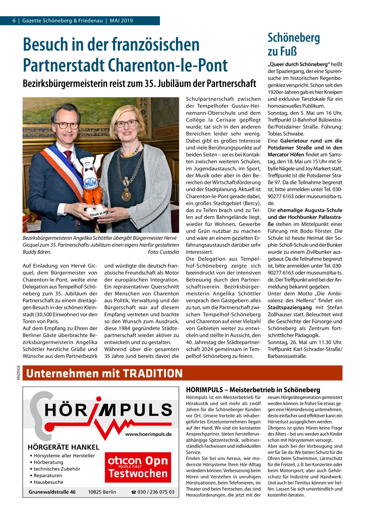 6  |  Gazette Schöneberg & Friedenau  |  Mai 2019  Besuch in der französischen Partnerstadt Charenton-le-Pont Bezirksbürgermeisterin reist zum 35. Jubiläum der Partnerschaft  Bezirksbürgermeisterin Angelika Schöttler übergibt Bürgermeister Hervé Gicquel zum 35. Partnerschafts-Jubiläum einen eigens hierfür gestalteten Buddy Bären.� Foto: Custodio  ANZEIGE  Auf Einladung von Hervé Gicquel, dem Bürgermeister von Charenton-le-Pont, weilte eine Delegation aus Tempelhof-Schöneberg zum 35.  Jubiläum der Partnerschaft zu einem dreitägigen Besuch in der schönen Kleinstadt (30.500 Einwohner) vor den Toren von Paris. Auf dem Empfang zu Ehren der Berliner Gäste überbrachte Bezirksbürgermeisterin Angelika Schöttler herzliche Grüße und Wünsche aus dem Partnerbezirk  und würdigte die deutsch-französische Freundschaft als Motor der europäischen Integration. Ein repräsentativer Querschnitt der Menschen von Charenton aus Politik, Verwaltung und der Bürgerschaft war auf diesem Empfang vertreten und brachte so den Wunsch zum Ausdruck, diese 1984 gegründete Städtepartnerschaft wieder aktiver zu entwickeln und zu gestalten. Während über die gesamten 35 Jahre (und bereits davor) die  Schulpartnerschaft zwischen der Tempelhofer Gustav-Heinemann-Oberschule und dem Collège la Cerisaie gepflegt wurde, tat sich in den anderen Bereichen leider sehr wenig. Dabei gibt es großes Interesse und viele Berührungspunkte auf beiden Seiten – sei es bei Kontakten zwischen weiteren Schulen, im Jugendaustausch, im Sport, der Musik oder aber in den Bereichen der Wirtschaftsförderung und der Stadtplanung. Aktuell ist Charenton-le-Pont gerade dabei, ein großes Stadtgebiet (Bercy), das zu Teilen brach und zu Teilen auf dem Bahngelände liegt, wieder für Wohnen, Gewerbe und Grün nutzbar zu machen und wäre an einem gezielten Erfahrungsaustausch darüber sehr interessiert. Die Delegation aus Tempelhof-Schöneberg zeigte sich beeindruckt von der intensiven Betreuung durch den Partnerschaftsverein. Bezirksbürgermeisterin Angelika Schöttler versprach den Gastgebern alles zu tun, um die Partnerschaft zwischen Tempelhof-Schöneberg und Charenton auf einer Vielzahl von Gebieten weiter zu entwickeln und stellte in Aussicht, den 40. Jahrestag der Städtepartnerschaft 2024 gemeinsam in Tempelhof-Schöneberg zu feiern.  Schöneberg zu Fuß „Queer durch Schöneberg“ heißt der Spaziergang, der eine Spurensuche im historischen Regenbogenkiez verspricht. Schon seit den 1920er-Jahren gab es hier Kneipen und exklusive Tanzlokale für ein homosexuelles Publikum. Sonntag, den 5. Mai um 16 Uhr, Treffpunkt U-Bahnhof Bülowstraße/Potsdamer Straße. Führung: Tobias Schwabe. Eine Galerietour rund um die Potsdamer Straße und in den Mercator Höfen findet am Samstag, den 18. Mai um 15 Uhr mit Sibylle Nägele und Joy Markert statt. Treffpunkt ist die Potsdamer Straße 97. Da die Teilnahme begrenzt ist, bitte anmelden unter Tel. 03090277 6163 oder museum@ba-ts. de. Die ehemalige Augusta-Schule und der Hochbunker Pallasstraße stehen im Mittelpunkt einer Führung mit Bodo Förster. Die Schule ist heute Heimat der Sophie-Scholl-Schule und der Bunker wurde zu einem Zivilbunker ausgebaut. Da die Teilnahme begrenzt ist, bitte anmelden unter Tel. 03090277 6163 oder museum@ba-ts. de. Der Treffpunkt wird bei der Anmeldung bekannt gegeben. Unter dem Motto „Die Ambivalenz des Helfens“ findet ein Stadtspaziergang mit Stefan Zollhauser statt. Beleuchtet wird die Geschichte der Fürsorge und Schöneberg als Zentrum fortschrittlicher Pädagogik. Sonntag, 26.  Mai um 11.30  Uhr. Treffpunkt Karl-Schrader-Straße/ Barbarossastraße.  Unternehmen mit TRADITION HÖRIMPULS – Meisterbetrieb in Schöneberg  www.hoerimpuls.de  HÖRGERÄTE HANKEL • Hörsysteme aller Hersteller • Hörberatung • technisches Zubehör • Reparaturen • Hausbesuche Grunewaldstraße 46  Testwochen  10825 Berlin  ☎ 030 / 236 075 03  Hörimpuls ist ein Meisterbetrieb für Hörakustik und seit mehr als zwölf Jahren für die Schöneberger Kunden vor Ort. Unsere Vorteile als inhabergeführtes Einzelunternehmen liegen auf der Hand: Wir sind ein konstanter Ansprechpartner, bieten herstellerunabhängige Spitzentechnik, selbstverständlich Fachwissen und individuellen Service. Finden Sie bei uns heraus, wie modernste Hörsysteme Ihren Hör-Alltag verändern können. Verbesserung beim Hören und Verstehen in unruhigen Hörsituationen, beim Telefonieren, im Theater und beim Fernsehen, das sind Herausforderungen, die jetzt mit der  neuen Hörgerätegeneration gemeistert werden können. Je früher Sie etwas gegen eine Hörminderung unternehmen, desto einfacher und effektiver kann ein Hörverlust ausgeglichen werden. Übrigens ist gutes Hören keine Frage des Alters – bei uns werden auch Kinder schon mit Hörsystemen versorgt. Aber auch bei der Vorbeugung sind wir für Sie da: Wir bieten Schutz für die Ohren beim Schwimmen, Lärmschutz für die Freizeit, z. B. bei Konzerten oder beim Motorsport, aber auch Gehörschutz für Industrie und Handwerk. Und auch bei Tinnitus können wir helfen. Lassen Sie sich unverbindlich und kostenfrei beraten.