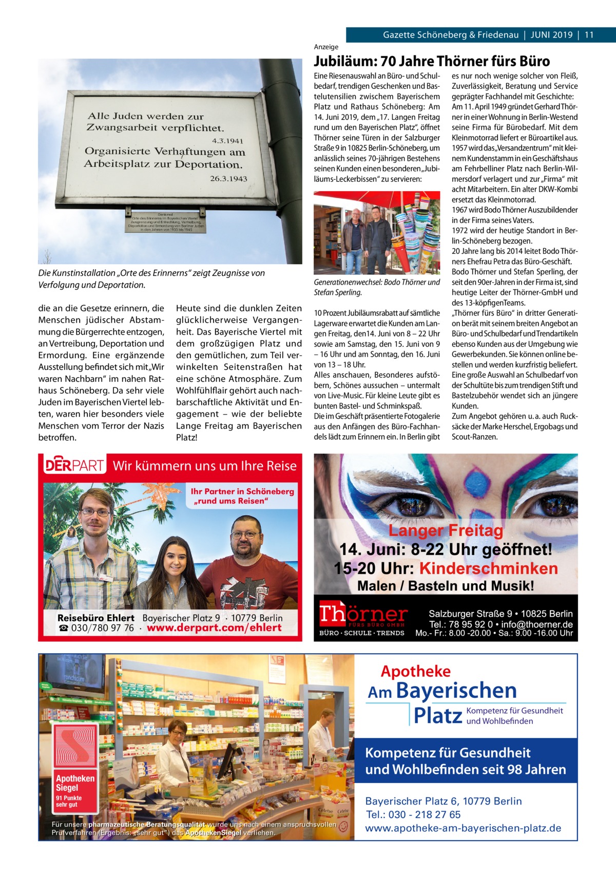 Gazette Schöneberg & Friedenau  |  Juni 2019  |  11 Anzeige  Jubiläum: 70 Jahre Thörner fürs Büro Eine Riesenauswahl an Büro- und Schulbedarf, trendigen Geschenken und Bastelutensilien zwischem Bayerischem Platz und Rathaus Schöneberg: Am 14. Juni 2019, dem „17. Langen Freitag rund um den Bayerischen Platz“, öffnet Thörner seine Türen in der Salzburger Straße 9 in 10825 Berlin-Schöneberg, um anlässlich seines 70-jährigen Bestehens seinen Kunden einen besonderen „Jubiläums-Leckerbissen“ zu servieren:  Die Kunstinstallation „Orte des Erinnerns“ zeigt Zeugnisse von Verfolgung und Deportation. die an die Gesetze erinnern, die Menschen jüdischer Abstammung die Bürgerrechte entzogen, an Vertreibung, Deportation und Ermordung. Eine ergänzende Ausstellung befindet sich mit „Wir waren Nachbarn“ im nahen Rathaus Schöneberg. Da sehr viele Juden im Bayerischen Viertel lebten, waren hier besonders viele Menschen vom Terror der Nazis betroffen.  Heute sind die dunklen Zeiten glücklicherweise Vergangenheit. Das Bayerische Viertel mit dem großzügigen Platz und den gemütlichen, zum Teil verwinkelten Seitenstraßen hat eine schöne Atmosphäre. Zum Wohlfühlflair gehört auch nachbarschaftliche Aktivität und Engagement – wie der beliebte Lange Freitag am Bayerischen Platz!  Generationenwechsel: Bodo Thörner und Stefan Sperling. 10 Prozent Jubiläumsrabatt auf sämtliche Lagerware erwartet die Kunden am Langen Freitag, den14. Juni von 8 – 22 Uhr sowie am Samstag, den 15. Juni von 9 – 16 Uhr und am Sonntag, den 16. Juni von 13 – 18 Uhr. Alles anschauen, Besonderes aufstöbern, Schönes aussuchen – untermalt von Live-Music. Für kleine Leute gibt es bunten Bastel- und Schminkspaß. Die im Geschäft präsentierte Fotogalerie aus den Anfängen des Büro-Fachhandels lädt zum Erinnern ein. In Berlin gibt  es nur noch wenige solcher von Fleiß, Zuverlässigkeit, Beratung und Service geprägter Fachhandel mit Geschichte: Am 11. April 1949 gründet Gerhard Thörner in einer Wohnung in Berlin-Westend seine Firma für Bürobedarf. Mit dem Kleinmotorrad liefert er Büroartikel aus. 1957 wird das„Versandzentrum“ mit kleinem Kundenstamm in ein Geschäftshaus am Fehrbelliner Platz nach Berlin-Wilmersdorf verlagert und zur „Firma“ mit acht Mitarbeitern. Ein alter DKW-Kombi ersetzt das Kleinmotorrad. 1967 wird Bodo Thörner Auszubildender in der Firma seines Vaters. 1972 wird der heutige Standort in Berlin-Schöneberg bezogen. 20 Jahre lang bis 2014 leitet Bodo Thörners Ehefrau Petra das Büro-Geschäft. Bodo Thörner und Stefan Sperling, der seit den 90er-Jahren in der Firma ist, sind heutige Leiter der Thörner-GmbH und des 13-köpfigenTeams. „Thörner fürs Büro“ in dritter Generation berät mit seinem breiten Angebot an Büro- und Schulbedarf und Trendartikeln ebenso Kunden aus der Umgebung wie Gewerbekunden. Sie können online bestellen und werden kurzfristig beliefert. Eine große Auswahl an Schulbedarf von der Schultüte bis zum trendigen Stift und Bastelzubehör wendet sich an jüngere Kunden. Zum Angebot gehören u. a. auch Rucksäcke der Marke Herschel, Ergobags und Scout-Ranzen.  Wir kümmern uns um Ihre Reise Ihr Partner in Schöneberg „rund ums Reisen“  Reisebüro Ehlert Bayerischer Platz 9 · 10779 Berlin ☎ 030/780 97 76 · www.derpart.com/ehlert  Apotheke Am Bayerischen  Platz  Apotheken Siegel 91 Punkte sehr gut  Für unsere pharmazeutische Beratungsqualität wurde uns nach einem anspruchsvollen Prüfverfahren (Ergebnis: „sehr gut“) das ApothekenSiegel verliehen.  Kompetenz für Gesundheit und Wohlbefinden  Kompetenz für Gesundheit und Wohlbefinden seit 98 Jahren Bayerischer Platz 6, 10779 Berlin Tel.: 030 - 218 27 65 www.apotheke-am-bayerischen-platz.de