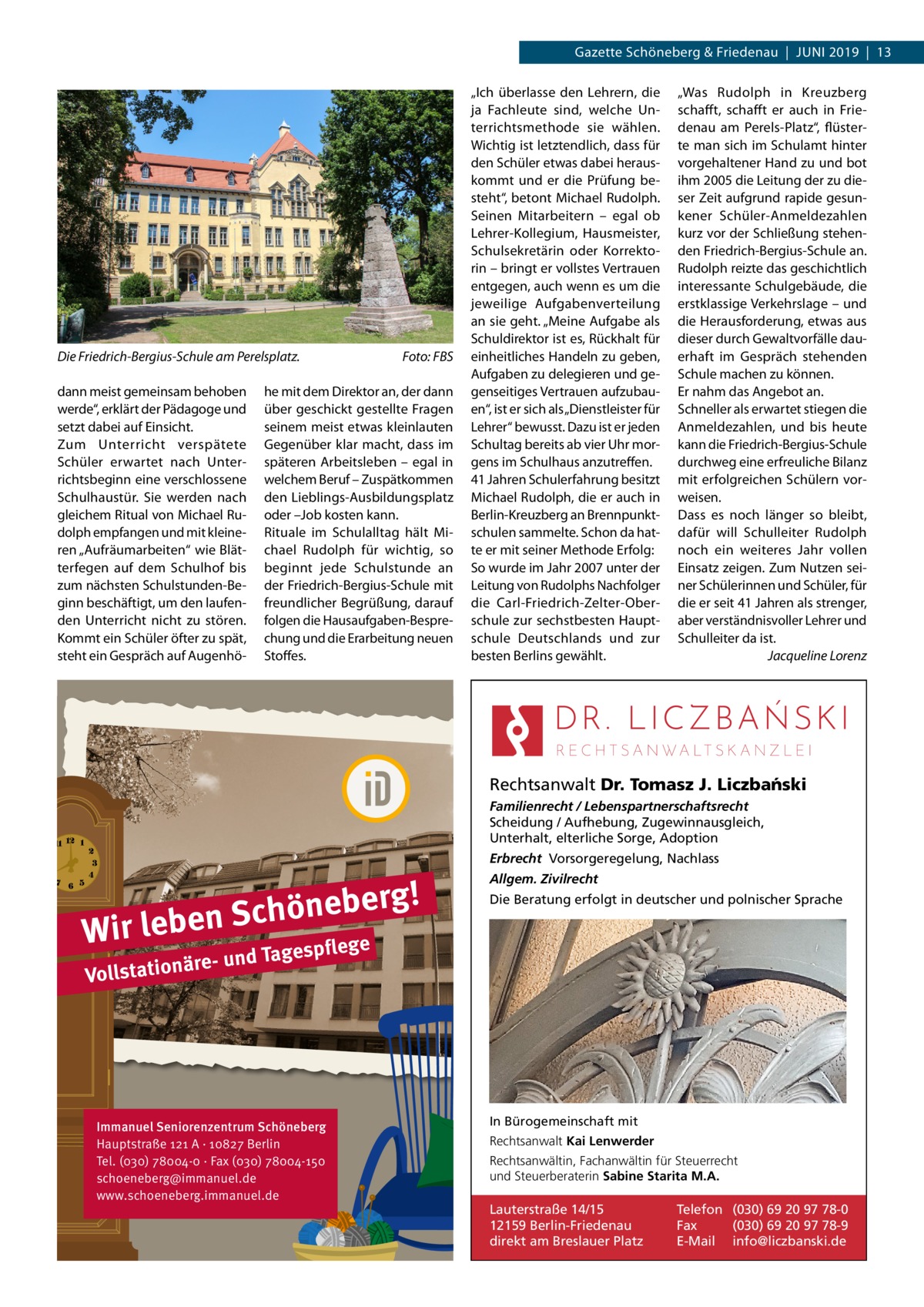 Gazette Schöneberg & Friedenau  |  Juni 2019  |  13  Die Friedrich-Bergius-Schule am Perelsplatz.� dann meist gemeinsam behoben werde“, erklärt der Pädagoge und setzt dabei auf Einsicht. Zum Unterricht verspätete Schüler erwartet nach Unterrichtsbeginn eine verschlossene Schulhaustür. Sie werden nach gleichem Ritual von Michael Rudolph empfangen und mit kleineren „Aufräumarbeiten“ wie Blätterfegen auf dem Schulhof bis zum nächsten Schulstunden-Beginn beschäftigt, um den laufenden Unterricht nicht zu stören. Kommt ein Schüler öfter zu spät, steht ein Gespräch auf Augenhö Foto: FBS  he mit dem Direktor an, der dann über geschickt gestellte Fragen seinem meist etwas kleinlauten Gegenüber klar macht, dass im späteren Arbeitsleben – egal in welchem Beruf – Zuspätkommen den Lieblings-Ausbildungsplatz oder –Job kosten kann. Rituale im Schulalltag hält Michael Rudolph für wichtig, so beginnt jede Schulstunde an der Friedrich-Bergius-Schule mit freundlicher Begrüßung, darauf folgen die Hausaufgaben-Besprechung und die Erarbeitung neuen Stoffes.  „Ich überlasse den Lehrern, die ja Fachleute sind, welche Unterrichtsmethode sie wählen. Wichtig ist letztendlich, dass für den Schüler etwas dabei herauskommt und er die Prüfung besteht“, betont Michael Rudolph. Seinen Mitarbeitern – egal ob Lehrer-Kollegium, Hausmeister, Schulsekretärin oder Korrektorin – bringt er vollstes Vertrauen entgegen, auch wenn es um die jeweilige Aufgabenverteilung an sie geht. „Meine Aufgabe als Schuldirektor ist es, Rückhalt für einheitliches Handeln zu geben, Aufgaben zu delegieren und gegenseitiges Vertrauen aufzubauen“, ist er sich als „Dienstleister für Lehrer“ bewusst. Dazu ist er jeden Schultag bereits ab vier Uhr morgens im Schulhaus anzutreffen. 41 Jahren Schulerfahrung besitzt Michael Rudolph, die er auch in Berlin-Kreuzberg an Brennpunktschulen sammelte. Schon da hatte er mit seiner Methode Erfolg: So wurde im Jahr 2007 unter der Leitung von Rudolphs Nachfolger die Carl-Friedrich-Zelter-Oberschule zur sechstbesten Hauptschule Deutschlands und zur besten Berlins gewählt.  „Was Rudolph in Kreuzberg schafft, schafft er auch in Friedenau am Perels-Platz“, flüsterte man sich im Schulamt hinter vorgehaltener Hand zu und bot ihm 2005 die Leitung der zu dieser Zeit aufgrund rapide gesunkener Schüler-Anmeldezahlen kurz vor der Schließung stehenden Friedrich-Bergius-Schule an. Rudolph reizte das geschichtlich interessante Schulgebäude, die erstklassige Verkehrslage – und die Herausforderung, etwas aus dieser durch Gewaltvorfälle dauerhaft im Gespräch stehenden Schule machen zu können. Er nahm das Angebot an. Schneller als erwartet stiegen die Anmeldezahlen, und bis heute kann die Friedrich-Bergius-Schule durchweg eine erfreuliche Bilanz mit erfolgreichen Schülern vorweisen. Dass es noch länger so bleibt, dafür will Schulleiter Rudolph noch ein weiteres Jahr vollen Einsatz zeigen. Zum Nutzen seiner Schülerinnen und Schüler, für die er seit 41 Jahren als strenger, aber verständnisvoller Lehrer und Schulleiter da ist. � Jacqueline Lorenz  Rechtsanwalt Dr. Tomasz J. Liczba´nski Familienrecht / Lebenspartnerschaftsrecht Scheidung / Aufhebung, Zugewinnausgleich, Unterhalt, elterliche Sorge, Adoption Erbrecht Vorsorgeregelung, Nachlass  g! r e b e n ö h c S Wir leben ge  Allgem. Zivilrecht Die Beratung erfolgt in deutscher und polnischer Sprache  e d Tagespfl  äre- un Vollstation  Immanuel Seniorenzentrum Schöneberg Hauptstraße 121 A · 10827 Berlin Tel. (030) 78004-0 · Fax (030) 78004-150 schoeneberg@immanuel.de www.schoeneberg.immanuel.de  In Bürogemeinschaft mit Rechtsanwalt Kai Lenwerder Rechtsanwältin, Fachanwältin für Steuerrecht und Steuerberaterin Sabine Starita M.A.  Lauterstraße 14/15 12159 Berlin-Friedenau direkt am Breslauer Platz  Telefon (030) 69 20 97 78-0 Fax (030) 69 20 97 78-9 E-Mail info@liczbanski.de