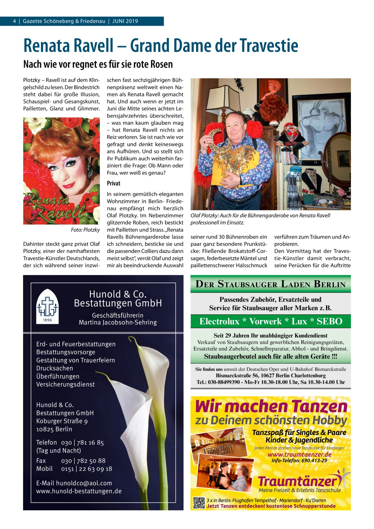 4  |  Gazette Schöneberg & Friedenau  |  Juni 2019  Renata Ravell – Grand Dame der Travestie Nach wie vor regnet es für sie rote Rosen Plotzky – Ravell ist auf dem Klingelschild zu lesen. Der Bindestrich steht dabei für große Illusion, Schauspiel- und Gesangskunst, Pailletten, Glanz und Glimmer.  schen fast sechzigjährigen Bühnenpräsenz weltweit einen Namen als Renata Ravell gemacht hat. Und auch wenn er jetzt im Juni die Mitte seines achten Lebensjahrzehntes überschreitet, – was man kaum glauben mag – hat Renata Ravell nichts an Reiz verloren. Sie ist nach wie vor gefragt und denkt keineswegs ans Aufhören. Und so stellt sich ihr Publikum auch weiterhin fasziniert die Frage: Ob Mann oder Frau, wer weiß es genau?  Privat  �  Foto: Plotzky  Dahinter steckt ganz privat Olaf Plotzky, einer der namhaftesten Travestie-Künstler Deutschlands, der sich während seiner inzwi In seinem gemütlich-eleganten Wohnzimmer in Berlin- Friedenau empfängt mich herzlich Olaf Plotzky. Im Nebenzimmer glitzernde Roben, reich bestickt mit Pailletten und Strass. „Renata Ravells Bühnengarderobe lasse ich schneidern, besticke sie und die passenden Colliers dazu dann meist selbst“, verrät Olaf und zeigt mir als beeindruckende Auswahl  Hunold & Co. Bestattungen GmbH Geschäftsführerin Martina Jacobsohn-Sehring  Olaf Plotzky: Auch für die Bühnengarderobe von Renata Ravell professionell im Einsatz. seiner rund 30 Bühnenroben ein paar ganz besondere Prunkstücke: Fließende Brokatstoff-Corsagen, federbesetzte Mäntel und paillettenschwerer Halsschmuck  verführen zum Träumen und Anprobieren. Den Vormittag hat der Travestie-Künstler damit verbracht, seine Perücken für die Auftritte  D ER S TAUBSAUGER L ADEN B ERLIN Passendes Zubehör, Ersatzteile und Service für Staubsauger aller Marken z. B.  Electrolux * Vorwerk * Lux * SEBO Seit 29 Jahren Ihr unabhängiger Kundendienst  Erd- und Feuerbestattungen Bestattungsvorsorge Gestaltung von Trauerfeiern Drucksachen Überführungen Versicherungsdienst Hunold & Co. Bestattungen GmbH Koburger Straße 9 10825 Berlin Telefon 030 | 781 16 85 (Tag und Nacht) Fax Mobil  030 | 782 50 88 0151 | 22 63 09 18  E-Mail hunoldco@aol.com www.hunold-bestattungen.de  Verkauf von Staubsaugern und gewerblichen Reinigungsgeräten, Ersatzteile und Zubehör, Schnellreparatur, Abhol - und Bringdienst.  Staubsaugerbeutel auch für alle alten Geräte !!! Sie finden uns unweit der Deutschen Oper und U-Bahnhof Bismarckstraße  Bismarckstraße 56, 10627 Berlin Charlottenburg Tel.: 030-88499390 - Mo-Fr 10.30-18.00 Uhr, Sa 10.30-14.00 Uhr