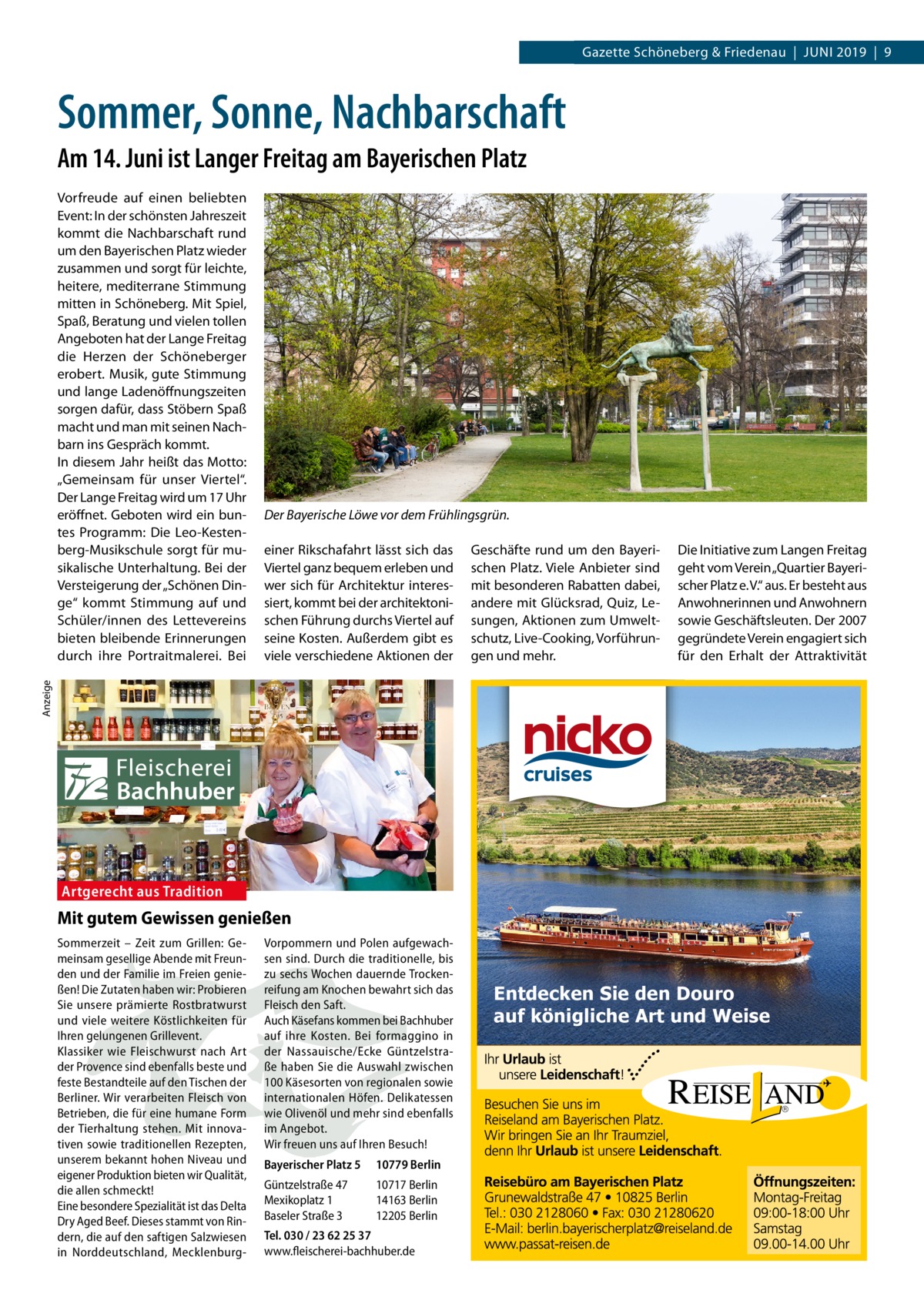 Datei: Gazette 2019-06-Schöneberg Schöneberg & Friedenau  |  Juni   |  Gazette  |  2016  |  9 2019  |  9  Sommer, Sonne, Nachbarschaft Am 14. Juni ist Langer Freitag am Bayerischen Platz  Der Bayerische Löwe vor dem Frühlingsgrün. einer Rikschafahrt lässt sich das Viertel ganz bequem erleben und wer sich für Architektur interessiert, kommt bei der architektonischen Führung durchs Viertel auf seine Kosten. Außerdem gibt es viele verschiedene Aktionen der  Geschäfte rund um den Bayerischen Platz. Viele Anbieter sind mit besonderen Rabatten dabei, andere mit Glücksrad, Quiz, Lesungen, Aktionen zum Umweltschutz, Live-Cooking, Vorführungen und mehr.  Die Initiative zum Langen Freitag geht vom Verein „Quartier Bayerischer Platz e. V.“ aus. Er besteht aus Anwohnerinnen und Anwohnern sowie Geschäftsleuten. Der 2007 gegründete Verein engagiert sich für den Erhalt der Attraktivität  Anzeige  Vorfreude auf einen beliebten Event: In der schönsten Jahreszeit kommt die Nachbarschaft rund um den Bayerischen Platz wieder zusammen und sorgt für leichte, heitere, mediterrane Stimmung mitten in Schöneberg. Mit Spiel, Spaß, Beratung und vielen tollen Angeboten hat der Lange Freitag die Herzen der Schöneberger erobert. Musik, gute Stimmung und lange Ladenöffnungszeiten sorgen dafür, dass Stöbern Spaß macht und man mit seinen Nachbarn ins Gespräch kommt. In diesem Jahr heißt das Motto: „Gemeinsam für unser Viertel“. Der Lange Freitag wird um 17 Uhr eröffnet. Geboten wird ein buntes Programm: Die Leo-Kestenberg-Musikschule sorgt für musikalische Unterhaltung. Bei der Versteigerung der „Schönen Dinge“ kommt Stimmung auf und Schüler/innen des Lettevereins bieten bleibende Erinnerungen durch ihre Portraitmalerei. Bei  Artgerecht aus Tradition  Mit gutem Gewissen genießen Sommerzeit – Zeit zum Grillen: Gemeinsam gesellige Abende mit Freunden und der Familie im Freien genießen! Die Zutaten haben wir: Probieren Sie unsere prämierte Rostbratwurst und viele weitere Köstlichkeiten für Ihren gelungenen Grillevent. Klassiker wie Fleischwurst nach Art der Provence sind ebenfalls beste und feste Bestandteile auf den Tischen der Berliner. Wir verarbeiten Fleisch von Betrieben, die für eine humane Form der Tierhaltung stehen. Mit innovativen sowie traditionellen Rezepten, unserem bekannt hohen Niveau und eigener Produktion bieten wir Qualität, die allen schmeckt! Eine besondere Spezialität ist das Delta Dry Aged Beef. Dieses stammt von Rindern, die auf den saftigen Salzwiesen in Norddeutschland, Mecklenburg Vorpommern und Polen aufgewachsen sind. Durch die traditionelle, bis zu sechs Wochen dauernde Trockenreifung am Knochen bewahrt sich das Fleisch den Saft. Auch Käsefans kommen bei Bachhuber auf ihre Kosten. Bei formaggino in der Nassauische/Ecke Güntzelstraße haben Sie die Auswahl zwischen 100 Käsesorten von regionalen sowie internationalen Höfen. Delikatessen wie Olivenöl und mehr sind ebenfalls im Angebot. Wir freuen uns auf Ihren Besuch! Bayerischer Platz 5  10779 Berlin  Güntzelstraße 47 Mexikoplatz 1 Baseler Straße 3  10717 Berlin 14163 Berlin 12205 Berlin  Tel. 030 / 23 62 25 37 www.fleischerei-bachhuber.de  Entdecken Sie den Douro auf königliche Art und Weise