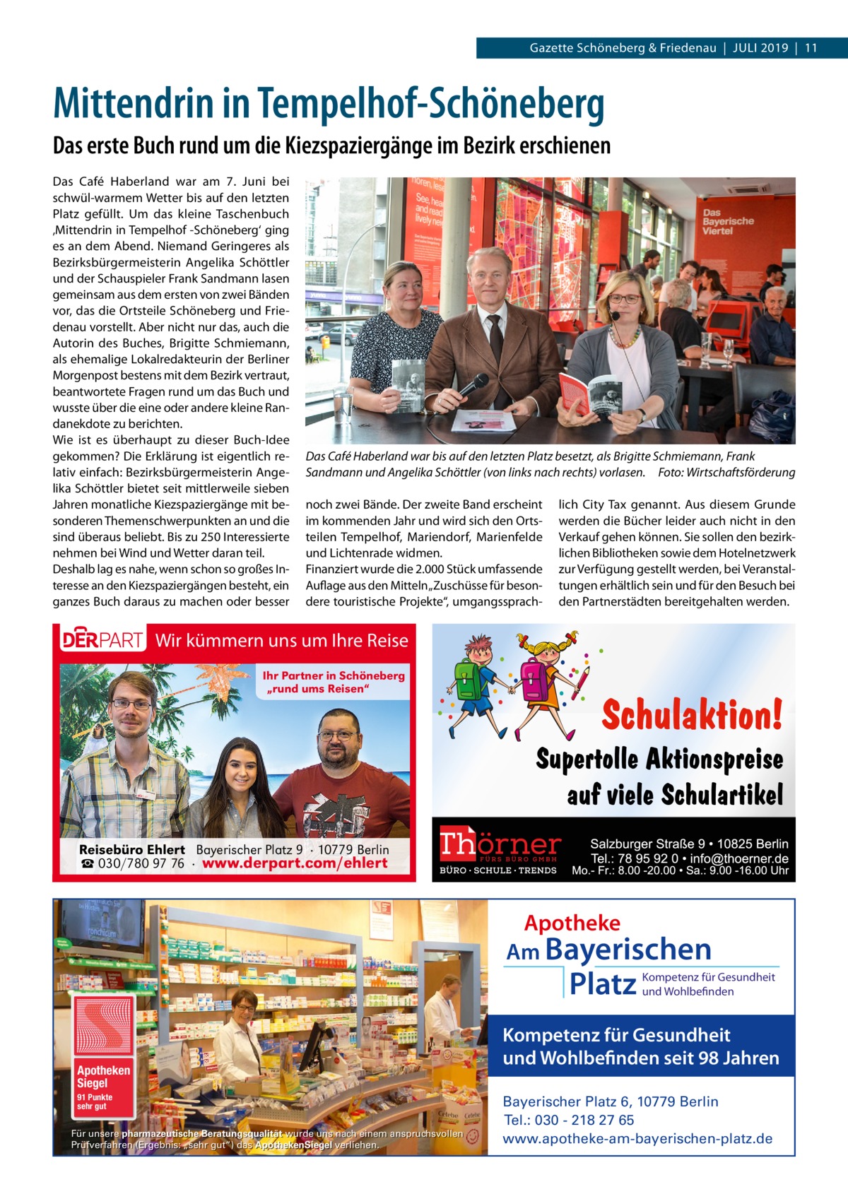 Gazette Schöneberg & Friedenau  |  Juli 2019  |  11  Mittendrin in Tempelhof-Schöneberg Das erste Buch rund um die Kiezspaziergänge im Bezirk erschienen Das Café Haberland war am 7.  Juni bei schwül-warmem Wetter bis auf den letzten Platz gefüllt. Um das kleine Taschenbuch ‚Mittendrin in Tempelhof -Schöneberg‘ ging es an dem Abend. Niemand Geringeres als Bezirksbürgermeisterin Angelika Schöttler und der Schauspieler Frank Sandmann lasen gemeinsam aus dem ersten von zwei Bänden vor, das die Ortsteile Schöneberg und Friedenau vorstellt. Aber nicht nur das, auch die Autorin des Buches, Brigitte Schmiemann, als ehemalige Lokalredakteurin der Berliner Morgenpost bestens mit dem Bezirk vertraut, beantwortete Fragen rund um das Buch und wusste über die eine oder andere kleine Randanekdote zu berichten. Wie ist es überhaupt zu dieser Buch-Idee gekommen? Die Erklärung ist eigentlich relativ einfach: Bezirksbürgermeisterin Angelika Schöttler bietet seit mittlerweile sieben Jahren monatliche Kiezspaziergänge mit besonderen Themenschwerpunkten an und die sind überaus beliebt. Bis zu 250 Interessierte nehmen bei Wind und Wetter daran teil. Deshalb lag es nahe, wenn schon so großes Interesse an den Kiezspaziergängen besteht, ein ganzes Buch daraus zu machen oder besser  Das Café Haberland war bis auf den letzten Platz besetzt, als Brigitte Schmiemann, Frank Sandmann und Angelika Schöttler (von links nach rechts) vorlasen.� Foto: Wirtschaftsförderung noch zwei Bände. Der zweite Band erscheint im kommenden Jahr und wird sich den Ortsteilen Tempelhof, Mariendorf, Marienfelde und Lichtenrade widmen. Finanziert wurde die 2.000 Stück umfassende Auflage aus den Mitteln „Zuschüsse für besondere touristische Projekte“, umgangssprach lich City Tax genannt. Aus diesem Grunde werden die Bücher leider auch nicht in den Verkauf gehen können. Sie sollen den bezirklichen Bibliotheken sowie dem Hotelnetzwerk zur Verfügung gestellt werden, bei Veranstaltungen erhältlich sein und für den Besuch bei den Partnerstädten bereitgehalten werden.  Wir kümmern uns um Ihre Reise Ihr Partner in Schöneberg „rund ums Reisen“  Reisebüro Ehlert Bayerischer Platz 9 · 10779 Berlin ☎ 030/780 97 76 · www.derpart.com/ehlert  Apotheke Am Bayerischen  Platz  Apotheken Siegel 91 Punkte sehr gut  Für unsere pharmazeutische Beratungsqualität wurde uns nach einem anspruchsvollen Prüfverfahren (Ergebnis: „sehr gut“) das ApothekenSiegel verliehen.  Kompetenz für Gesundheit und Wohlbefinden  Kompetenz für Gesundheit und Wohlbefinden seit 98 Jahren Bayerischer Platz 6, 10779 Berlin Tel.: 030 - 218 27 65 www.apotheke-am-bayerischen-platz.de