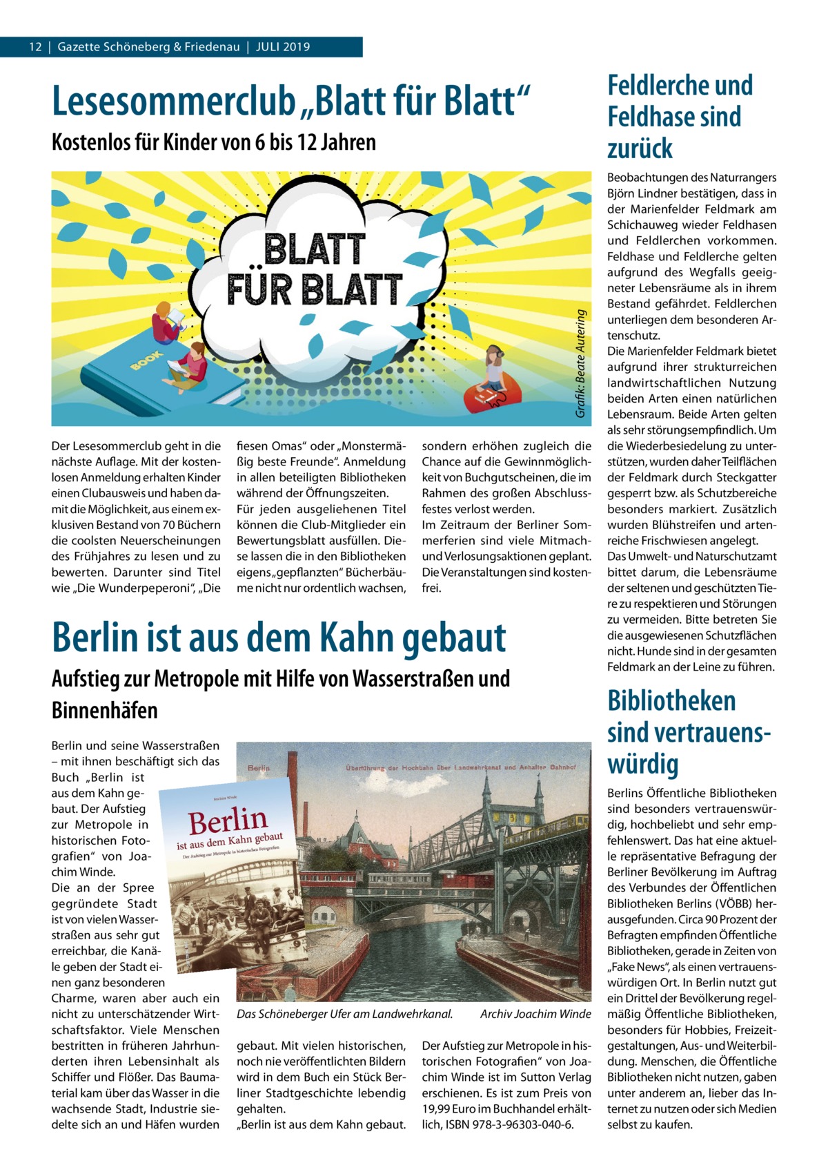 12  |  Gazette Schöneberg & Friedenau  |  Juli 2019  Feldlerche und Feldhase sind zurück  Lesesommerclub „Blatt für Blatt“  Grafik: Beate Autering  Kostenlos für Kinder von 6 bis 12 Jahren  Der Lesesommerclub geht in die nächste Auflage. Mit der kostenlosen Anmeldung erhalten Kinder einen Clubausweis und haben damit die Möglichkeit, aus einem exklusiven Bestand von 70 Büchern die coolsten Neuerscheinungen des Frühjahres zu lesen und zu bewerten. Darunter sind Titel wie „Die Wunderpeperoni“, „Die  fiesen Omas“ oder „Monstermäßig beste Freunde“. Anmeldung in allen beteiligten Bibliotheken während der Öffnungszeiten. Für jeden ausgeliehenen Titel können die Club-Mitglieder ein Bewertungsblatt ausfüllen. Diese lassen die in den Bibliotheken eigens „gepflanzten“ Bücherbäume nicht nur ordentlich wachsen,  sondern erhöhen zugleich die Chance auf die Gewinnmöglichkeit von Buchgutscheinen, die im Rahmen des großen Abschlussfestes verlost werden. Im Zeitraum der Berliner Sommerferien sind viele Mitmachund Verlosungsaktionen geplant. Die Veranstaltungen sind kostenfrei.  Berlin ist aus dem Kahn gebaut Aufstieg zur Metropole mit Hilfe von Wasserstraßen und Binnenhäfen Berlin und seine Wasserstraßen – mit ihnen beschäftigt sich das Buch „Berlin ist aus dem Kahn gebaut. Der Aufstieg zur Metropole in historischen Fotografien“ von Joachim Winde. Die an der Spree gegründete Stadt ist von vielen Wasserstraßen aus sehr gut erreichbar, die Kanäle geben der Stadt einen ganz besonderen Charme, waren aber auch ein nicht zu unterschätzender Wirtschaftsfaktor. Viele Menschen bestritten in früheren Jahrhunderten ihren Lebensinhalt als Schiffer und Flößer. Das Baumaterial kam über das Wasser in die wachsende Stadt, Industrie siedelte sich an und Häfen wurden  Das Schöneberger Ufer am Landwehrkanal.� gebaut. Mit vielen historischen, noch nie veröffentlichten Bildern wird in dem Buch ein Stück Berliner Stadtgeschichte lebendig gehalten. „Berlin ist aus dem Kahn gebaut.  Archiv Joachim Winde  Der Aufstieg zur Metropole in historischen Fotografien“ von Joachim Winde ist im Sutton Verlag erschienen. Es ist zum Preis von 19,99 Euro im Buchhandel erhältlich, ISBN 978-3-96303-040-6.  Beobachtungen des Naturrangers Björn Lindner bestätigen, dass in der Marienfelder Feldmark am Schichauweg wieder Feldhasen und Feldlerchen vorkommen. Feldhase und Feldlerche gelten aufgrund des Wegfalls geeigneter Lebensräume als in ihrem Bestand gefährdet. Feldlerchen unterliegen dem besonderen Artenschutz. Die Marienfelder Feldmark bietet aufgrund ihrer strukturreichen landwirtschaftlichen Nutzung beiden Arten einen natürlichen Lebensraum. Beide Arten gelten als sehr störungsempfindlich. Um die Wiederbesiedelung zu unterstützen, wurden daher Teilflächen der Feldmark durch Steckgatter gesperrt bzw. als Schutzbereiche besonders markiert. Zusätzlich wurden Blühstreifen und artenreiche Frischwiesen angelegt. Das Umwelt- und Naturschutzamt bittet darum, die Lebensräume der seltenen und geschützten Tiere zu respektieren und Störungen zu vermeiden. Bitte betreten Sie die ausgewiesenen Schutzflächen nicht. Hunde sind in der gesamten Feldmark an der Leine zu führen.  Bibliotheken sind vertrauenswürdig Berlins Öffentliche Bibliotheken sind besonders vertrauenswürdig, hochbeliebt und sehr empfehlenswert. Das hat eine aktuelle repräsentative Befragung der Berliner Bevölkerung im Auftrag des Verbundes der Öffentlichen Bibliotheken Berlins (VÖBB) herausgefunden. Circa 90 Prozent der Befragten empfinden Öffentliche Bibliotheken, gerade in Zeiten von „Fake News“, als einen vertrauenswürdigen Ort. In Berlin nutzt gut ein Drittel der Bevölkerung regelmäßig Öffentliche Bibliotheken, besonders für Hobbies, Freizeitgestaltungen, Aus- und Weiterbildung. Menschen, die Öffentliche Bibliotheken nicht nutzen, gaben unter anderem an, lieber das Internet zu nutzen oder sich Medien selbst zu kaufen.