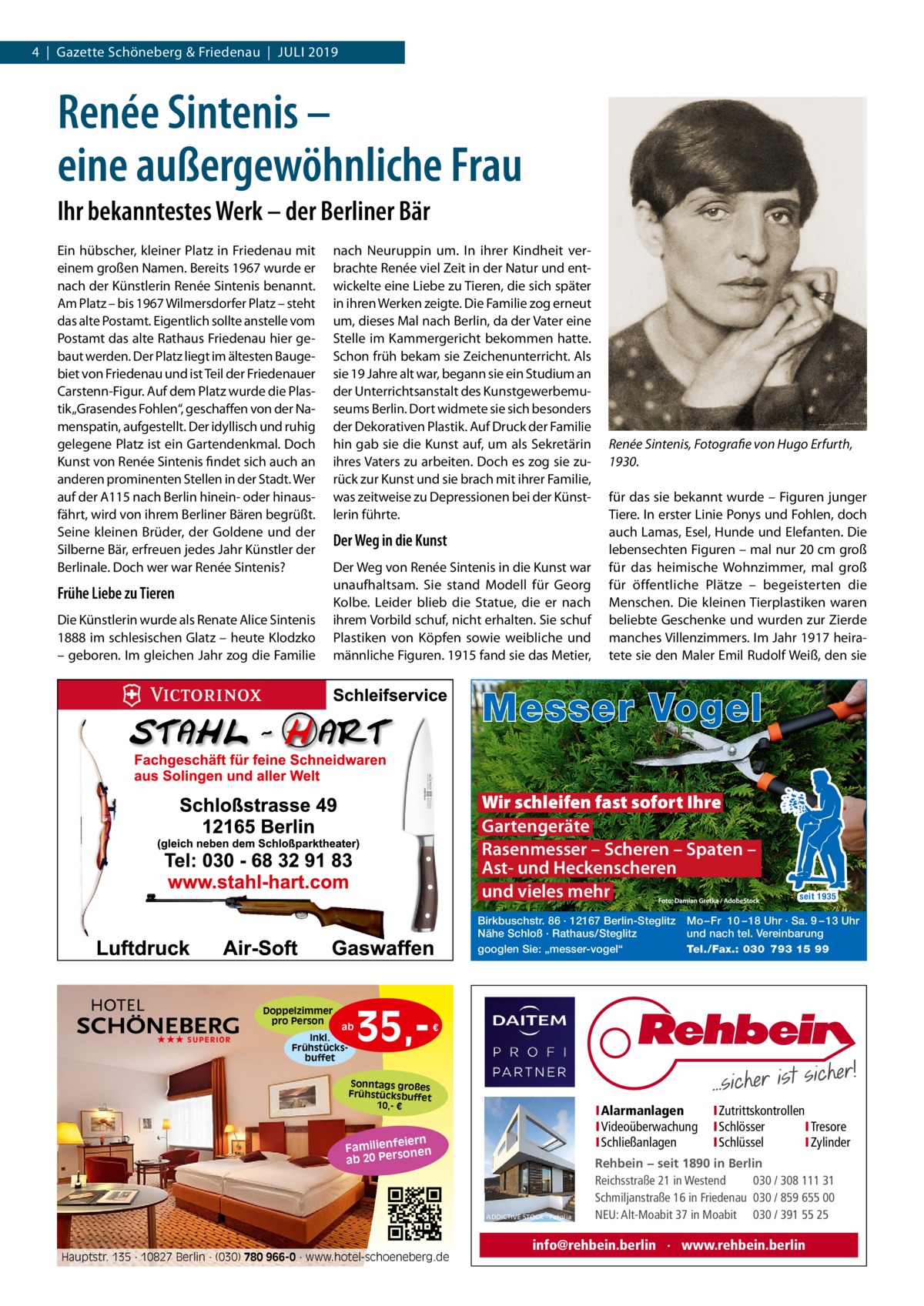 4  |  Gazette Schöneberg & Friedenau  |  Juli 2019  Renée Sintenis – eine außergewöhnliche Frau Ihr bekanntestes Werk – der Berliner Bär Ein hübscher, kleiner Platz in Friedenau mit einem großen Namen. Bereits 1967 wurde er nach der Künstlerin Renée Sintenis benannt. Am Platz – bis 1967 Wilmersdorfer Platz – steht das alte Postamt. Eigentlich sollte anstelle vom Postamt das alte Rathaus Friedenau hier gebaut werden. Der Platz liegt im ältesten Baugebiet von Friedenau und ist Teil der Friedenauer Carstenn-Figur. Auf dem Platz wurde die Plastik „Grasendes Fohlen“, geschaffen von der Namenspatin, aufgestellt. Der idyllisch und ruhig gelegene Platz ist ein Gartendenkmal. Doch Kunst von Renée Sintenis findet sich auch an anderen prominenten Stellen in der Stadt. Wer auf der A115 nach Berlin hinein- oder hinausfährt, wird von ihrem Berliner Bären begrüßt. Seine kleinen Brüder, der Goldene und der Silberne Bär, erfreuen jedes Jahr Künstler der Berlinale. Doch wer war Renée Sintenis?  Frühe Liebe zu Tieren Die Künstlerin wurde als Renate Alice Sintenis 1888 im schlesischen Glatz – heute Klodzko – geboren. Im gleichen Jahr zog die Familie  nach Neuruppin um. In ihrer Kindheit verbrachte Renée viel Zeit in der Natur und entwickelte eine Liebe zu Tieren, die sich später in ihren Werken zeigte. Die Familie zog erneut um, dieses Mal nach Berlin, da der Vater eine Stelle im Kammergericht bekommen hatte. Schon früh bekam sie Zeichenunterricht. Als sie 19 Jahre alt war, begann sie ein Studium an der Unterrichtsanstalt des Kunstgewerbemuseums Berlin. Dort widmete sie sich besonders der Dekorativen Plastik. Auf Druck der Familie hin gab sie die Kunst auf, um als Sekretärin ihres Vaters zu arbeiten. Doch es zog sie zurück zur Kunst und sie brach mit ihrer Familie, was zeitweise zu Depressionen bei der Künstlerin führte.  Der Weg in die Kunst Der Weg von Renée Sintenis in die Kunst war unaufhaltsam. Sie stand Modell für Georg Kolbe. Leider blieb die Statue, die er nach ihrem Vorbild schuf, nicht erhalten. Sie schuf Plastiken von Köpfen sowie weibliche und männliche Figuren. 1915 fand sie das Metier,  Renée Sintenis, Fotografie von Hugo Erfurth, 1930. für das sie bekannt wurde – Figuren junger Tiere. In erster Linie Ponys und Fohlen, doch auch Lamas, Esel, Hunde und Elefanten. Die lebensechten Figuren – mal nur 20 cm groß für das heimische Wohnzimmer, mal groß für öffentliche Plätze – begeisterten die Menschen. Die kleinen Tierplastiken waren beliebte Geschenke und wurden zur Zierde manches Villenzimmers. Im Jahr 1917 heiratete sie den Maler Emil Rudolf Weiß, den sie  Messer Vogel Wir schleifen fast sofort Ihre Gartengeräte Rasenmesser – Scheren – Spaten – Ast- und Heckenscheren und vieles mehr Birkbuschstr. 86 · 12167 Berlin-Steglitz Nähe Schloß · Rathaus/Steglitz googlen Sie: „messer-vogel“  Doppelzimmer pro Person ★★★ SUPERIOR  ab Inkl. Frühstücksbuffet  35, seit 1935  Mo – Fr 10 – 18 Uhr · Sa. 9 – 13 Uhr und nach tel. Vereinbarung Tel./Fax.: 030 793 15 99  €  Sonntags großes Frühstücksbuffet 10,- €  I Alarmanlagen I Videoüberwachung I Schließanlagen  iern Familienfe nen so ab 20 Per  ADDICTIVE STOCK - Fotolia  Hauptstr. 135 · 10827 Berlin · (030) 780 966-0 · www.hotel-schoeneberg.de  I Zutrittskontrollen I Schlösser I Tresore I Schlüssel I Zylinder  Rehbein − seit 1890 in Berlin Reichsstraße 21 in Westend 030 / 308 111 31 Schmiljanstraße 16 in Friedenau 030 / 859 655 00 NEU: Alt-Moabit 37 in Moabit 030 / 391 55 25  info@rehbein.berlin · www.rehbein.berlin