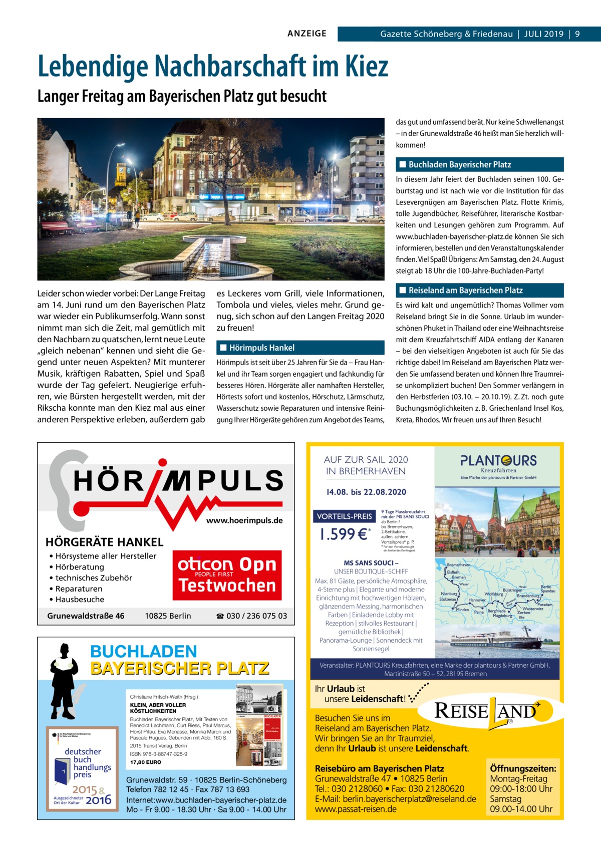 ANZEIGE  Datei: Gazette 2019-07-Schöneberg Schöneberg & Friedenau  |  Juli   |  Gazette  |  2016  |  9 2019  |  9  Lebendige Nachbarschaft im Kiez Langer Freitag am Bayerischen Platz gut besucht das gut und umfassend berät. Nur keine Schwellenangst – in der Grunewaldstraße 46 heißt man Sie herzlich willkommen!  ◼◼ Buchladen Bayerischer Platz In diesem Jahr feiert der Buchladen seinen 100. Geburtstag und ist nach wie vor die Institution für das Lesevergnügen am Bayerischen Platz. Flotte Krimis, tolle Jugendbücher, Reiseführer, literarische Kostbarkeiten und Lesungen gehören zum Programm. Auf www.buchladen-bayerischer-platz.de können Sie sich informieren, bestellen und den Veranstaltungskalender finden. Viel Spaß! Übrigens: Am Samstag, den 24. August steigt ab 18 Uhr die 100-Jahre-Buchladen-Party!  Leider schon wieder vorbei: Der Lange Freitag am 14. Juni rund um den Bayerischen Platz war wieder ein Publikumserfolg. Wann sonst nimmt man sich die Zeit, mal gemütlich mit den Nachbarn zu quatschen, lernt neue Leute „gleich nebenan“ kennen und sieht die Gegend unter neuen Aspekten? Mit munterer Musik, kräftigen Rabatten, Spiel und Spaß wurde der Tag gefeiert. Neugierige erfuhren, wie Bürsten hergestellt werden, mit der Rikscha konnte man den Kiez mal aus einer anderen Perspektive erleben, außerdem gab  es Leckeres vom Grill, viele Informationen, Tombola und vieles, vieles mehr. Grund genug, sich schon auf den Langen Freitag 2020 zu freuen! ◼◼ Hörimpuls Hankel Hörimpuls ist seit über 25 Jahren für Sie da – Frau Hankel und ihr Team sorgen engagiert und fachkundig für besseres Hören. Hörgeräte aller namhaften Hersteller, Hörtests sofort und kostenlos, Hörschutz, Lärmschutz, Wasserschutz sowie Reparaturen und intensive Reinigung Ihrer Hörgeräte gehören zum Angebot des Teams,  ◼◼ Reiseland am Bayerischen Platz Es wird kalt und ungemütlich? Thomas Vollmer vom Reiseland bringt Sie in die Sonne. Urlaub im wunderschönen Phuket in Thailand oder eine Weihnachtsreise mit dem Kreuzfahrtschiff AIDA entlang der Kanaren – bei den vielseitigen Angeboten ist auch für Sie das richtige dabei! Im Reiseland am Bayerischen Platz werden Sie umfassend beraten und können Ihre Traumreise unkompliziert buchen! Den Sommer verlängern in den Herbstferien (03.10. – 20.10.19). Z. Zt. noch gute Buchungsmöglichkeiten z. B. Griechenland Insel Kos, Kreta, Rhodos. Wir freuen uns auf Ihren Besuch!  www.hoerimpuls.de  HÖRGERÄTE HANKEL • Hörsysteme aller Hersteller • Hörberatung • technisches Zubehör • Reparaturen • Hausbesuche Grunewaldstraße 46  Testwochen  10825 Berlin  ☎ 030 / 236 075 03  BUCHLADEN BAYERISCHER PLATZ Christiane Fritsch-Weith (Hrsg.) KLEIN, ABER VOLLER KÖSTLICHKEITEN Buchladen Bayerischer Platz, Mit Texten von Benedict Lachmann, Curt Riess, Paul Marcus, Horst Pillau, Eva Menasse, Monika Maron und Pascale Hugues. Gebunden mit Abb. 160 S. 2015 Transit Verlag, Berlin ISBN 978-3-88747-325-9 17,80 EURO  Grunewaldstr. 59 · 10825 Berlin-Schöneberg Telefon 782 12 45 · Fax 787 13 693 Internet:www.buchladen-bayerischer-platz.de Mo - Fr 9.00 - 18.30 Uhr · Sa 9.00 - 14.00 Uhr  MS SANS SOUCI – UNSER BOUTIQUE–SCHIFF Max. 81 Gäste, persönliche Atmosphäre, 4-Sterne plus | Elegante und moderne Einrichtung mit hochwertigen Hölzern, glänzendem Messing, harmonischen Farben | Einladende Lobby mit Rezeption | stilvolles Restaurant | gemütliche Bibliothek | Panorama-Lounge | Sonnendeck mit Sonnensegel Veranstalter: PLANTOURS Kreuzfahrten, eine Marke der plantours & Partner GmbH, Martinistraße 50 – 52, 28195 Bremen