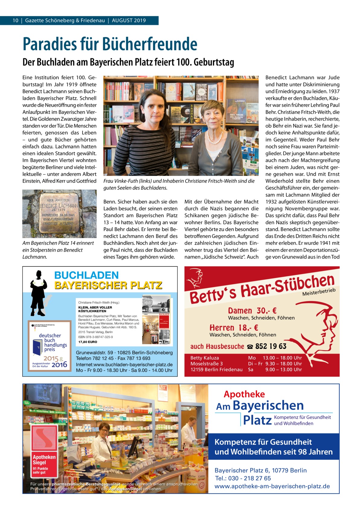 10  |  Gazette Schöneberg & Friedenau  |  August 2019  Paradies für Bücherfreunde Der Buchladen am Bayerischen Platz feiert 100. Geburtstag Eine Institution feiert 100.  Geburtstag! Im Jahr 1919 öffnete Benedict Lachmann seinen Buchladen Bayerischer Platz. Schnell wurde die Neueröffnung ein fester Anlaufpunkt im Bayerischen Viertel. Die Goldenen Zwanziger Jahre standen vor der Tür. Die Menschen feierten, genossen das Leben – und gute Bücher gehörten einfach dazu. Lachmann hatten einen idealen Standort gewählt. Im Bayerischen Viertel wohnten begüterte Berliner und viele Intellektuelle – unter anderem Albert Einstein, Alfred Kerr und Gottfried  Am Bayerischen Platz 14 erinnert ein Stolperstein an Benedict Lachmann.  Frau Vinke-Futh (links) und Inhaberin Christiane Fritsch-Weith sind die guten Seelen des Buchladens. Benn. Sicher haben auch sie den Laden besucht, der seinen ersten Standort am Bayerischen Platz 13 – 14 hatte. Von Anfang an war Paul Behr dabei. Er lernte bei Benedict Lachmann den Beruf des Buchhändlers. Noch ahnt der junge Paul nicht, dass der Buchladen eines Tages ihm gehören würde.  BUCHLADEN BAYERISCHER PLATZ Christiane Fritsch-Weith (Hrsg.) KLEIN, ABER VOLLER KÖSTLICHKEITEN  Mit der Übernahme der Macht durch die Nazis begannen die Schikanen gegen jüdische Bewohner Berlins. Das Bayerische Viertel gehörte zu den besonders betroffenen Gegenden. Aufgrund der zahlreichen jüdischen Einwohner trug das Viertel den Beinamen „Jüdische Schweiz“. Auch  Bett  etrieb Meisterb  Damen 30,- €  Waschen, Schneiden, Föhnen  Herren 18,- €  2015 Transit Verlag, Berlin  Waschen, Schneiden, Föhnen  ISBN 978-3-88747-325-9  Grunewaldstr. 59 · 10825 Berlin-Schöneberg Telefon 782 12 45 · Fax 787 13 693 Internet:www.buchladen-bayerischer-platz.de Mo - Fr 9.00 - 18.30 Uhr · Sa 9.00 - 14.00 Uhr  n  he c b ü t S r y‘s Haa  Buchladen Bayerischer Platz, Mit Texten von Benedict Lachmann, Curt Riess, Paul Marcus, Horst Pillau, Eva Menasse, Monika Maron und Pascale Hugues. Gebunden mit Abb. 160 S.  17,80 EURO  Benedict Lachmann war Jude und hatte unter Diskriminierung und Erniedrigung zu leiden. 1937 verkaufte er den Buchladen, Käufer war sein früherer Lehrling Paul Behr. Christiane Fritsch-Weith, die heutige Inhaberin, recherchierte, ob Behr ein Nazi war. Sie fand jedoch keine Anhaltspunkte dafür, im Gegenteil. Weder Paul Behr noch seine Frau waren Parteimitglieder. Der junge Mann arbeitete auch nach der Machtergreifung bei einem Juden, was nicht gerne gesehen war. Und mit Ernst Wiederhold stellte Behr einen Geschäftsführer ein, der gemeinsam mit Lachmann Mitglied der 1932 aufgelösten Künstlervereinigung Novembergruppe war. Das spricht dafür, dass Paul Behr den Nazis skeptisch gegenüberstand. Benedict Lachmann sollte das Ende des Dritten Reichs nicht mehr erleben. Er wurde 1941 mit einem der ersten Deportationszüge von Grunewald aus in den Tod  auch Hausbesuche ☎ 852 19 63 Betty Kaluza Moselstraße 3 12159 Berlin Friedenau  Mo 13.00 – 18.00 Uhr Di – Fr 9.30 – 18.00 Uhr Sa 9.00 – 13.00 Uhr  Apotheke Am Bayerischen  Platz  Apotheken Siegel 91 Punkte sehr gut  Für unsere pharmazeutische Beratungsqualität wurde uns nach einem anspruchsvollen Prüfverfahren (Ergebnis: „sehr gut“) das ApothekenSiegel verliehen.  Kompetenz für Gesundheit und Wohlbefinden  Kompetenz für Gesundheit und Wohlbefinden seit 98 Jahren Bayerischer Platz 6, 10779 Berlin Tel.: 030 - 218 27 65 www.apotheke-am-bayerischen-platz.de