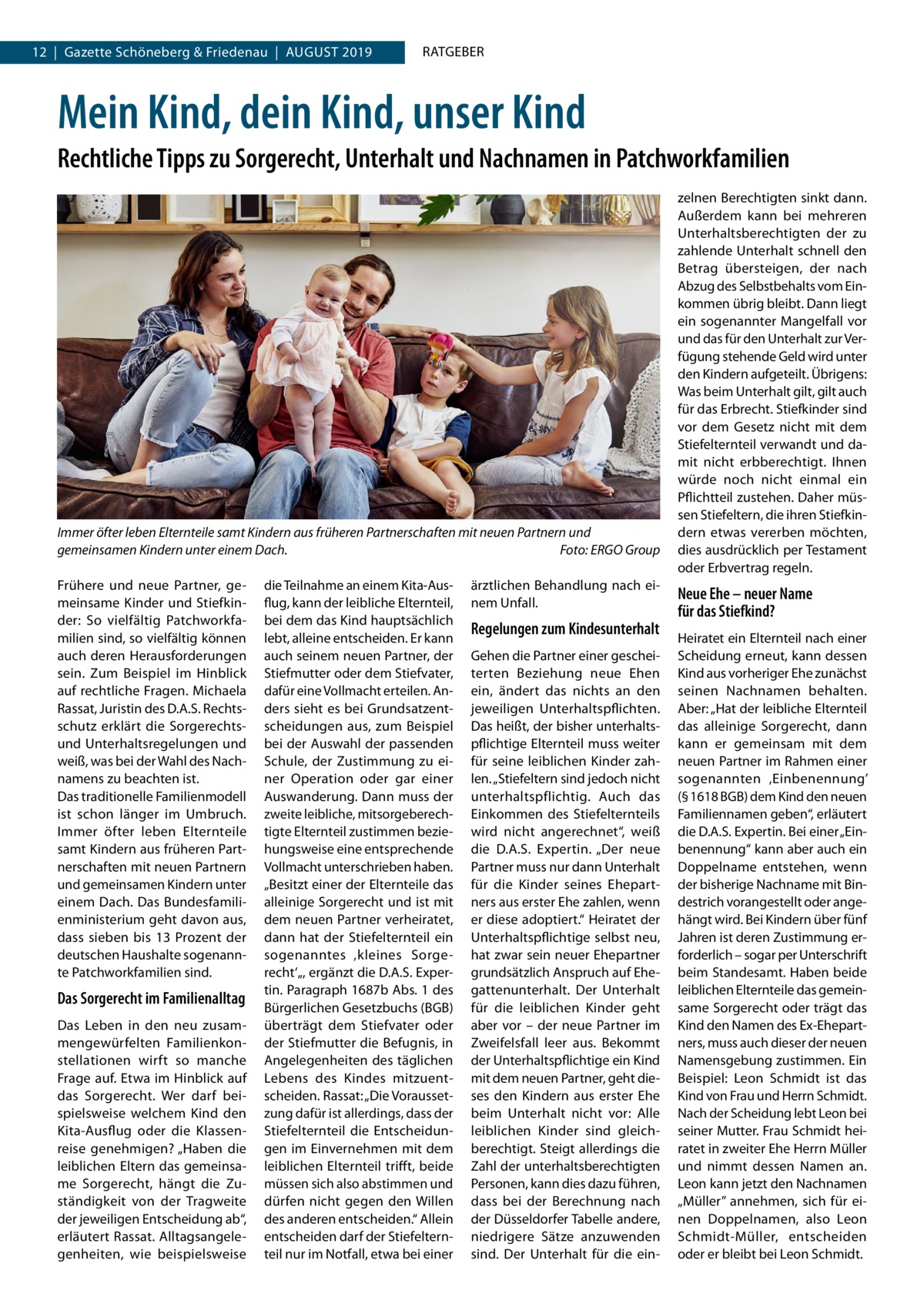 12  |  Gazette Schöneberg & Friedenau  |  August 2019  RATGEBER  Mein Kind, dein Kind, unser Kind Rechtliche Tipps zu Sorgerecht, Unterhalt und Nachnamen in Patchworkfamilien  Immer öfter leben Elternteile samt Kindern aus früheren Partnerschaften mit neuen Partnern und gemeinsamen Kindern unter einem Dach.� Foto: ERGO Group Frühere und neue Partner, gemeinsame Kinder und Stiefkinder: So vielfältig Patchworkfamilien sind, so vielfältig können auch deren Herausforderungen sein. Zum Beispiel im Hinblick auf rechtliche Fragen. Michaela Rassat, Juristin des D.A.S. Rechtsschutz erklärt die Sorgerechtsund Unterhaltsregelungen und weiß, was bei der Wahl des Nachnamens zu beachten ist. Das traditionelle Familienmodell ist schon länger im Umbruch. Immer öfter leben Elternteile samt Kindern aus früheren Partnerschaften mit neuen Partnern und gemeinsamen Kindern unter einem Dach. Das Bundesfamilienministerium geht davon aus, dass sieben bis 13  Prozent der deutschen Haushalte sogenannte Patchworkfamilien sind.  Das Sorgerecht im Familienalltag Das Leben in den neu zusammengewürfelten Familienkonstellationen wirft so manche Frage auf. Etwa im Hinblick auf das Sorgerecht. Wer darf beispielsweise welchem Kind den Kita-Ausflug oder die Klassenreise genehmigen? „Haben die leiblichen Eltern das gemeinsame Sorgerecht, hängt die Zuständigkeit von der Tragweite der jeweiligen Entscheidung ab“, erläutert Rassat. Alltagsangelegenheiten, wie beispielsweise  die Teilnahme an einem Kita-Ausflug, kann der leibliche Elternteil, bei dem das Kind hauptsächlich lebt, alleine entscheiden. Er kann auch seinem neuen Partner, der Stiefmutter oder dem Stiefvater, dafür eine Vollmacht erteilen. Anders sieht es bei Grundsatzentscheidungen aus, zum Beispiel bei der Auswahl der passenden Schule, der Zustimmung zu einer Operation oder gar einer Auswanderung. Dann muss der zweite leibliche, mitsorgeberechtigte Elternteil zustimmen beziehungsweise eine entsprechende Vollmacht unterschrieben haben. „Besitzt einer der Elternteile das alleinige Sorgerecht und ist mit dem neuen Partner verheiratet, dann hat der Stiefelternteil ein sogenanntes ‚kleines Sorgerecht‘„, ergänzt die D.A.S. Expertin. Paragraph 1687b Abs. 1 des Bürgerlichen Gesetzbuchs (BGB) überträgt dem Stiefvater oder der Stiefmutter die Befugnis, in Angelegenheiten des täglichen Lebens des Kindes mitzuentscheiden. Rassat: „Die Voraussetzung dafür ist allerdings, dass der Stiefelternteil die Entscheidungen im Einvernehmen mit dem leiblichen Elternteil trifft, beide müssen sich also abstimmen und dürfen nicht gegen den Willen des anderen entscheiden.“ Allein entscheiden darf der Stiefelternteil nur im Notfall, etwa bei einer  ärztlichen Behandlung nach einem Unfall.  Regelungen zum Kindesunterhalt Gehen die Partner einer gescheiterten Beziehung neue Ehen ein, ändert das nichts an den jeweiligen Unterhaltspflichten. Das heißt, der bisher unterhaltspflichtige Elternteil muss weiter für seine leiblichen Kinder zahlen. „Stiefeltern sind jedoch nicht unterhaltspflichtig. Auch das Einkommen des Stiefelternteils wird nicht angerechnet“, weiß die D.A.S. Expertin. „Der neue Partner muss nur dann Unterhalt für die Kinder seines Ehepartners aus erster Ehe zahlen, wenn er diese adoptiert.“ Heiratet der Unterhaltspflichtige selbst neu, hat zwar sein neuer Ehepartner grundsätzlich Anspruch auf Ehegattenunterhalt. Der Unterhalt für die leiblichen Kinder geht aber vor – der neue Partner im Zweifelsfall leer aus. Bekommt der Unterhaltspflichtige ein Kind mit dem neuen Partner, geht dieses den Kindern aus erster Ehe beim Unterhalt nicht vor: Alle leiblichen Kinder sind gleichberechtigt. Steigt allerdings die Zahl der unterhaltsberechtigten Personen, kann dies dazu führen, dass bei der Berechnung nach der Düsseldorfer Tabelle andere, niedrigere Sätze anzuwenden sind. Der Unterhalt für die ein zelnen Berechtigten sinkt dann. Außerdem kann bei mehreren Unterhaltsberechtigten der zu zahlende Unterhalt schnell den Betrag übersteigen, der nach Abzug des Selbstbehalts vom Einkommen übrig bleibt. Dann liegt ein sogenannter Mangelfall vor und das für den Unterhalt zur Verfügung stehende Geld wird unter den Kindern aufgeteilt. Übrigens: Was beim Unterhalt gilt, gilt auch für das Erbrecht. Stiefkinder sind vor dem Gesetz nicht mit dem Stiefelternteil verwandt und damit nicht erbberechtigt. Ihnen würde noch nicht einmal ein Pflichtteil zustehen. Daher müssen Stiefeltern, die ihren Stiefkindern etwas vererben möchten, dies ausdrücklich per Testament oder Erbvertrag regeln.  Neue Ehe – neuer Name für das Stiefkind? Heiratet ein Elternteil nach einer Scheidung erneut, kann dessen Kind aus vorheriger Ehe zunächst seinen Nachnamen behalten. Aber: „Hat der leibliche Elternteil das alleinige Sorgerecht, dann kann er gemeinsam mit dem neuen Partner im Rahmen einer sogenannten ‚Einbenennung’ (§ 1618 BGB) dem Kind den neuen Familiennamen geben“, erläutert die D.A.S. Expertin. Bei einer „Einbenennung“ kann aber auch ein Doppelname entstehen, wenn der bisherige Nachname mit Bindestrich vorangestellt oder angehängt wird. Bei Kindern über fünf Jahren ist deren Zustimmung erforderlich – sogar per Unterschrift beim Standesamt. Haben beide leiblichen Elternteile das gemeinsame Sorgerecht oder trägt das Kind den Namen des Ex-Ehepartners, muss auch dieser der neuen Namensgebung zustimmen. Ein Beispiel: Leon Schmidt ist das Kind von Frau und Herrn Schmidt. Nach der Scheidung lebt Leon bei seiner Mutter. Frau Schmidt heiratet in zweiter Ehe Herrn Müller und nimmt dessen Namen an. Leon kann jetzt den Nachnamen „Müller” annehmen, sich für einen Doppelnamen, also Leon Schmidt-Müller, entscheiden oder er bleibt bei Leon Schmidt.