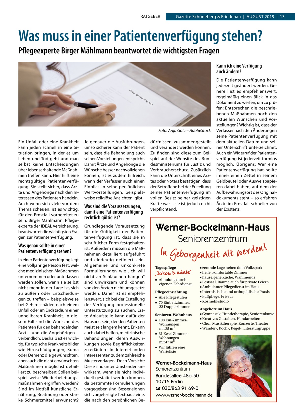 RATGEBER  Gazette Schöneberg & Friedenau  |  August 2019  |  13  Was muss in einer Patientenverfügung stehen? Pflegeexperte Birger Mählmann beantwortet die wichtigsten Fragen Kann ich eine Verfügung auch ändern?  � Ein Unfall oder eine Krankheit kann jeden schnell in eine Situation bringen, in der es um Leben und Tod geht und man selbst keine Entscheidungen über lebenserhaltende Maßnahmen treffen kann. Hier hilft eine rechtsgültige Patientenverfügung. Sie stellt sicher, dass Ärzte und Angehörige nach den Interessen des Patienten handeln. Auch wenn sich viele vor dem Thema scheuen, ist es wichtig, für den Ernstfall vorbereitet zu sein. Birger Mählmann, Pflegeexperte der IDEAL Versicherung, beantwortet die wichtigsten Fragen zur Patientenverfügung.  Was genau sollte in einer Patientenverfügung stehen? In einer Patientenverfügung legt eine volljährige Person fest, welche medizinischen Maßnahmen unternommen oder unterlassen werden sollen, wenn sie selbst nicht mehr in der Lage ist, sich zu äußern oder Entscheidungen zu treffen – beispielsweise bei Gehirnschäden nach einem Unfall oder im Endstadium einer unheilbaren Krankheit. In diesem Fall sind die Wünsche des Patienten für den behandelnden Arzt – und die Angehörigen – verbindlich. Deshalb ist es wichtig, für typische Krankheitsbilder wie Hirnschädigungen, Koma oder Demenz die gewünschten, aber auch die nicht erwünschten Maßnahmen möglichst detailliert zu beschreiben: Sollen beispielsweise Wiederbelebungsmaßnahmen ergriffen werden? Sind im Notfall künstliche Ernährung, Beatmung oder starke Schmerzmittel erwünscht?  Foto: Anja Götz – AdobeStock Je genauer die Ausführungen, umso sicherer kann der Patient sein, dass die Behandlung auch seinen Vorstellungen entspricht. Damit Ärzte und Angehörige die Wünsche besser nachvollziehen können, ist es zudem hilfreich, wenn der Verfasser auch einen Einblick in seine persönlichen Wertvorstellungen, beispielsweise religiöse Ansichten, gibt.  Was sind die Voraussetzungen, damit eine Patientenverfügung rechtlich gültig ist? Grundlegende Voraussetzung für die Gültigkeit der Patientenverfügung ist, dass sie in schriftlicher Form festgehalten ist. Außerdem müssen die Maßnahmen detailliert aufgeführt und eindeutig definiert sein. Allgemeine und unkonkrete Formulierungen wie „Ich will nicht an Schläuchen hängen“ sind unwirksam und können von den Ärzten nicht umgesetzt werden. Daher ist es empfehlenswert, sich bei der Erstellung der Verfügung professionelle Unterstützung zu suchen. Erste Anlaufstelle kann dafür der Hausarzt sein, der den Patienten meist seit langem kennt. Er kann auch dabei helfen, medizinische Behandlungen, deren Auswirkungen sowie Begrifflichkeiten zu erläutern. Im Internet finden Interessenten zudem zahlreiche Mustervorlagen. Doch Vorsicht: Diese sind unter Umständen unwirksam, wenn sie nicht individuell gestaltet werden können, da bestimmte Formulierungen vorgegeben sind. Besser eignen sich vorgefertigte Textbausteine, die nach den persönlichen Be dürfnissen zusammengestellt und verändert werden können. Zu finden sind diese zum Beispiel auf der Website des Bundesministeriums für Justiz und Verbraucherschutz. Zusätzlich kann die Unterschrift eines Arztes oder Notars bestätigen, dass der Betroffene bei der Erstellung seiner Patientenverfügung im vollen Besitz seiner geistigen Kräfte war – sie ist jedoch nicht verpflichtend.  Die Patientenverfügung kann jederzeit geändert werden. Generell ist es empfehlenswert, regelmäßig einen Blick in das Dokument zu werfen, um zu prüfen: Entsprechen die beschriebenen Maßnahmen noch den aktuellen Wünschen und Vorstellungen? Wichtig ist, dass der Verfasser nach den Änderungen seine Patientenverfügung mit dem aktuellen Datum und seiner Unterschrift unterzeichnet. Auch ein Widerruf der Patientenverfügung ist jederzeit formlos möglich. Übrigens: Wer eine Patientenverfügung hat, sollte immer einen Zettel in seinem Geldbeutel oder Ausweispapieren dabei haben, auf dem der Aufbewahrungsort des Originaldokuments steht – so erfahren Ärzte im Ernstfall schneller von der Existenz.  Werner-Bockelmann-Haus Seniorenzentrum Tagespflege ■ Abholung durch eigenen Fahrdienst Pflegeeinrichtung ■ Alle Pflegestufen ■ 70 Einbettzimmer, 22 Doppelzimmer Senioren-Wohnhaus ■ 108 Ein-ZimmerWohnungen mit 35 m2 ■ 31 Zwei-ZimmerWohnungen mit 47 m2 ■ Wir führen eine Warteliste  ■ zentrale Lage neben dem Volkspark ■ helle, komfortable Zimmer ■ hauseigene Küche, Wahlmenüs ■ Festsaal, Räume auch für private Feiern ■ Ambulanter Pflegedienst im Haus ■ Internistische und orthopädische Praxis ■ Fußpflege, Friseur ■ Kosmetikstudio Angebote im Haus ■ Gymnastik, Hundetherapie, Seniorenkurse ■ Kreatives Gestalten, Handarbeiten ■ Chor, Musiktherapie, Konzerte, Theater ■ Wander-, Koch-, Kegel-, Literaturgruppe  Werner-Bockelmann-Haus Seniorenzentrum Bundesallee 48b-50 10715 Berlin ☎ 030/863 91 69-0 www.werner-bockelmann.de