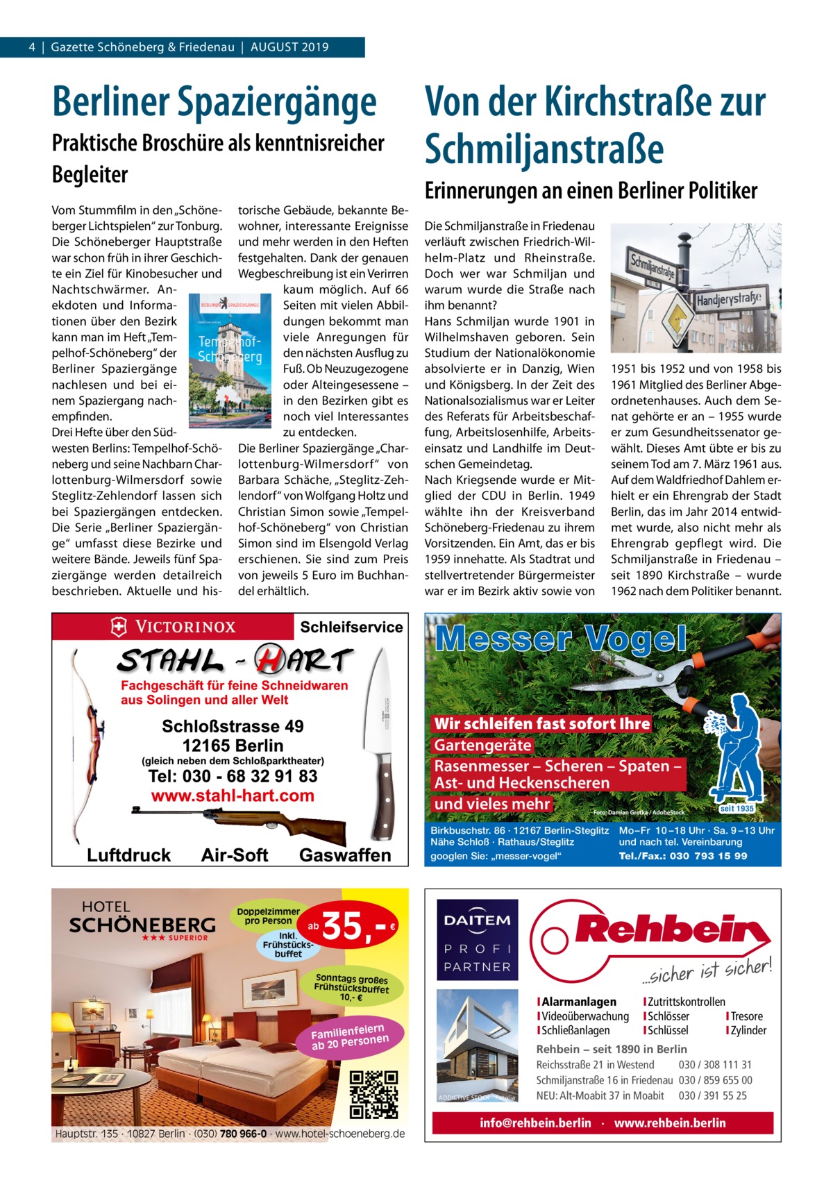 4  |  Gazette Schöneberg & Friedenau  |  August 2019  Berliner Spaziergänge  Von der Kirchstraße zur Schmiljanstraße  Praktische Broschüre als kenntnisreicher Begleiter Vom Stummfilm in den „Schöneberger Lichtspielen“ zur Tonburg. Die Schöneberger Hauptstraße war schon früh in ihrer Geschichte ein Ziel für Kinobesucher und Nachtschwärmer. Anekdoten und Informationen über den Bezirk kann man im Heft „Tempelhof-Schöneberg“ der Berliner Spaziergänge nachlesen und bei einem Spaziergang nachempfinden. Drei Hefte über den Südwesten Berlins: Tempelhof-Schöneberg und seine Nachbarn Charlottenburg-Wilmersdorf sowie Steglitz-Zehlendorf lassen sich bei Spaziergängen entdecken. Die Serie „Berliner Spaziergänge“ umfasst diese Bezirke und weitere Bände. Jeweils fünf Spaziergänge werden detailreich beschrieben. Aktuelle und his torische Gebäude, bekannte Bewohner, interessante Ereignisse und mehr werden in den Heften festgehalten. Dank der genauen Wegbeschreibung ist ein Verirren kaum möglich. Auf 66 Seiten mit vielen Abbildungen bekommt man viele Anregungen für den nächsten Ausflug zu Fuß. Ob Neuzugezogene oder Alteingesessene – in den Bezirken gibt es noch viel Interessantes zu entdecken. Die Berliner Spaziergänge „Charlottenburg-Wilmersdorf“ von Barbara Schäche, „Steglitz-Zehlendorf“ von Wolfgang Holtz und Christian Simon sowie „Tempelhof-Schöneberg“ von Christian Simon sind im Elsengold Verlag erschienen. Sie sind zum Preis von jeweils 5 Euro im Buchhandel erhältlich.  Erinnerungen an einen Berliner Politiker Die Schmiljanstraße in Friedenau verläuft zwischen Friedrich-Wilhelm-Platz und Rheinstraße. Doch wer war Schmiljan und warum wurde die Straße nach ihm benannt? Hans Schmiljan wurde 1901 in Wilhelmshaven geboren. Sein Studium der Nationalökonomie absolvierte er in Danzig, Wien und Königsberg. In der Zeit des Nationalsozialismus war er Leiter des Referats für Arbeitsbeschaffung, Arbeitslosenhilfe, Arbeitseinsatz und Landhilfe im Deutschen Gemeindetag. Nach Kriegsende wurde er Mitglied der CDU in Berlin. 1949 wählte ihn der Kreisverband Schöneberg-Friedenau zu ihrem Vorsitzenden. Ein Amt, das er bis 1959 innehatte. Als Stadtrat und stellvertretender Bürgermeister war er im Bezirk aktiv sowie von  1951 bis 1952 und von 1958 bis 1961 Mitglied des Berliner Abgeordnetenhauses. Auch dem Senat gehörte er an – 1955 wurde er zum Gesundheitssenator gewählt. Dieses Amt übte er bis zu seinem Tod am 7. März 1961 aus. Auf dem Waldfriedhof Dahlem erhielt er ein Ehrengrab der Stadt Berlin, das im Jahr 2014 entwidmet wurde, also nicht mehr als Ehrengrab gepflegt wird. Die Schmiljanstraße in Friedenau – seit 1890 Kirchstraße – wurde 1962 nach dem Politiker benannt.  Messer Vogel Wir schleifen fast sofort Ihre Gartengeräte Rasenmesser – Scheren – Spaten – Ast- und Heckenscheren und vieles mehr Birkbuschstr. 86 · 12167 Berlin-Steglitz Nähe Schloß · Rathaus/Steglitz googlen Sie: „messer-vogel“  Doppelzimmer pro Person ★★★ SUPERIOR  ab Inkl. Frühstücksbuffet  35, seit 1935  Mo – Fr 10 – 18 Uhr · Sa. 9 – 13 Uhr und nach tel. Vereinbarung Tel./Fax.: 030 793 15 99  €  Sonntags großes Frühstücksbuffet 10,- €  I Alarmanlagen I Videoüberwachung I Schließanlagen  iern Familienfe nen so ab 20 Per  ADDICTIVE STOCK - Fotolia  Hauptstr. 135 · 10827 Berlin · (030) 780 966-0 · www.hotel-schoeneberg.de  I Zutrittskontrollen I Schlösser I Tresore I Schlüssel I Zylinder  Rehbein − seit 1890 in Berlin Reichsstraße 21 in Westend 030 / 308 111 31 Schmiljanstraße 16 in Friedenau 030 / 859 655 00 NEU: Alt-Moabit 37 in Moabit 030 / 391 55 25  info@rehbein.berlin · www.rehbein.berlin