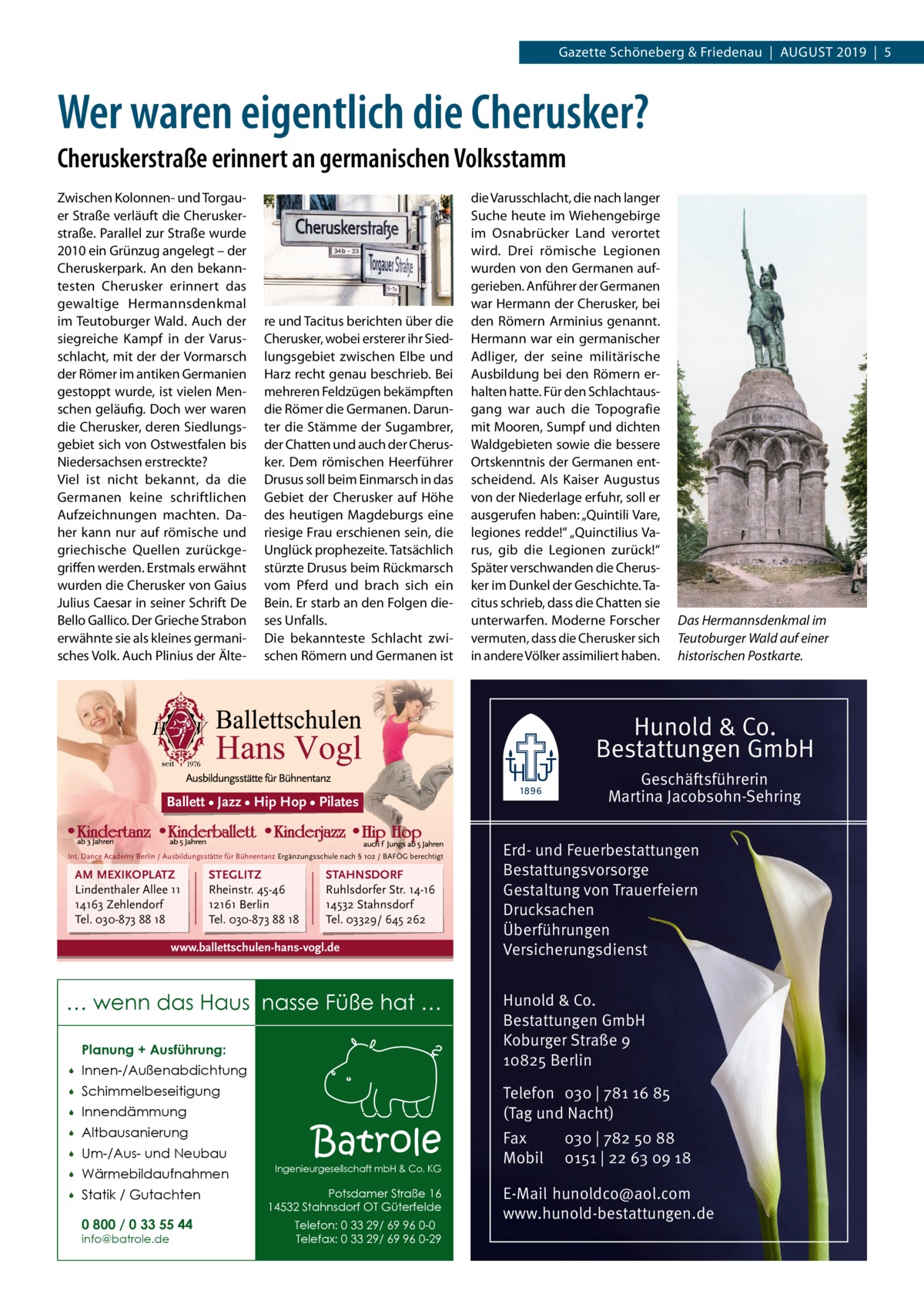 Gazette Schöneberg & Friedenau  |  August 2019  |  5  Wer waren eigentlich die Cherusker? Cheruskerstraße erinnert an germanischen Volksstamm Zwischen Kolonnen- und Torgauer Straße verläuft die Cheruskerstraße. Parallel zur Straße wurde 2010 ein Grünzug angelegt – der Cheruskerpark. An den bekanntesten Cherusker erinnert das gewaltige Hermannsdenkmal im Teutoburger Wald. Auch der siegreiche Kampf in der Varusschlacht, mit der der Vormarsch der Römer im antiken Germanien gestoppt wurde, ist vielen Menschen geläufig. Doch wer waren die Cherusker, deren Siedlungsgebiet sich von Ostwestfalen bis Niedersachsen erstreckte? Viel ist nicht bekannt, da die Germanen keine schriftlichen Aufzeichnungen machten. Daher kann nur auf römische und griechische Quellen zurückgegriffen werden. Erstmals erwähnt wurden die Cherusker von Gaius Julius Caesar in seiner Schrift De Bello Gallico. Der Grieche Strabon erwähnte sie als kleines germanisches Volk. Auch Plinius der Älte re und Tacitus berichten über die Cherusker, wobei ersterer ihr Siedlungsgebiet zwischen Elbe und Harz recht genau beschrieb. Bei mehreren Feldzügen bekämpften die Römer die Germanen. Darunter die Stämme der Sugambrer, der Chatten und auch der Cherusker. Dem römischen Heerführer Drusus soll beim Einmarsch in das Gebiet der Cherusker auf Höhe des heutigen Magdeburgs eine riesige Frau erschienen sein, die Unglück prophezeite. Tatsächlich stürzte Drusus beim Rückmarsch vom Pferd und brach sich ein Bein. Er starb an den Folgen dieses Unfalls. Die bekannteste Schlacht zwischen Römern und Germanen ist  die Varusschlacht, die nach langer Suche heute im Wiehengebirge im Osnabrücker Land verortet wird. Drei römische Legionen wurden von den Germanen aufgerieben. Anführer der Germanen war Hermann der Cherusker, bei den Römern Arminius genannt. Hermann war ein germanischer Adliger, der seine militärische Ausbildung bei den Römern erhalten hatte. Für den Schlachtausgang war auch die Topografie mit Mooren, Sumpf und dichten Waldgebieten sowie die bessere Ortskenntnis der Germanen entscheidend. Als Kaiser Augustus von der Niederlage erfuhr, soll er ausgerufen haben: „Quintili Vare, legiones redde!“ „Quinctilius Varus, gib die Legionen zurück!“ Später verschwanden die Cherusker im Dunkel der Geschichte. Tacitus schrieb, dass die Chatten sie unterwarfen. Moderne Forscher vermuten, dass die Cherusker sich in andere Völker assimiliert haben.  Das Hermannsdenkmal im Teutoburger Wald auf einer historischen Postkarte.  Hunold & Co. Bestattungen GmbH Geschäftsführerin Martina Jacobsohn-Sehring  Ballett • Jazz • Hip Hop • Pilates  Int. Dance Academy Berlin / Ausbildungsstätte für Bühnentanz Ergänzungsschule nach § 102 / BAFÖG berechtigt  AM MEXIKOPLATZ Lindenthaler Allee 11 14163 Zehlendorf Tel. 030-873 88 18  STEGLITZ Rheinstr. 45-46 12161 Berlin Tel. 030-873 88 18  STAHNSDORF Ruhlsdorfer Str. 14-16 14532 Stahnsdorf Tel. 03329/ 645 262  www.ballettschulen-hans-vogl.de  … wenn das Haus nasse Füße hat … Planung + Ausführung:   Innen-/Außenabdichtung    Schimmelbeseitigung    Innendämmung    Altbausanierung    Um-/Aus- und Neubau    Wärmebildaufnahmen    Statik / Gutachten 0 800 / 0 33 55 44 info@batrole.de  Batrole  Ingenieurgesellschaft mbH & Co. KG  Potsdamer Straße 16 14532 Stahnsdorf OT Güterfelde Telefon: 0 33 29/ 69 96 0-0 Telefax: 0 33 29/ 69 96 0-29  Erd- und Feuerbestattungen Bestattungsvorsorge Gestaltung von Trauerfeiern Drucksachen Überführungen Versicherungsdienst Hunold & Co. Bestattungen GmbH Koburger Straße 9 10825 Berlin Telefon 030 | 781 16 85 (Tag und Nacht) Fax Mobil  030 | 782 50 88 0151 | 22 63 09 18  E-Mail hunoldco@aol.com www.hunold-bestattungen.de