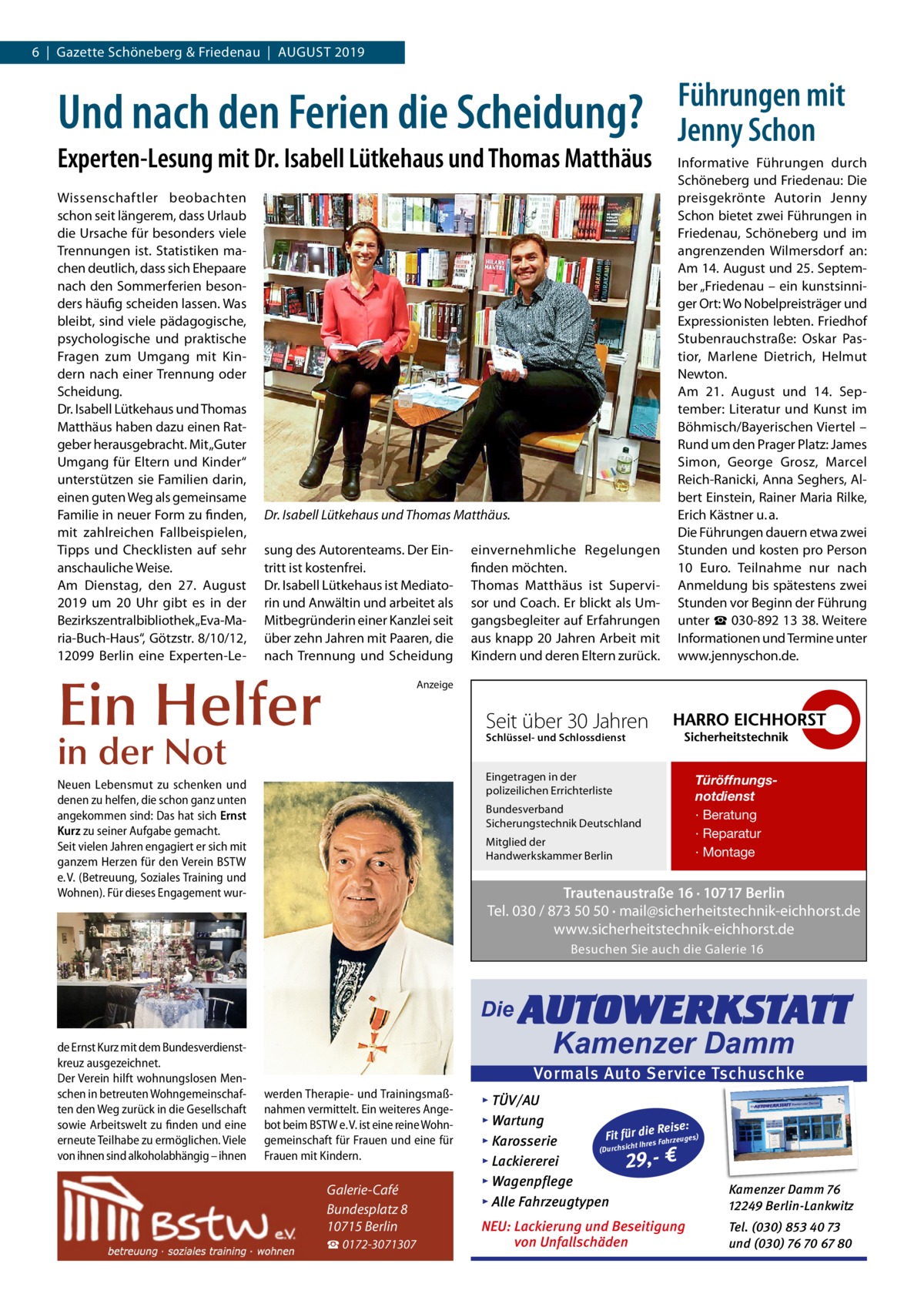 6  |  Gazette Schöneberg & Friedenau  |  August 2019  Und nach den Ferien die Scheidung? Experten-Lesung mit Dr. Isabell Lütkehaus und Thomas Matthäus Wissenschaftler beobachten schon seit längerem, dass Urlaub die Ursache für besonders viele Trennungen ist. Statistiken machen deutlich, dass sich Ehepaare nach den Sommerferien besonders häufig scheiden lassen. Was bleibt, sind viele pädagogische, psychologische und praktische Fragen zum Umgang mit Kindern nach einer Trennung oder Scheidung. Dr. Isabell Lütkehaus und Thomas Matthäus haben dazu einen Ratgeber herausgebracht. Mit „Guter Umgang für Eltern und Kinder“ unterstützen sie Familien darin, einen guten Weg als gemeinsame Familie in neuer Form zu finden, mit zahlreichen Fallbeispielen, Tipps und Checklisten auf sehr anschauliche Weise. Am Dienstag, den 27.  August 2019 um 20  Uhr gibt es in der Bezirkszentralbibliothek „Eva-Maria-Buch-Haus“, Götzstr. 8/10/12, 12099  Berlin eine Experten-Le Dr. Isabell Lütkehaus und Thomas Matthäus. sung des Autorenteams. Der Eintritt ist kostenfrei. Dr. Isabell Lütkehaus ist Mediatorin und Anwältin und arbeitet als Mitbegründerin einer Kanzlei seit über zehn Jahren mit Paaren, die nach Trennung und Scheidung  Ein Helfer  einvernehmliche Regelungen finden möchten. Thomas Matthäus ist Supervisor und Coach. Er blickt als Umgangsbegleiter auf Erfahrungen aus knapp 20 Jahren Arbeit mit Kindern und deren Eltern zurück.  Führungen mit Jenny Schon Informative Führungen durch Schöneberg und Friedenau: Die preisgekrönte Autorin Jenny Schon bietet zwei Führungen in Friedenau, Schöneberg und im angrenzenden Wilmersdorf an: Am 14. August und 25. September „Friedenau – ein kunstsinniger Ort: Wo Nobelpreisträger und Expressionisten lebten. Friedhof Stubenrauchstraße: Oskar Pastior, Marlene Dietrich, Helmut Newton. Am 21.  August und 14.  September: Literatur und Kunst im Böhmisch/Bayerischen Viertel – Rund um den Prager Platz: James Simon, George Grosz, Marcel Reich-Ranicki, Anna Seghers, Albert Einstein, Rainer Maria Rilke, Erich Kästner u. a. Die Führungen dauern etwa zwei Stunden und kosten pro Person 10  Euro. Teilnahme nur nach Anmeldung bis spätestens zwei Stunden vor Beginn der Führung unter ☎ 030-892 13 38. Weitere Informationen und Termine unter www.jennyschon.de.  Anzeige  Seit über 30 Jahren  in der Not  Schlüssel- und Schlossdienst  Eingetragen in der polizeilichen Errichterliste  Neuen Lebensmut zu schenken und denen zu helfen, die schon ganz unten angekommen sind: Das hat sich Ernst Kurz zu seiner Aufgabe gemacht. Seit vielen Jahren engagiert er sich mit ganzem Herzen für den Verein BSTW e. V. (Betreuung, Soziales Training und Wohnen). Für dieses Engagement wur Bundesverband Sicherungstechnik Deutschland Mitglied der Handwerkskammer Berlin  Türöffnungsnotdienst · Beratung · Reparatur · Montage  Trautenaustraße 16 · 10717 Berlin Tel. 030 / 873 50 50 · mail@sicherheitstechnik-eichhorst.de www.sicherheitstechnik-eichhorst.de Besuchen Sie auch die Galerie 16  Die de Ernst Kurz mit dem Bundesverdienstkreuz ausgezeichnet. Der Verein hilft wohnungslosen Menschen in betreuten Wohngemeinschaften den Weg zurück in die Gesellschaft sowie Arbeitswelt zu finden und eine erneute Teilhabe zu ermöglichen. Viele von ihnen sind alkoholabhängig – ihnen  AUTOWERKSTATT Kamenzer Damm  Vormals Auto Service Tschuschke werden Therapie- und Trainingsmaßnahmen vermittelt. Ein weiteres Angebot beim BSTW e. V. ist eine reine Wohngemeinschaft für Frauen und eine für Frauen mit Kindern.  Galerie-Café Bundesplatz 8 10715 Berlin ☎ 0172-3071307  ▸ TÜV/AU ▸ Wartung Reise: Fit für die es) Fahrzeug s ▸ Karosserie re Ih t ch (Durchsi ▸ Lackiererei 29,- € ▸ Wagenpflege ▸ Alle Fahrzeugtypen  Kamenzer Damm 76 12249 Berlin-Lankwitz  NEU: Lackierung und Beseitigung von Unfallschäden  Tel. (030) 853 40 73 und (030) 76 70 67 80