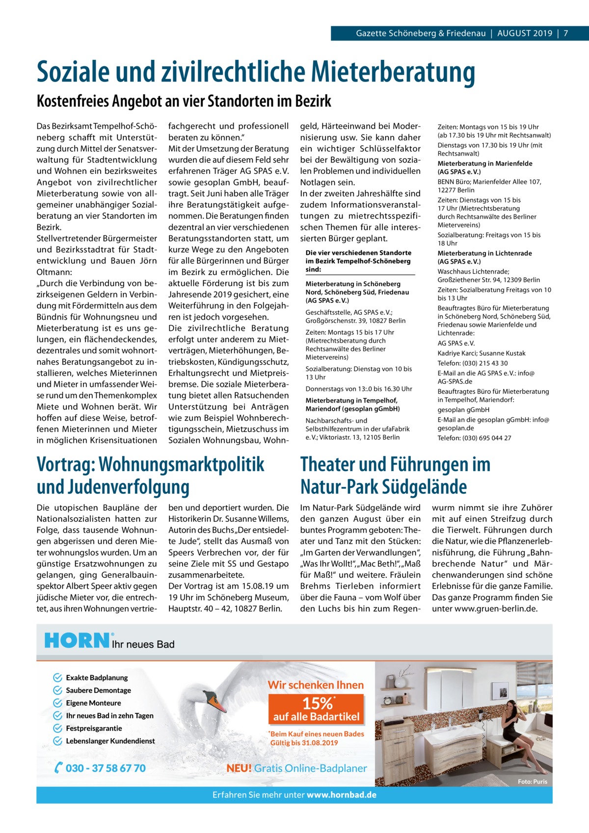 Gazette Schöneberg & Friedenau  |  August 2019  |  7  Soziale und zivilrechtliche Mieterberatung Kostenfreies Angebot an vier Standorten im Bezirk Das Bezirksamt Tempelhof-Schöneberg schafft mit Unterstützung durch Mittel der Senatsverwaltung für Stadtentwicklung und Wohnen ein bezirksweites Angebot von zivilrechtlicher Mieterberatung sowie von allgemeiner unabhängiger Sozialberatung an vier Standorten im Bezirk. Stellvertretender Bürgermeister und Bezirksstadtrat für Stadtentwicklung und Bauen Jörn Oltmann: „Durch die Verbindung von bezirkseigenen Geldern in Verbindung mit Fördermitteln aus dem Bündnis für Wohnungsneu und Mieterberatung ist es uns gelungen, ein flächendeckendes, dezentrales und somit wohnortnahes Beratungsangebot zu installieren, welches Mieterinnen und Mieter in umfassender Weise rund um den Themenkomplex Miete und Wohnen berät. Wir hoffen auf diese Weise, betroffenen Mieterinnen und Mieter in möglichen Krisensituationen  fachgerecht und professionell beraten zu können.“ Mit der Umsetzung der Beratung wurden die auf diesem Feld sehr erfahrenen Träger AG SPAS e. V. sowie gesoplan GmbH, beauftragt. Seit Juni haben alle Träger ihre Beratungstätigkeit aufgenommen. Die Beratungen finden dezentral an vier verschiedenen Beratungsstandorten statt, um kurze Wege zu den Angeboten für alle Bürgerinnen und Bürger im Bezirk zu ermöglichen. Die aktuelle Förderung ist bis zum Jahresende 2019 gesichert, eine Weiterführung in den Folgejahren ist jedoch vorgesehen. Die zivilrechtliche Beratung erfolgt unter anderem zu Mietverträgen, Mieterhöhungen, Betriebskosten, Kündigungsschutz, Erhaltungsrecht und Mietpreisbremse. Die soziale Mieterberatung bietet allen Ratsuchenden Unterstützung bei Anträgen wie zum Beispiel Wohnberechtigungsschein, Mietzuschuss im Sozialen Wohnungsbau, Wohn geld, Härteeinwand bei Modernisierung usw. Sie kann daher ein wichtiger Schlüsselfaktor bei der Bewältigung von sozialen Problemen und individuellen Notlagen sein. In der zweiten Jahreshälfte sind zudem Informationsveranstaltungen zu mietrechtsspezifischen Themen für alle interessierten Bürger geplant. Die vier verschiedenen Standorte im Bezirk Tempelhof-Schöneberg sind: Mieterberatung in Schöneberg Nord, Schöneberg Süd, Friedenau (AG SPAS e. V.) Geschäftsstelle, AG SPAS e. V.; Großgörschenstr. 39, 10827 Berlin Zeiten: Montags 15 bis 17 Uhr (Mietrechtsberatung durch Rechtsanwälte des Berliner Mietervereins) Sozialberatung: Dienstag von 10 bis 13 Uhr Donnerstags von 13:.0 bis 16.30 Uhr Mieterberatung in Tempelhof, Mariendorf (gesoplan gGmbH) Nachbarschafts- und Selbsthilfezentrum in der ufaFabrik e. V.; Viktoriastr. 13, 12105 Berlin  Zeiten: Montags von 15 bis 19 Uhr (ab 17.30 bis 19 Uhr mit Rechtsanwalt) Dienstags von 17.30 bis 19 Uhr (mit Rechtsanwalt) Mieterberatung in Marienfelde (AG SPAS e. V.) BENN Büro; Marienfelder Allee 107, 12277 Berlin Zeiten: Dienstags von 15 bis 17 Uhr (Mietrechtsberatung durch Rechtsanwälte des Berliner Mietervereins) Sozialberatung: Freitags von 15 bis 18 Uhr Mieterberatung in Lichtenrade (AG SPAS e. V.) Waschhaus Lichtenrade; Großziethener Str. 94, 12309 Berlin Zeiten: Sozialberatung Freitags von 10 bis 13 Uhr Beauftragtes Büro für Mieterberatung in Schöneberg Nord, Schöneberg Süd, Friedenau sowie Marienfelde und Lichtenrade: AG SPAS e. V. Kadriye Karci; Susanne Kustak Telefon: (030) 215 43 30 E-Mail an die AG SPAS e. V.: info@ AG-SPAS.de Beauftragtes Büro für Mieterberatung in Tempelhof, Mariendorf: gesoplan gGmbH E-Mail an die gesoplan gGmbH: info@ gesoplan.de Telefon: (030) 695 044 27  Vortrag: Wohnungsmarktpolitik und Judenverfolgung  Theater und Führungen im Natur-Park Südgelände  Die utopischen Baupläne der Nationalsozialisten hatten zur Folge, dass tausende Wohnungen abgerissen und deren Mieter wohnungslos wurden. Um an günstige Ersatzwohnungen zu gelangen, ging Generalbauinspektor Albert Speer aktiv gegen jüdische Mieter vor, die entrechtet, aus ihren Wohnungen vertrie Im Natur-Park Südgelände wird den ganzen August über ein buntes Programm geboten: Theater und Tanz mit den Stücken: „Im Garten der Verwandlungen“, „Was Ihr Wollt!“, „Mac Beth!“, „Maß für Maß!“ und weitere. Fräulein Brehms Tierleben informiert über die Fauna – vom Wolf über den Luchs bis hin zum Regen ben und deportiert wurden. Die Historikerin Dr. Susanne Willems, Autorin des Buchs „Der entsiedelte Jude“, stellt das Ausmaß von Speers Verbrechen vor, der für seine Ziele mit SS und Gestapo zusammenarbeitete. Der Vortrag ist am 15.08.19 um 19 Uhr im Schöneberg Museum, Hauptstr. 40 – 42, 10827 Berlin.  wurm nimmt sie ihre Zuhörer mit auf einen Streifzug durch die Tierwelt. Führungen durch die Natur, wie die Pflanzenerlebnisführung, die Führung „Bahnbrechende Natur“ und Märchenwanderungen sind schöne Erlebnisse für die ganze Familie. Das ganze Programm finden Sie unter www.gruen-berlin.de.