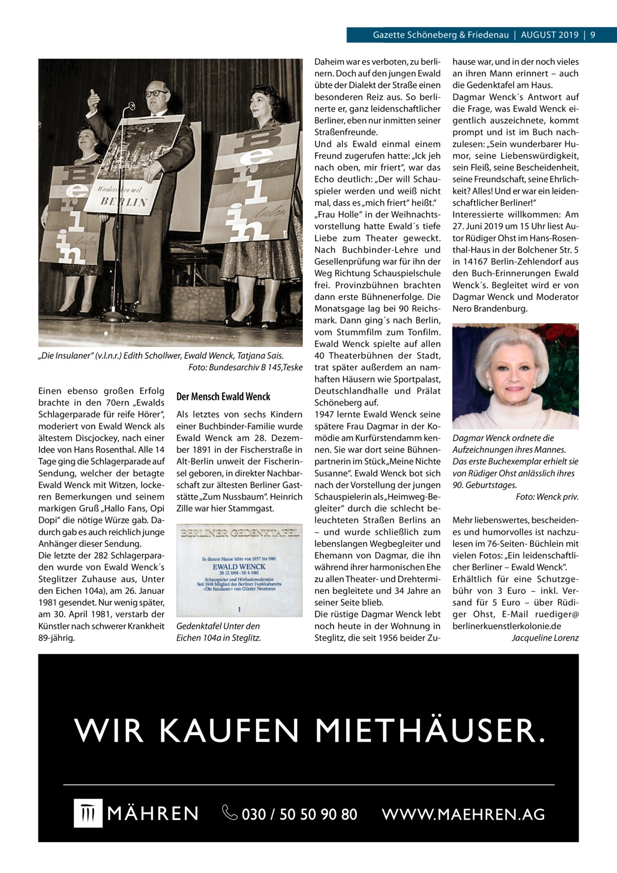 Gazette Datei:Schöneberg 2019-08-Schöneberg & Friedenau  |  August   |  Gazette  |  2016  |  9 2019  |  9  „Die Insulaner“ (v.l.n.r.) Edith Schollwer, Ewald Wenck, Tatjana Sais. � Foto: Bundesarchiv B 145,Teske Einen ebenso großen Erfolg brachte in den 70ern „Ewalds Schlagerparade für reife Hörer“, moderiert von Ewald Wenck als ältestem Discjockey, nach einer Idee von Hans Rosenthal. Alle 14 Tage ging die Schlagerparade auf Sendung, welcher der betagte Ewald Wenck mit Witzen, lockeren Bemerkungen und seinem markigen Gruß „Hallo Fans, Opi Dopi“ die nötige Würze gab. Dadurch gab es auch reichlich junge Anhänger dieser Sendung. Die letzte der 282 Schlagerparaden wurde von Ewald Wenck´s Steglitzer Zuhause aus, Unter den Eichen 104a), am 26. Januar 1981 gesendet. Nur wenig später, am 30.  April 1981, verstarb der Künstler nach schwerer Krankheit 89-jährig.  Der Mensch Ewald Wenck Als letztes von sechs Kindern einer Buchbinder-Familie wurde Ewald Wenck am 28.  Dezember 1891 in der Fischerstraße in Alt-Berlin unweit der Fischerinsel geboren, in direkter Nachbarschaft zur ältesten Berliner Gaststätte „Zum Nussbaum“. Heinrich Zille war hier Stammgast.  Gedenktafel Unter den Eichen 104a in Steglitz.  Daheim war es verboten, zu berlinern. Doch auf den jungen Ewald übte der Dialekt der Straße einen besonderen Reiz aus. So berlinerte er, ganz leidenschaftlicher Berliner, eben nur inmitten seiner Straßenfreunde. Und als Ewald einmal einem Freund zugerufen hatte: „Ick jeh nach oben, mir friert“, war das Echo deutlich: „Der will Schauspieler werden und weiß nicht mal, dass es „mich friert“ heißt.“ „Frau Holle“ in der Weihnachtsvorstellung hatte Ewald´s tiefe Liebe zum Theater geweckt. Nach Buchbinder-Lehre und Gesellenprüfung war für ihn der Weg Richtung Schauspielschule frei. Provinzbühnen brachten dann erste Bühnenerfolge. Die Monatsgage lag bei 90  Reichsmark. Dann ging´s nach Berlin, vom Stummfilm zum Tonfilm. Ewald Wenck spielte auf allen 40  Theaterbühnen der Stadt, trat später außerdem an namhaften Häusern wie Sportpalast, Deutschlandhalle und Prälat Schöneberg auf. 1947 lernte Ewald Wenck seine spätere Frau Dagmar in der Komödie am Kurfürstendamm kennen. Sie war dort seine Bühnenpartnerin im Stück „Meine Nichte Susanne“. Ewald Wenck bot sich nach der Vorstellung der jungen Schauspielerin als „Heimweg-Begleiter“ durch die schlecht beleuchteten Straßen Berlins an – und wurde schließlich zum lebenslangen Wegbegleiter und Ehemann von Dagmar, die ihn während ihrer harmonischen Ehe zu allen Theater- und Drehterminen begleitete und 34 Jahre an seiner Seite blieb. Die rüstige Dagmar Wenck lebt noch heute in der Wohnung in Steglitz, die seit 1956 beider Zu hause war, und in der noch vieles an ihren Mann erinnert – auch die Gedenktafel am Haus. Dagmar Wenck´s Antwort auf die Frage, was Ewald Wenck eigentlich auszeichnete, kommt prompt und ist im Buch nachzulesen: „Sein wunderbarer Humor, seine Liebenswürdigkeit, sein Fleiß, seine Bescheidenheit, seine Freundschaft, seine Ehrlichkeit? Alles! Und er war ein leidenschaftlicher Berliner!“ Interessierte willkommen: Am 27. Juni 2019 um 15 Uhr liest Autor Rüdiger Ohst im Hans-Rosenthal-Haus in der Bolchener Str. 5 in 14167 Berlin-Zehlendorf aus den Buch-Erinnerungen Ewald Wenck´s. Begleitet wird er von Dagmar Wenck und Moderator Nero Brandenburg.  Dagmar Wenck ordnete die Aufzeichnungen ihres Mannes. Das erste Buchexemplar erhielt sie von Rüdiger Ohst anlässlich ihres 90. Geburtstages. � Foto: Wenck priv. Mehr liebenswertes, bescheidenes und humorvolles ist nachzulesen im 76-Seiten- Büchlein mit vielen Fotos: „Ein leidenschaftlicher Berliner – Ewald Wenck“. Erhältlich für eine Schutzgebühr von 3  Euro – inkl. Versand für 5  Euro – über Rüdiger Ohst, E-Mail ruediger@ berlinerkuenstlerkolonie.de � Jacqueline Lorenz