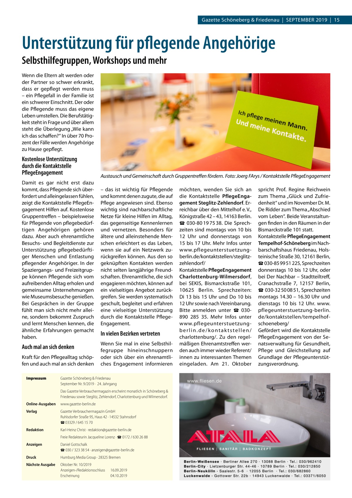 Gazette Schöneberg & Friedenau  |  September 2019  |  15  Unterstützung für pflegende Angehörige Selbsthilfegruppen, Workshops und mehr Wenn die Eltern alt werden oder der Partner so schwer erkrankt, dass er gepflegt werden muss – ein Pflegefall in der Familie ist ein schwerer Einschnitt. Der oder die Pflegende muss das eigene Leben umstellen. Die Berufstätigkeit steht in Frage und über allem steht die Überlegung „Wie kann ich das schaffen?“ In über 70 Prozent der Fälle werden Angehörige zu Hause gepflegt.  Kostenlose Unterstützung durch die Kontaktstelle PflegeEngagement Damit es gar nicht erst dazu kommt, dass Pflegende sich überfordert und alleingelassen fühlen, zeigt die Kontaktstelle PflegeEngagement Hilfen auf. Kostenlose Gruppentreffen – beispielsweise für Pflegende von pflegebedürftigen Angehörigen gehören dazu. Aber auch ehrenamtliche Besuchs- und Begleitdienste zur Unterstützung pflegebedürftiger Menschen und Entlastung pflegender Angehöriger. In der Spaziergangs- und Freizeitgruppe können Pflegende sich vom aufreibenden Alltag erholen und gemeinsame Unternehmungen wie Museumsbesuche genießen. Bei Gesprächen in der Gruppe fühlt man sich nicht mehr alleine, sondern bekommt Zuspruch und lernt Menschen kennen, die ähnliche Erfahrungen gemacht haben.  Auch mal an sich denken Kraft für den Pflegealltag schöpfen und auch mal an sich denken Impressum	  Austausch und Gemeinschaft durch Gruppentreffen fördern.�Foto: Joerg FArys / Kontaktstelle PflegeEngagement – das ist wichtig für Pflegende und kommt denen zugute, die auf Pflege angewiesen sind. Ebenso wichtig sind nachbarschaftliche Netze für kleine Hilfen im Alltag, das gegenseitige Kennenlernen und vernetzen. Besonders für ältere und alleinstehende Menschen erleichtert es das Leben, wenn sie auf ein Netzwerk zurückgreifen können. Aus den so geknüpften Kontakten werden nicht selten langjährige Freundschaften. Ehrenamtliche, die sich engagieren möchten, können auf ein vielseitiges Angebot zurückgreifen. Sie werden systematisch geschult, begleitet und erfahren eine vielseitige Unterstützung durch die Kontaktstelle PflegeEngagement.  In vielen Bezirken vertreten Wenn Sie mal in eine Selbsthilfegruppe hineinschnuppern oder sich über ein ehrenamtliches Engagement informieren  Gazette Schöneberg & Friedenau September Nr. 9/2019 ·  24. Jahrgang Das Gazette Verbrauchermagazin erscheint monatlich in Schöneberg & Friedenau sowie Steglitz, Zehlendorf, Charlottenburg und Wilmersdorf.  Online-Ausgaben	www.gazette-berlin.de Verlag	  Gazette Verbrauchermagazin GmbH Ruhlsdorfer Straße 95, Haus 42 · 14532 Stahnsdorf ☎ 03329 / 645 15 70  Redaktion	  Karl-Heinz Christ · redaktion@gazette-berlin.de  	  Freie Redakteurin Jacqueline Lorenz · ☎ 0172 / 630 26 88  Anzeigen	  Daniel Gottschalk ☎ 030 / 323 38 54 · anzeigen@gazette-berlin.de  Druck	  Humburg Media Group · 28325 Bremen  Nächste Ausgabe	  Oktober Nr. 10/2019 Anzeigen-/Redaktionsschluss	16.09.2019 Erscheinung	04.10.2019  möchten, wenden Sie sich an die Kontaktstelle PflegeEngagement Steglitz-Zehlendorf. Erreichbar über den Mittelhof e. V., Königstraße 42 – 43, 14163 Berlin. ☎  030-80 19 75 38. Die Sprechzeiten sind montags von 10 bis 12  Uhr und donnerstags von 15 bis 17 Uhr. Mehr Infos unter www.pflegeunterstuetzungberlin.de/kontaktstellen/steglitzzehlendorf/ Kontaktstelle PflegeEngagement Charlottenburg-Wilmersdorf, bei SEKIS, Bismarckstraße  101, 10625  Berlin. Sprechzeiten: Di 13 bis 15 Uhr und Do 10 bis 12 Uhr sowie nach Vereinbarung. Bitte anmelden unter ☎  030890  285  35. Mehr Infos unter www.pflegeunterstuetzungberlin.de/kontaktstellen/ charlottenburg/. Zu den regelmäßigen Ehrenamtstreffen werden auch immer wieder Referent/ innen zu interessanten Themen eingeladen. Am 21.  Oktober  spricht Prof.  Regine Reichwein zum Thema „Glück und Zufriedenheit“ und im November Dr. M. De Ridder zum Thema „Abschied vom Leben“. Beide Veranstaltungen finden in den Räumen in der Bismarckstraße 101 statt. Kontaktstelle PflegeEngagement Tempelhof-Schöneberg im Nachbarschaftshaus Friedenau, Holsteinische Straße 30, 12161 Berlin, ☎ 030-85 99 51 225, Sprechzeiten donnerstags 10 bis 12 Uhr, oder bei Der Nachbar – Stadtteiltreff, Cranachstraße  7, 12157  Berlin, ☎ 030-32 50 08 51, Sprechzeiten montags 14.30 – 16.30 Uhr und dienstags 10 bis 12  Uhr. www. pflegeunterstuetzung-berlin. de/kontaktstellen/tempelhofschoeneberg/ Gefördert wird die Kontaktstelle PflegeEngagement von der Senatsverwaltung für Gesundheit, Pflege und Gleichstellung auf Grundlage der Pflegeunterstützungsverordnung.