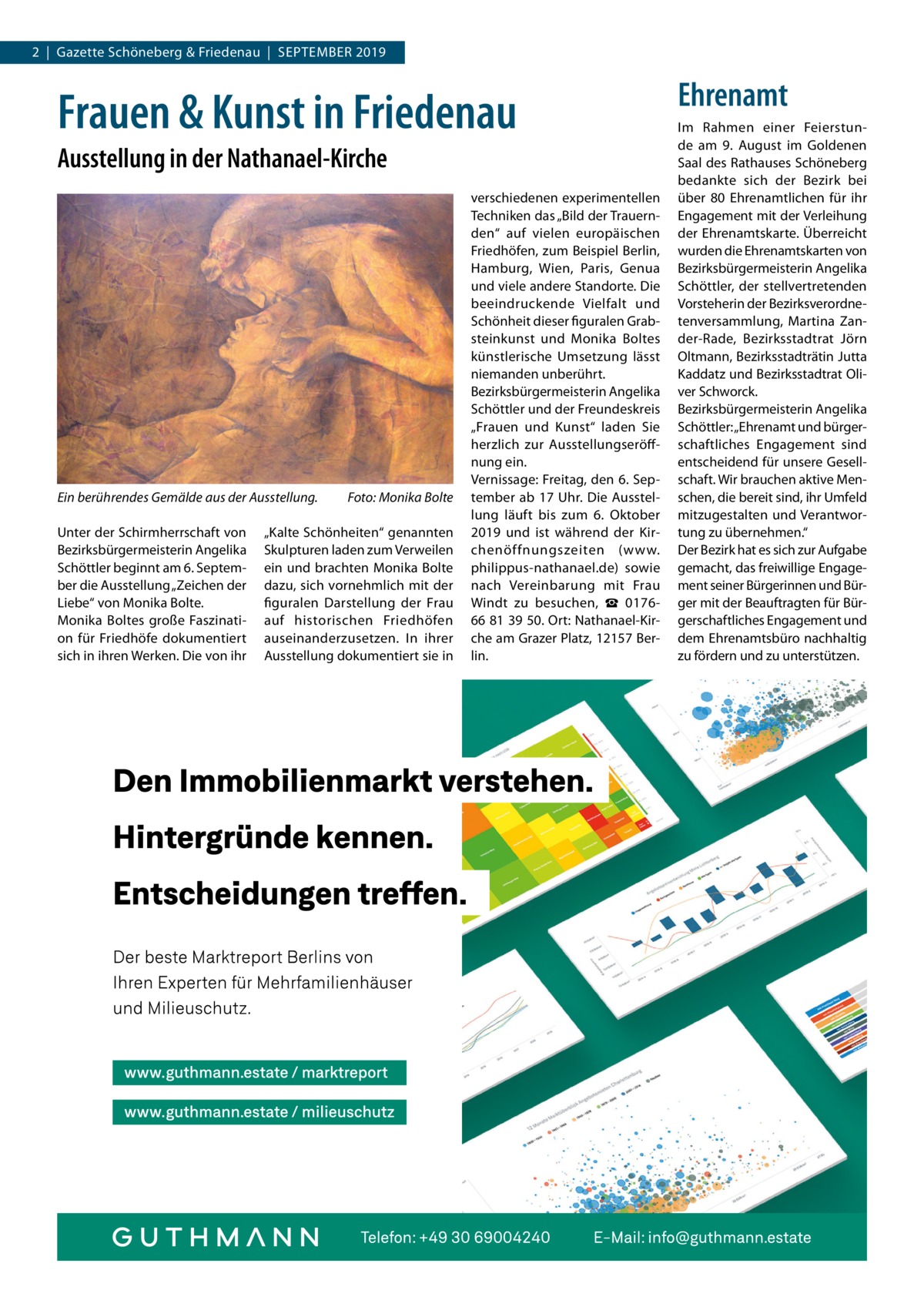 2  |  Gazette Schöneberg & Friedenau  |  September 2019  Frauen & Kunst in Friedenau Ausstellung in der Nathanael-Kirche  Ein berührendes Gemälde aus der Ausstellung.� Unter der Schirmherrschaft von Bezirksbürgermeisterin Angelika Schöttler beginnt am 6. September die Ausstellung „Zeichen der Liebe“ von Monika Bolte. Monika Boltes große Faszination für Friedhöfe dokumentiert sich in ihren Werken. Die von ihr  Foto: Monika Bolte  „Kalte Schönheiten“ genannten Skulpturen laden zum Verweilen ein und brachten Monika Bolte dazu, sich vornehmlich mit der figuralen Darstellung der Frau auf historischen Friedhöfen auseinanderzusetzen. In ihrer Ausstellung dokumentiert sie in  verschiedenen experimentellen Techniken das „Bild der Trauernden“ auf vielen europäischen Friedhöfen, zum Beispiel Berlin, Hamburg, Wien, Paris, Genua und viele andere Standorte. Die beeindruckende Vielfalt und Schönheit dieser figuralen Grabsteinkunst und Monika Boltes künstlerische Umsetzung lässt niemanden unberührt. Bezirksbürgermeisterin Angelika Schöttler und der Freundeskreis „Frauen und Kunst“ laden Sie herzlich zur Ausstellungseröffnung ein. Vernissage: Freitag, den 6. September ab 17 Uhr. Die Ausstellung läuft bis zum 6.  Oktober 2019 und ist während der Kirchenöffnungszeiten (www. philippus-nathanael.de) sowie nach Vereinbarung mit Frau Windt zu besuchen, ☎  017666 81 39 50. Ort: Nathanael-Kirche am Grazer Platz, 12157 Berlin.  Ehrenamt Im Rahmen einer Feierstunde am 9. August im Goldenen Saal des Rathauses Schöneberg bedankte sich der Bezirk bei über 80 Ehrenamtlichen für ihr Engagement mit der Verleihung der Ehrenamtskarte. Überreicht wurden die Ehrenamtskarten von Bezirksbürgermeisterin Angelika Schöttler, der stellvertretenden Vorsteherin der Bezirksverordnetenversammlung, Martina Zander-Rade, Bezirksstadtrat Jörn Oltmann, Bezirksstadträtin Jutta Kaddatz und Bezirksstadtrat Oliver Schworck. Bezirksbürgermeisterin Angelika Schöttler: „Ehrenamt und bürgerschaftliches Engagement sind entscheidend für unsere Gesellschaft. Wir brauchen aktive Menschen, die bereit sind, ihr Umfeld mitzugestalten und Verantwortung zu übernehmen.“ Der Bezirk hat es sich zur Aufgabe gemacht, das freiwillige Engagement seiner Bürgerinnen und Bürger mit der Beauftragten für Bürgerschaftliches Engagement und dem Ehrenamtsbüro nachhaltig zu fördern und zu unterstützen.