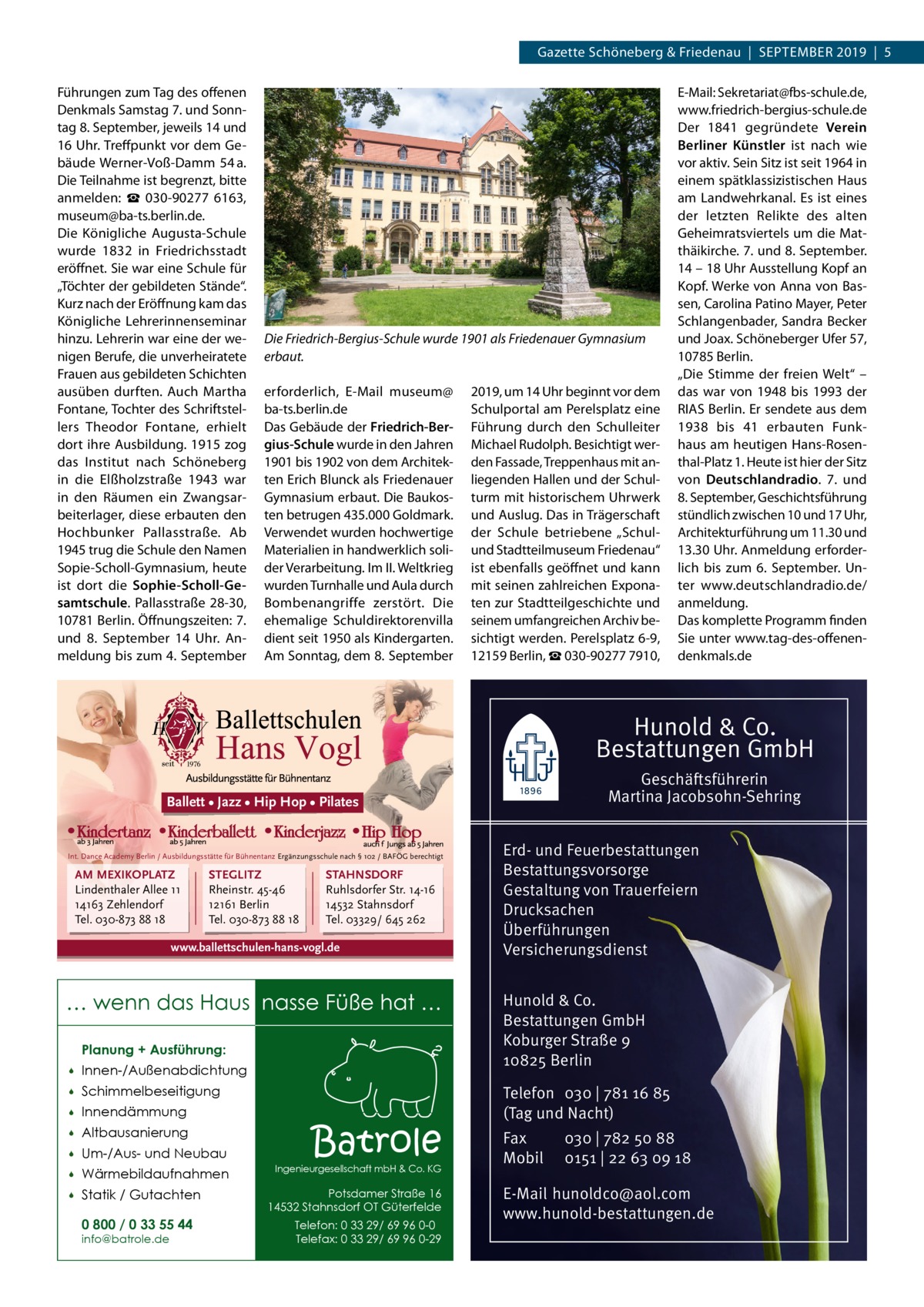 Gazette Schöneberg & Friedenau  |  September 2019  |  5 Führungen zum Tag des offenen Denkmals Samstag 7. und Sonntag 8. September, jeweils 14 und 16 Uhr. Treffpunkt vor dem Gebäude Werner-Voß-Damm  54 a. Die Teilnahme ist begrenzt, bitte anmelden: ☎  030-90277  6163, museum@ba-ts.berlin.de. Die Königliche Augusta-Schule wurde 1832 in Friedrichsstadt eröffnet. Sie war eine Schule für „Töchter der gebildeten Stände“. Kurz nach der Eröffnung kam das Königliche Lehrerinnenseminar hinzu. Lehrerin war eine der wenigen Berufe, die unverheiratete Frauen aus gebildeten Schichten ausüben durften. Auch Martha Fontane, Tochter des Schriftstellers Theodor Fontane, erhielt dort ihre Ausbildung. 1915 zog das Institut nach Schöneberg in die Elßholzstraße  1943 war in den Räumen ein Zwangsarbeiterlager, diese erbauten den Hochbunker Pallasstraße. Ab 1945 trug die Schule den Namen Sopie-Scholl-Gymnasium, heute ist dort die Sophie-Scholl-Gesamtschule. Pallasstraße 28-30, 10781 Berlin. Öffnungszeiten: 7. und 8.  September 14  Uhr. Anmeldung bis zum 4. September  Die Friedrich-Bergius-Schule wurde 1901 als Friedenauer Gymnasium erbaut. erforderlich, E-Mail museum@ ba-ts.berlin.de Das Gebäude der Friedrich-Bergius-Schule wurde in den Jahren 1901 bis 1902 von dem Architekten Erich Blunck als Friedenauer Gymnasium erbaut. Die Baukosten betrugen 435.000 Goldmark. Verwendet wurden hochwertige Materialien in handwerklich solider Verarbeitung. Im II. Weltkrieg wurden Turnhalle und Aula durch Bombenangriffe zerstört. Die ehemalige Schuldirektorenvilla dient seit 1950 als Kindergarten. Am Sonntag, dem 8. September  2019, um 14 Uhr beginnt vor dem Schulportal am Perelsplatz eine Führung durch den Schulleiter Michael Rudolph. Besichtigt werden Fassade, Treppenhaus mit anliegenden Hallen und der Schulturm mit historischem Uhrwerk und Auslug. Das in Trägerschaft der Schule betriebene „Schulund Stadtteilmuseum Friedenau“ ist ebenfalls geöffnet und kann mit seinen zahlreichen Exponaten zur Stadtteilgeschichte und seinem umfangreichen Archiv besichtigt werden. Perelsplatz 6-9, 12159 Berlin, ☎ 030-90277 7910,  E-Mail: Sekretariat@fbs-schule.de, www.friedrich-bergius-schule.de Der 1841 gegründete Verein Berliner Künstler ist nach wie vor aktiv. Sein Sitz ist seit 1964 in einem spätklassizistischen Haus am Landwehrkanal. Es ist eines der letzten Relikte des alten Geheimratsviertels um die Matthäikirche. 7. und 8. September. 14 – 18 Uhr Ausstellung Kopf an Kopf. Werke von Anna von Bassen, Carolina Patino Mayer, Peter Schlangenbader, Sandra Becker und Joax. Schöneberger Ufer 57, 10785 Berlin. „Die Stimme der freien Welt“ – das war von 1948 bis 1993 der RIAS Berlin. Er sendete aus dem 1938 bis 41 erbauten Funkhaus am heutigen Hans-Rosenthal-Platz 1. Heute ist hier der Sitz von Deutschlandradio. 7. und 8. September, Geschichtsführung stündlich zwischen 10 und 17 Uhr, Architekturführung um 11.30 und 13.30 Uhr. Anmeldung erforderlich bis zum 6.  September. Unter www.deutschlandradio.de/ anmeldung. Das komplette Programm finden Sie unter www.tag-des-offenendenkmals.de  Hunold & Co. Bestattungen GmbH Geschäftsführerin Martina Jacobsohn-Sehring  Ballett • Jazz • Hip Hop • Pilates  Int. Dance Academy Berlin / Ausbildungsstätte für Bühnentanz Ergänzungsschule nach § 102 / BAFÖG berechtigt  AM MEXIKOPLATZ Lindenthaler Allee 11 14163 Zehlendorf Tel. 030-873 88 18  STEGLITZ Rheinstr. 45-46 12161 Berlin Tel. 030-873 88 18  STAHNSDORF Ruhlsdorfer Str. 14-16 14532 Stahnsdorf Tel. 03329/ 645 262  www.ballettschulen-hans-vogl.de  … wenn das Haus nasse Füße hat … Planung + Ausführung:   Innen-/Außenabdichtung    Schimmelbeseitigung    Innendämmung    Altbausanierung    Um-/Aus- und Neubau    Wärmebildaufnahmen    Statik / Gutachten 0 800 / 0 33 55 44 info@batrole.de  Batrole  Ingenieurgesellschaft mbH & Co. KG  Potsdamer Straße 16 14532 Stahnsdorf OT Güterfelde Telefon: 0 33 29/ 69 96 0-0 Telefax: 0 33 29/ 69 96 0-29  Erd- und Feuerbestattungen Bestattungsvorsorge Gestaltung von Trauerfeiern Drucksachen Überführungen Versicherungsdienst Hunold & Co. Bestattungen GmbH Koburger Straße 9 10825 Berlin Telefon 030 | 781 16 85 (Tag und Nacht) Fax Mobil  030 | 782 50 88 0151 | 22 63 09 18  E-Mail hunoldco@aol.com www.hunold-bestattungen.de