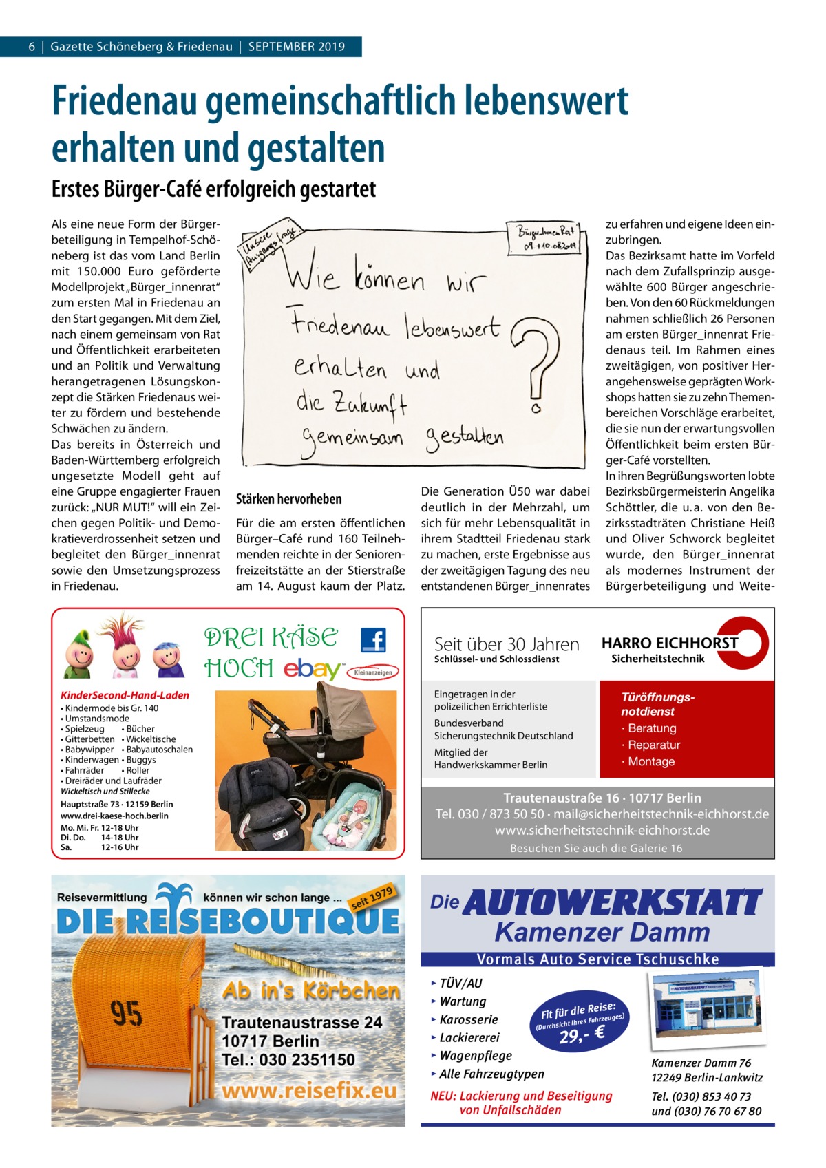 6  |  Gazette Schöneberg & Friedenau  |  September 2019  Friedenau gemeinschaftlich lebenswert erhalten und gestalten Erstes Bürger-Café erfolgreich gestartet Als eine neue Form der Bürgerbeteiligung in Tempelhof-Schöneberg ist das vom Land Berlin mit 150.000  Euro geförderte Modellprojekt „Bürger_innenrat“ zum ersten Mal in Friedenau an den Start gegangen. Mit dem Ziel, nach einem gemeinsam von Rat und Öffentlichkeit erarbeiteten und an Politik und Verwaltung herangetragenen Lösungskonzept die Stärken Friedenaus weiter zu fördern und bestehende Schwächen zu ändern. Das bereits in Österreich und Baden-Württemberg erfolgreich ungesetzte Modell geht auf eine Gruppe engagierter Frauen zurück: „NUR MUT!“ will ein Zeichen gegen Politik- und Demokratieverdrossenheit setzen und begleitet den Bürger_innenrat sowie den Umsetzungsprozess in Friedenau.  Stärken hervorheben Für die am ersten öffentlichen Bürger–Café rund 160  Teilnehmenden reichte in der Seniorenfreizeitstätte an der Stierstraße am 14.  August kaum der Platz.  DREI KÄSE HOCH KinderSecond-Hand-Laden • Kindermode bis Gr. 140 • Umstandsmode • Spielzeug • Bücher • Gitterbetten • Wickeltische • Babywipper • Babyautoschalen • Kinderwagen • Buggys • Fahrräder • Roller • Dreiräder und Laufräder Wickeltisch und Stillecke Hauptstraße 73 · 12159 Berlin www.drei-kaese-hoch.berlin Mo. Mi. Fr. 12-18 Uhr Di. Do. 14-18 Uhr Sa. 12-16 Uhr  Die Generation Ü50 war dabei deutlich in der Mehrzahl, um sich für mehr Lebensqualität in ihrem Stadtteil Friedenau stark zu machen, erste Ergebnisse aus der zweitägigen Tagung des neu entstandenen Bürger_innenrates  zu erfahren und eigene Ideen einzubringen. Das Bezirksamt hatte im Vorfeld nach dem Zufallsprinzip ausgewählte 600  Bürger angeschrieben. Von den 60 Rückmeldungen nahmen schließlich 26 Personen am ersten Bürger_innenrat Friedenaus teil. Im Rahmen eines zweitägigen, von positiver Herangehensweise geprägten Workshops hatten sie zu zehn Themenbereichen Vorschläge erarbeitet, die sie nun der erwartungsvollen Öffentlichkeit beim ersten Bürger-Café vorstellten. In ihren Begrüßungsworten lobte Bezirksbürgermeisterin Angelika Schöttler, die u. a. von den Bezirksstadträten Christiane Heiß und Oliver Schworck begleitet wurde, den Bürger_innenrat als modernes Instrument der Bürgerbeteiligung und Weite Seit über 30 Jahren Schlüssel- und Schlossdienst  Eingetragen in der polizeilichen Errichterliste Bundesverband Sicherungstechnik Deutschland Mitglied der Handwerkskammer Berlin  Türöffnungsnotdienst · Beratung · Reparatur · Montage  Trautenaustraße 16 · 10717 Berlin Tel. 030 / 873 50 50 · mail@sicherheitstechnik-eichhorst.de www.sicherheitstechnik-eichhorst.de Besuchen Sie auch die Galerie 16  Die  AUTOWERKSTATT Kamenzer Damm  Vormals Auto Service Tschuschke ▸ TÜV/AU ▸ Wartung Reise: Fit für die es) Fahrzeug s ▸ Karosserie re Ih t ch (Durchsi ▸ Lackiererei 29,- € ▸ Wagenpflege ▸ Alle Fahrzeugtypen  Kamenzer Damm 76 12249 Berlin-Lankwitz  NEU: Lackierung und Beseitigung von Unfallschäden  Tel. (030) 853 40 73 und (030) 76 70 67 80