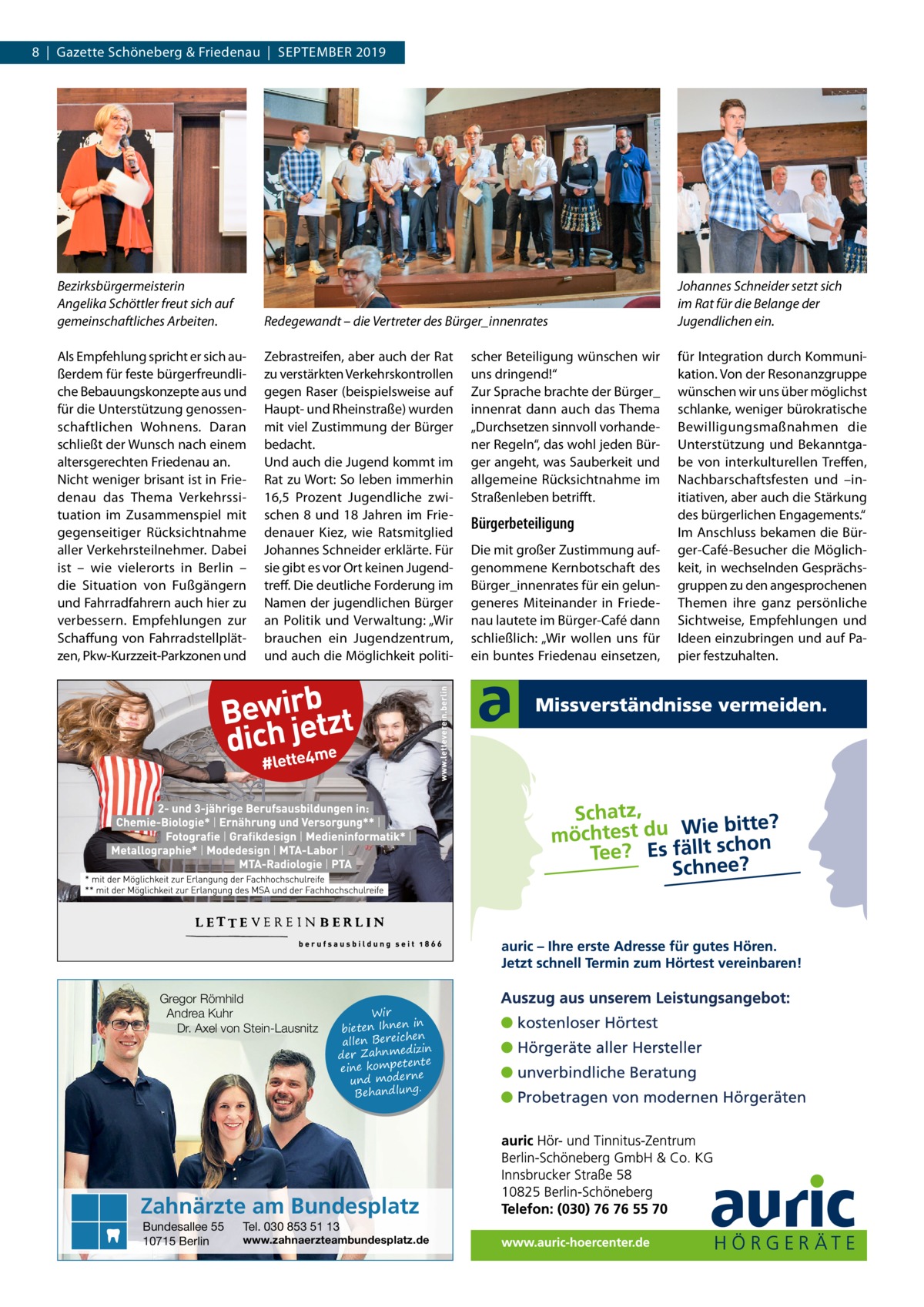 8  |  Gazette Schöneberg & Friedenau  |  September 2019  Bezirksbürgermeisterin Angelika Schöttler freut sich auf gemeinschaftliches Arbeiten.  Redegewandt – die Vertreter des Bürger_innenrates  Johannes Schneider setzt sich im Rat für die Belange der Jugendlichen ein.  Als Empfehlung spricht er sich außerdem für feste bürgerfreundliche Bebauungskonzepte aus und für die Unterstützung genossenschaftlichen Wohnens. Daran schließt der Wunsch nach einem altersgerechten Friedenau an. Nicht weniger brisant ist in Friedenau das Thema Verkehrssituation im Zusammenspiel mit gegenseitiger Rücksichtnahme aller Verkehrsteilnehmer. Dabei ist – wie vielerorts in Berlin – die Situation von Fußgängern und Fahrradfahrern auch hier zu verbessern. Empfehlungen zur Schaffung von Fahrradstellplätzen, Pkw-Kurzzeit-Parkzonen und  Zebrastreifen, aber auch der Rat zu verstärkten Verkehrskontrollen gegen Raser (beispielsweise auf Haupt- und Rheinstraße) wurden mit viel Zustimmung der Bürger bedacht. Und auch die Jugend kommt im Rat zu Wort: So leben immerhin 16,5  Prozent Jugendliche zwischen 8 und 18 Jahren im Friedenauer Kiez, wie Ratsmitglied Johannes Schneider erklärte. Für sie gibt es vor Ort keinen Jugendtreff. Die deutliche Forderung im Namen der jugendlichen Bürger an Politik und Verwaltung: „Wir brauchen ein Jugendzentrum, und auch die Möglichkeit politi für Integration durch Kommunikation. Von der Resonanzgruppe wünschen wir uns über möglichst schlanke, weniger bürokratische Bewilligungsmaßnahmen die Unterstützung und Bekanntgabe von interkulturellen Treffen, Nachbarschaftsfesten und –initiativen, aber auch die Stärkung des bürgerlichen Engagements.“ Im Anschluss bekamen die Bürger-Café-Besucher die Möglichkeit, in wechselnden Gesprächsgruppen zu den angesprochenen Themen ihre ganz persönliche Sichtweise, Empfehlungen und Ideen einzubringen und auf Papier festzuhalten.  Gregor Römhild Andrea Kuhr Dr. Axel von Stein-Lausnitz  Wir in bieten Ihnen en allen Bereich izin der Zahnmed nte eine kompete und moderne . Behandlung  Zahnärzte am Bundesplatz Bundesallee 55 10715 Berlin  Tel. 030 853 51 13  www.zahnaerzteambundesplatz.de  scher Beteiligung wünschen wir uns dringend!“ Zur Sprache brachte der Bürger_ innenrat dann auch das Thema „Durchsetzen sinnvoll vorhandener Regeln“, das wohl jeden Bürger angeht, was Sauberkeit und allgemeine Rücksichtnahme im Straßenleben betrifft.  Bürgerbeteiligung Die mit großer Zustimmung aufgenommene Kernbotschaft des Bürger_innenrates für ein gelungeneres Miteinander in Friedenau lautete im Bürger-Café dann schließlich: „Wir wollen uns für ein buntes Friedenau einsetzen,