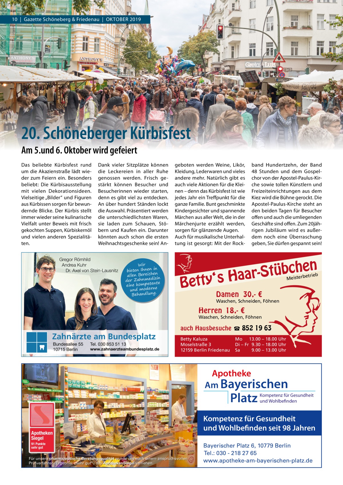 10  |  Gazette Schöneberg & Friedenau  |  OktOber 2019  20. Schöneberger Kürbisfest Am 5.und 6. Oktober wird gefeiert Das beliebte kürbisfest rund um die Akazienstraße lädt wieder zum Feiern ein. besonders beliebt: Die kürbisausstellung mit vielen Dekorationsideen. Vielseitige „bilder“ und Figuren aus kürbissen sorgen für bewundernde blicke. Der kürbis stellt immer wieder seine kulinarische Vielfalt unter beweis mit frisch gekochten Suppen, kürbiskernöl und vielen anderen Spezialitäten.  Dank vieler Sitzplätze können die Leckereien in aller ruhe genossen werden. Frisch gestärkt können besucher und besucherinnen wieder starten, denn es gibt viel zu entdecken. An über hundert Ständen lockt die Auswahl. Präsentiert werden die unterschiedlichsten Waren, sie laden zum Schauen, Stöbern und kaufen ein. Darunter könnten auch schon die ersten Weihnachtsgeschenke sein! An Gregor Römhild Andrea Kuhr Dr. Axel von Stein-Lausnitz  Wir in bieten Ihnen en allen Bereich izin der Zahnmed nte eine kompete und moderne . Behandlung  geboten werden Weine, Likör, kleidung, Lederwaren und vieles andere mehr. Natürlich gibt es auch viele Aktionen für die kleinen – denn das kürbisfest ist wie jedes Jahr ein treffpunkt für die ganze Familie. bunt geschminkte kindergesichter und spannende Märchen aus aller Welt, die in der Märchenjurte erzählt werden, sorgen für glänzende Augen. Auch für musikalische Unterhaltung ist gesorgt: Mit der rock band Hundertzehn, der band 48  Stunden und dem Gospelchor von der Apostel-Paulus-kirche sowie tollen künstlern und Freizeiteinrichtungen aus dem kiez wird die bühne gerockt. Die Apostel-Paulus-kirche steht an den beiden tagen für besucher offen und auch die umliegenden Geschäfte sind offen. Zum 20jährigen Jubiläum wird es außerdem noch eine Überraschung geben, Sie dürfen gespannt sein!  n  he c b ü t S r y‘s Haa  Bett  etrieb Meisterb  Damen 30,- €  Waschen, Schneiden, Föhnen  Herren 18,- €  Waschen, Schneiden, Föhnen  Zahnärzte am Bundesplatz Bundesallee 55 10715 Berlin  Tel. 030 853 51 13  www.zahnaerzteambundesplatz.de  auch Hausbesuche ☎ 852 19 63 Betty Kaluza Moselstraße 3 12159 Berlin Friedenau  Mo 13.00 – 18.00 Uhr Di – Fr 9.30 – 18.00 Uhr Sa 9.00 – 13.00 Uhr  Apotheke Am Bayerischen  Platz  Apotheken Siegel 91 Punkte sehr gut  Für unsere pharmazeutische Beratungsqualität wurde uns nach einem anspruchsvollen Prüfverfahren (Ergebnis: „sehr gut“) das ApothekenSiegel verliehen.  Kompetenz für Gesundheit und Wohlbefinden  Kompetenz für Gesundheit und Wohlbefinden seit 98 Jahren Bayerischer Platz 6, 10779 Berlin Tel.: 030 - 218 27 65 www.apotheke-am-bayerischen-platz.de