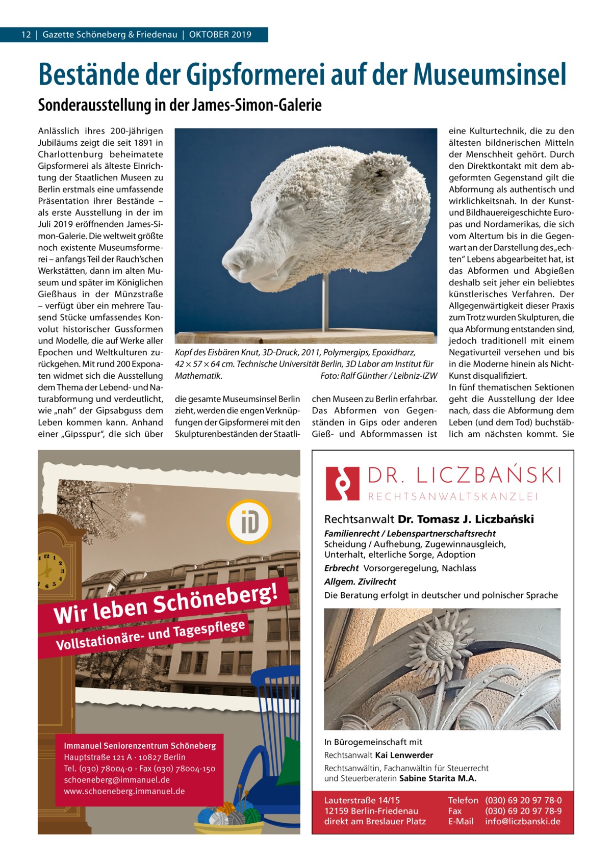 12  |  Gazette Schöneberg & Friedenau  |  Oktober 2019  Bestände der Gipsformerei auf der Museumsinsel Sonderausstellung in der James-Simon-Galerie Anlässlich ihres 200-jährigen Jubiläums zeigt die seit 1891 in Charlottenburg beheimatete Gipsformerei als älteste Einrichtung der Staatlichen Museen zu Berlin erstmals eine umfassende Präsentation ihrer Bestände – als erste Ausstellung in der im Juli 2019 eröffnenden James-Simon-Galerie. Die weltweit größte noch existente Museumsformerei – anfangs Teil der Rauch’schen Werkstätten, dann im alten Museum und später im Königlichen Gießhaus in der Münzstraße – verfügt über ein mehrere Tausend Stücke umfassendes Konvolut historischer Gussformen und Modelle, die auf Werke aller Epochen und Weltkulturen zurückgehen. Mit rund 200 Exponaten widmet sich die Ausstellung dem Thema der Lebend- und Naturabformung und verdeutlicht, wie „nah“ der Gipsabguss dem Leben kommen kann. Anhand einer „Gipsspur“, die sich über  Kopf des Eisbären Knut, 3D-Druck, 2011, Polymergips, Epoxidharz, 42 × 57 × 64 cm. Technische Universität Berlin, 3D Labor am Institut für Mathematik.� Foto: Ralf Günther / Leibniz-IZW die gesamte Museumsinsel Berlin zieht, werden die engen Verknüpfungen der Gipsformerei mit den Skulpturenbeständen der Staatli chen Museen zu Berlin erfahrbar. Das Abformen von Gegenständen in Gips oder anderen Gieß- und Abformmassen ist  eine Kulturtechnik, die zu den ältesten bildnerischen Mitteln der Menschheit gehört. Durch den Direktkontakt mit dem abgeformten Gegenstand gilt die Abformung als authentisch und wirklichkeitsnah. In der Kunstund Bildhauereigeschichte Europas und Nordamerikas, die sich vom Altertum bis in die Gegenwart an der Darstellung des „echten“ Lebens abgearbeitet hat, ist das Abformen und Abgießen deshalb seit jeher ein beliebtes künstlerisches Verfahren. Der Allgegenwärtigkeit dieser Praxis zum Trotz wurden Skulpturen, die qua Abformung entstanden sind, jedoch traditionell mit einem Negativurteil versehen und bis in die Moderne hinein als NichtKunst disqualifiziert. In fünf thematischen Sektionen geht die Ausstellung der Idee nach, dass die Abformung dem Leben (und dem Tod) buchstäblich am nächsten kommt. Sie  Rechtsanwalt Dr. Tomasz J. Liczba´nski Familienrecht / Lebenspartnerschaftsrecht Scheidung / Aufhebung, Zugewinnausgleich, Unterhalt, elterliche Sorge, Adoption Erbrecht Vorsorgeregelung, Nachlass  g! r e b e n ö h c S Wir leben ge  Allgem. Zivilrecht Die Beratung erfolgt in deutscher und polnischer Sprache  e d Tagespfl  äre- un Vollstation  Immanuel Seniorenzentrum Schöneberg Hauptstraße 121 A · 10827 Berlin Tel. (030) 78004-0 · Fax (030) 78004-150 schoeneberg@immanuel.de www.schoeneberg.immanuel.de  In Bürogemeinschaft mit Rechtsanwalt Kai Lenwerder Rechtsanwältin, Fachanwältin für Steuerrecht und Steuerberaterin Sabine Starita M.A.  Lauterstraße 14/15 12159 Berlin-Friedenau direkt am Breslauer Platz  Telefon (030) 69 20 97 78-0 Fax (030) 69 20 97 78-9 E-Mail info@liczbanski.de