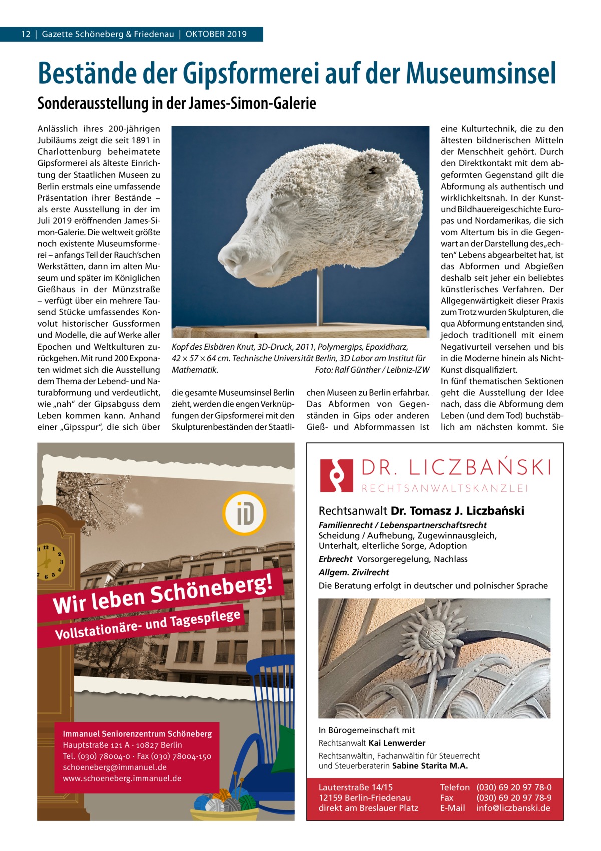 12  |  Gazette Schöneberg & Friedenau  |  Oktober 2019  Bestände der Gipsformerei auf der Museumsinsel Sonderausstellung in der James-Simon-Galerie Anlässlich ihres 200-jährigen Jubiläums zeigt die seit 1891 in Charlottenburg beheimatete Gipsformerei als älteste Einrichtung der Staatlichen Museen zu Berlin erstmals eine umfassende Präsentation ihrer Bestände – als erste Ausstellung in der im Juli 2019 eröffnenden James-Simon-Galerie. Die weltweit größte noch existente Museumsformerei – anfangs Teil der Rauch’schen Werkstätten, dann im alten Museum und später im Königlichen Gießhaus in der Münzstraße – verfügt über ein mehrere Tausend Stücke umfassendes Konvolut historischer Gussformen und Modelle, die auf Werke aller Epochen und Weltkulturen zurückgehen. Mit rund 200 Exponaten widmet sich die Ausstellung dem Thema der Lebend- und Naturabformung und verdeutlicht, wie „nah“ der Gipsabguss dem Leben kommen kann. Anhand einer „Gipsspur“, die sich über  Kopf des Eisbären Knut, 3D-Druck, 2011, Polymergips, Epoxidharz, 42 × 57 × 64 cm. Technische Universität Berlin, 3D Labor am Institut für Mathematik.� Foto: Ralf Günther / Leibniz-IZW die gesamte Museumsinsel Berlin zieht, werden die engen Verknüpfungen der Gipsformerei mit den Skulpturenbeständen der Staatli chen Museen zu Berlin erfahrbar. Das Abformen von Gegenständen in Gips oder anderen Gieß- und Abformmassen ist  eine Kulturtechnik, die zu den ältesten bildnerischen Mitteln der Menschheit gehört. Durch den Direktkontakt mit dem abgeformten Gegenstand gilt die Abformung als authentisch und wirklichkeitsnah. In der Kunstund Bildhauereigeschichte Europas und Nordamerikas, die sich vom Altertum bis in die Gegenwart an der Darstellung des „echten“ Lebens abgearbeitet hat, ist das Abformen und Abgießen deshalb seit jeher ein beliebtes künstlerisches Verfahren. Der Allgegenwärtigkeit dieser Praxis zum Trotz wurden Skulpturen, die qua Abformung entstanden sind, jedoch traditionell mit einem Negativurteil versehen und bis in die Moderne hinein als NichtKunst disqualifiziert. In fünf thematischen Sektionen geht die Ausstellung der Idee nach, dass die Abformung dem Leben (und dem Tod) buchstäblich am nächsten kommt. Sie  Rechtsanwalt Dr. Tomasz J. Liczba´nski Familienrecht / Lebenspartnerschaftsrecht Scheidung / Aufhebung, Zugewinnausgleich, Unterhalt, elterliche Sorge, Adoption Erbrecht Vorsorgeregelung, Nachlass  g! r e b e n ö h c S Wir leben ge  Allgem. Zivilrecht Die Beratung erfolgt in deutscher und polnischer Sprache  e d Tagespfl  äre- un Vollstation  Immanuel Seniorenzentrum Schöneberg Hauptstraße 121 A · 10827 Berlin Tel. (030) 78004-0 · Fax (030) 78004-150 schoeneberg@immanuel.de www.schoeneberg.immanuel.de  In Bürogemeinschaft mit Rechtsanwalt Kai Lenwerder Rechtsanwältin, Fachanwältin für Steuerrecht und Steuerberaterin Sabine Starita M.A.  Lauterstraße 14/15 12159 Berlin-Friedenau direkt am Breslauer Platz  Telefon (030) 69 20 97 78-0 Fax (030) 69 20 97 78-9 E-Mail info@liczbanski.de