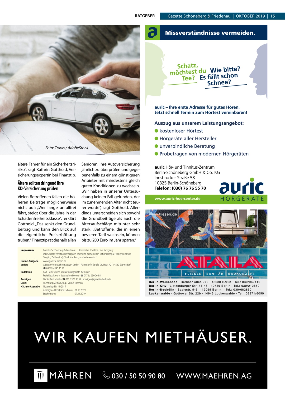 RATGEBER  Foto: Travis / AdobeStock  ältere Fahrer für ein Sicherheitsrisiko“, sagt Kathrin Gotthold, Versicherungsexpertin bei Finanztip.  Ältere sollten dringend ihre Kfz-Versicherung prüfen Vielen Betroffenen fallen die höheren Beiträge möglicherweise nicht auf: „Wer lange unfallfrei fährt, steigt über die Jahre in der Schadenfreiheitsklasse“, erklärt Gotthold. „Das senkt den Grundbeitrag und kann den Blick auf die eigentliche Preiserhöhung trüben.“ Finanztip rät deshalb allen Impressum	  Online-Ausgabe	 Verlag	 Redaktion	 Anzeigen	 Druck	 Nächste Ausgabe	  Senioren, ihre Autoversicherung jährlich zu überprüfen und gegebenenfalls zu einem günstigeren Anbieter mit mindestens gleich guten Konditionen zu wechseln. „Wir haben in unserer Untersuchung keinen Fall gefunden, der im zunehmenden Alter nicht teurer wurde“, sagt Gotthold. Allerdings unterscheiden sich sowohl die Grundbeiträge als auch die Altersaufschläge mitunter sehr stark. „Betroffene, die in einen besseren Tarif wechseln, können bis zu 200 Euro im Jahr sparen.“  Gazette Schöneberg & Friedenau ∙ Oktober Nr. 10/2019 ·  24. Jahrgang Das Gazette Verbrauchermagazin erscheint monatlich in Schöneberg & Friedenau sowie Steglitz, Zehlendorf, Charlottenburg und Wilmersdorf. www.gazette-berlin.de Gazette Verbrauchermagazin GmbH · Ruhlsdorfer Straße 95, Haus 42 · 14532 Stahnsdorf ☎ 03329 / 645 15 70 Karl-Heinz Christ · redaktion@gazette-berlin.de Freie Redakteurin Jacqueline Lorenz · ☎ 0172 / 630 26 88 Daniel Gottschalk · ☎ 030 / 323 38 54 · anzeigen@gazette-berlin.de Humburg Media Group · 28325 Bremen November Nr. 11/2019	 Anzeigen-/Redaktionsschluss	21.10.2019 Erscheinung	07.11.2019  Gazette Schöneberg & Friedenau  |  Oktober 2019  |  15