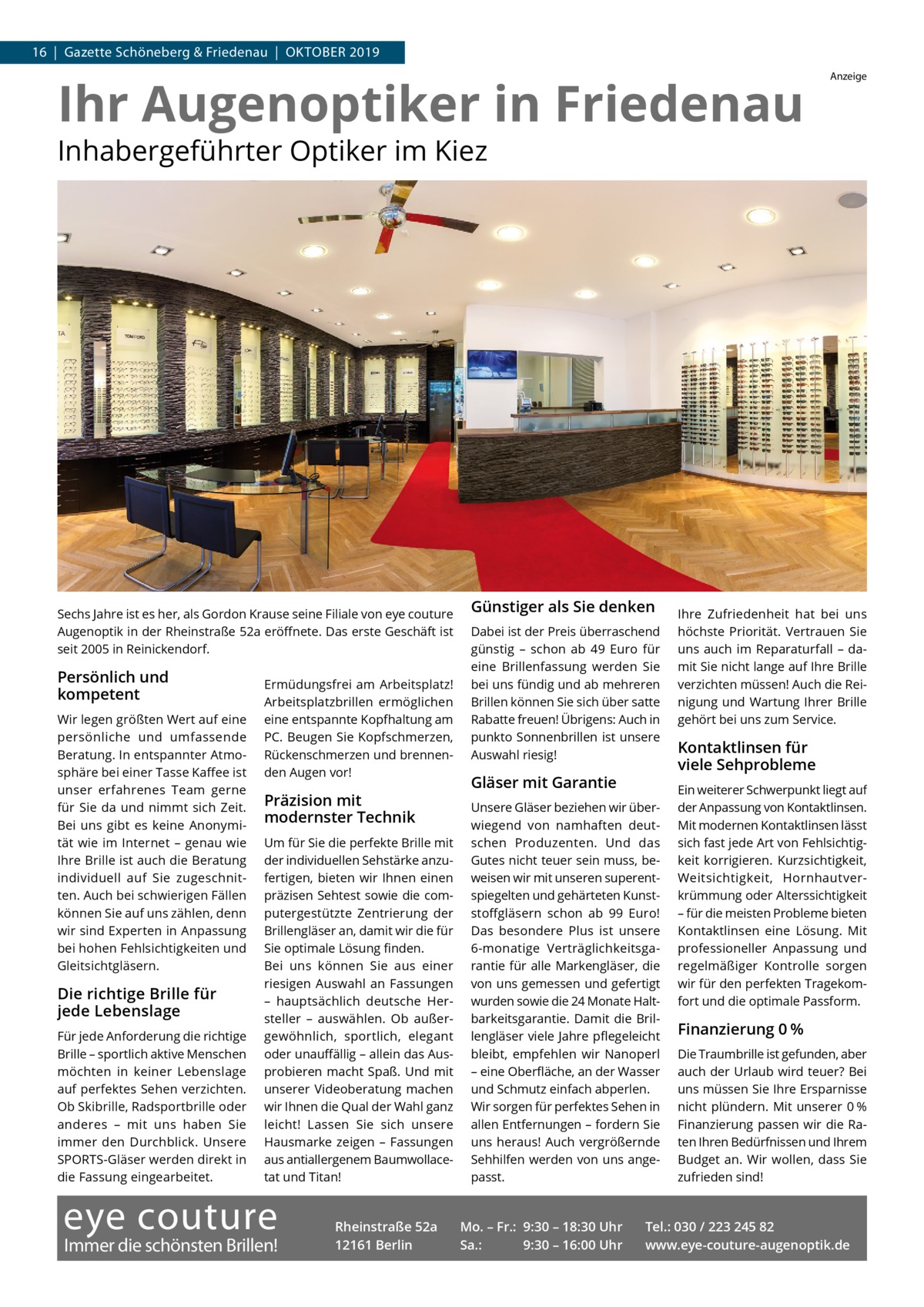 16  |  Gazette Schöneberg & Friedenau  |  Oktober 2019  Ihr Augenoptiker in Friedenau  Anzeige  Inhabergeführter Optiker im Kiez  Sechs Jahre ist es her, als Gordon Krause seine Filiale von eye couture Augenoptik in der Rheinstraße 52a eröffnete. Das erste Geschäft ist seit 2005 in Reinickendorf.  Persönlich und kompetent Wir legen größten Wert auf eine persönliche und umfassende Beratung. In entspannter Atmosphäre bei einer Tasse Kaffee ist unser erfahrenes Team gerne für Sie da und nimmt sich Zeit. Bei uns gibt es keine Anonymität wie im Internet – genau wie Ihre Brille ist auch die Beratung individuell auf Sie zugeschnitten. Auch bei schwierigen Fällen können Sie auf uns zählen, denn wir sind Experten in Anpassung bei hohen Fehlsichtigkeiten und Gleitsichtgläsern.  Die richtige Brille für jede Lebenslage Für jede Anforderung die richtige Brille – sportlich aktive Menschen möchten in keiner Lebenslage auf perfektes Sehen verzichten. Ob Skibrille, Radsportbrille oder anderes – mit uns haben Sie immer den Durchblick. Unsere SPORTS-Gläser werden direkt in die Fassung eingearbeitet.  Ermüdungsfrei am Arbeitsplatz! Arbeitsplatzbrillen ermöglichen eine entspannte Kopfhaltung am PC. Beugen Sie Kopfschmerzen, Rückenschmerzen und brennenden Augen vor!  Präzision mit modernster Technik Um für Sie die perfekte Brille mit der individuellen Sehstärke anzufertigen, bieten wir Ihnen einen präzisen Sehtest sowie die computergestützte Zentrierung der Brillengläser an, damit wir die für Sie optimale Lösung finden. Bei uns können Sie aus einer riesigen Auswahl an Fassungen – hauptsächlich deutsche Hersteller – auswählen. Ob außergewöhnlich, sportlich, elegant oder unauffällig – allein das Ausprobieren macht Spaß. Und mit unserer Videoberatung machen wir Ihnen die Qual der Wahl ganz leicht! Lassen Sie sich unsere Hausmarke zeigen – Fassungen aus antiallergenem Baumwollacetat und Titan!  eye couture  Immer die schönsten Brillen!  Rheinstraße 52a 12161 Berlin  Günstiger als Sie denken Dabei ist der Preis überraschend günstig – schon ab 49  Euro für eine Brillenfassung werden Sie bei uns fündig und ab mehreren Brillen können Sie sich über satte Rabatte freuen! Übrigens: Auch in punkto Sonnenbrillen ist unsere Auswahl riesig!  Gläser mit Garantie Unsere Gläser beziehen wir überwiegend von namhaften deutschen Produzenten. Und das Gutes nicht teuer sein muss, beweisen wir mit unseren superentspiegelten und gehärteten Kunststoffgläsern schon ab 99  Euro! Das besondere Plus ist unsere 6-monatige Verträglichkeitsgarantie für alle Markengläser, die von uns gemessen und gefertigt wurden sowie die 24 Monate Haltbarkeitsgarantie. Damit die Brillengläser viele Jahre pflegeleicht bleibt, empfehlen wir Nanoperl – eine Oberfläche, an der Wasser und Schmutz einfach abperlen. Wir sorgen für perfektes Sehen in allen Entfernungen – fordern Sie uns heraus! Auch vergrößernde Sehhilfen werden von uns angepasst.  Mo. – Fr.: 9:30 – 18:30 Uhr Sa.: 9:30 – 16:00 Uhr  Ihre Zufriedenheit hat bei uns höchste Priorität. Vertrauen Sie uns auch im Reparaturfall – damit Sie nicht lange auf Ihre Brille verzichten müssen! Auch die Reinigung und Wartung Ihrer Brille gehört bei uns zum Service.  Kontaktlinsen für viele Sehprobleme Ein weiterer Schwerpunkt liegt auf der Anpassung von Kontaktlinsen. Mit modernen Kontaktlinsen lässt sich fast jede Art von Fehlsichtigkeit korrigieren. Kurzsichtigkeit, Weitsichtigkeit, Hornhautverkrümmung oder Alterssichtigkeit – für die meisten Probleme bieten Kontaktlinsen eine Lösung. Mit professioneller Anpassung und regelmäßiger Kontrolle sorgen wir für den perfekten Tragekomfort und die optimale Passform.  Finanzierung 0 % Die Traumbrille ist gefunden, aber auch der Urlaub wird teuer? Bei uns müssen Sie Ihre Ersparnisse nicht plündern. Mit unserer 0 % Finanzierung passen wir die Raten Ihren Bedürfnissen und Ihrem Budget an. Wir wollen, dass Sie zufrieden sind!  Tel.: 030 / 223 245 82 www.eye-couture-augenoptik.de