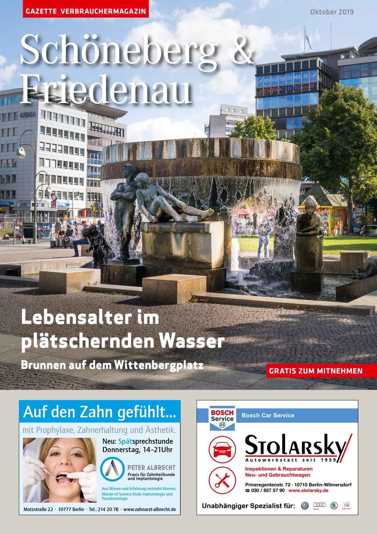 GAZETTE VERBRAUCHERMAGAZIN  Oktober 2019  Schöneberg & Friedenau  Lebensalter im plätschernden Wasser Brunnen auf dem Wittenbergplatz  GRATIS ZUM MITNEHMEN  Auf den Zahn gefühlt... mit Prophylaxe, Zahnerhaltung und Ästhetik. Neu: Spätsprechstunde Donnerstag, 14–21Uhr Inspektionen & Reparaturen Neu- und Gebrauchtwagen Aus Wissen und Erfahrung entsteht Können. Master of Science Orale Inplantologie und Parodontologie  Motzstraße 22 · 10777 Berlin · Tel.: 214 20 78 · www.zahnarzt-albrecht.de  Prinzregentenstr. 72 · 10715 Berlin-Wilmersdorf ☎ 030 / 857 57 90 · www.stolarsky.de  Unabhängiger Spezialist für: