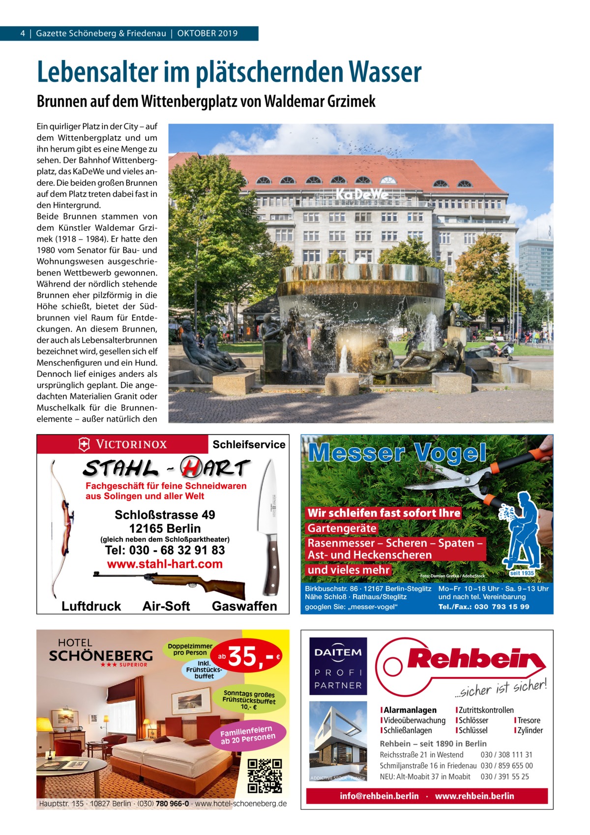 4  |  Gazette Schöneberg & Friedenau  |  Oktober 2019  Lebensalter im plätschernden Wasser Brunnen auf dem Wittenbergplatz von Waldemar Grzimek Ein quirliger Platz in der City – auf dem Wittenbergplatz und um ihn herum gibt es eine Menge zu sehen. Der Bahnhof Wittenbergplatz, das KaDeWe und vieles andere. Die beiden großen Brunnen auf dem Platz treten dabei fast in den Hintergrund. Beide Brunnen stammen von dem Künstler Waldemar Grzimek (1918 – 1984). Er hatte den 1980 vom Senator für Bau- und Wohnungswesen ausgeschriebenen Wettbewerb gewonnen. Während der nördlich stehende Brunnen eher pilzförmig in die Höhe schießt, bietet der Südbrunnen viel Raum für Entdeckungen. An diesem Brunnen, der auch als Lebensalterbrunnen bezeichnet wird, gesellen sich elf Menschenfiguren und ein Hund. Dennoch lief einiges anders als ursprünglich geplant. Die angedachten Materialien Granit oder Muschelkalk für die Brunnenelemente – außer natürlich den  Messer Vogel Wir schleifen fast sofort Ihre Gartengeräte Rasenmesser – Scheren – Spaten – Ast- und Heckenscheren und vieles mehr Birkbuschstr. 86 · 12167 Berlin-Steglitz Nähe Schloß · Rathaus/Steglitz googlen Sie: „messer-vogel“  Doppelzimmer pro Person ★★★ SUPERIOR  ab Inkl. Frühstücksbuffet  35, seit 1935  Mo – Fr 10 – 18 Uhr · Sa. 9 – 13 Uhr und nach tel. Vereinbarung Tel./Fax.: 030 793 15 99  €  Sonntags großes Frühstücksbuffet 10,- €  I Alarmanlagen I Videoüberwachung I Schließanlagen  iern Familienfe nen so ab 20 Per  ADDICTIVE STOCK - Fotolia  Hauptstr. 135 · 10827 Berlin · (030) 780 966-0 · www.hotel-schoeneberg.de  I Zutrittskontrollen I Schlösser I Tresore I Schlüssel I Zylinder  Rehbein − seit 1890 in Berlin Reichsstraße 21 in Westend 030 / 308 111 31 Schmiljanstraße 16 in Friedenau 030 / 859 655 00 NEU: Alt-Moabit 37 in Moabit 030 / 391 55 25  info@rehbein.berlin · www.rehbein.berlin